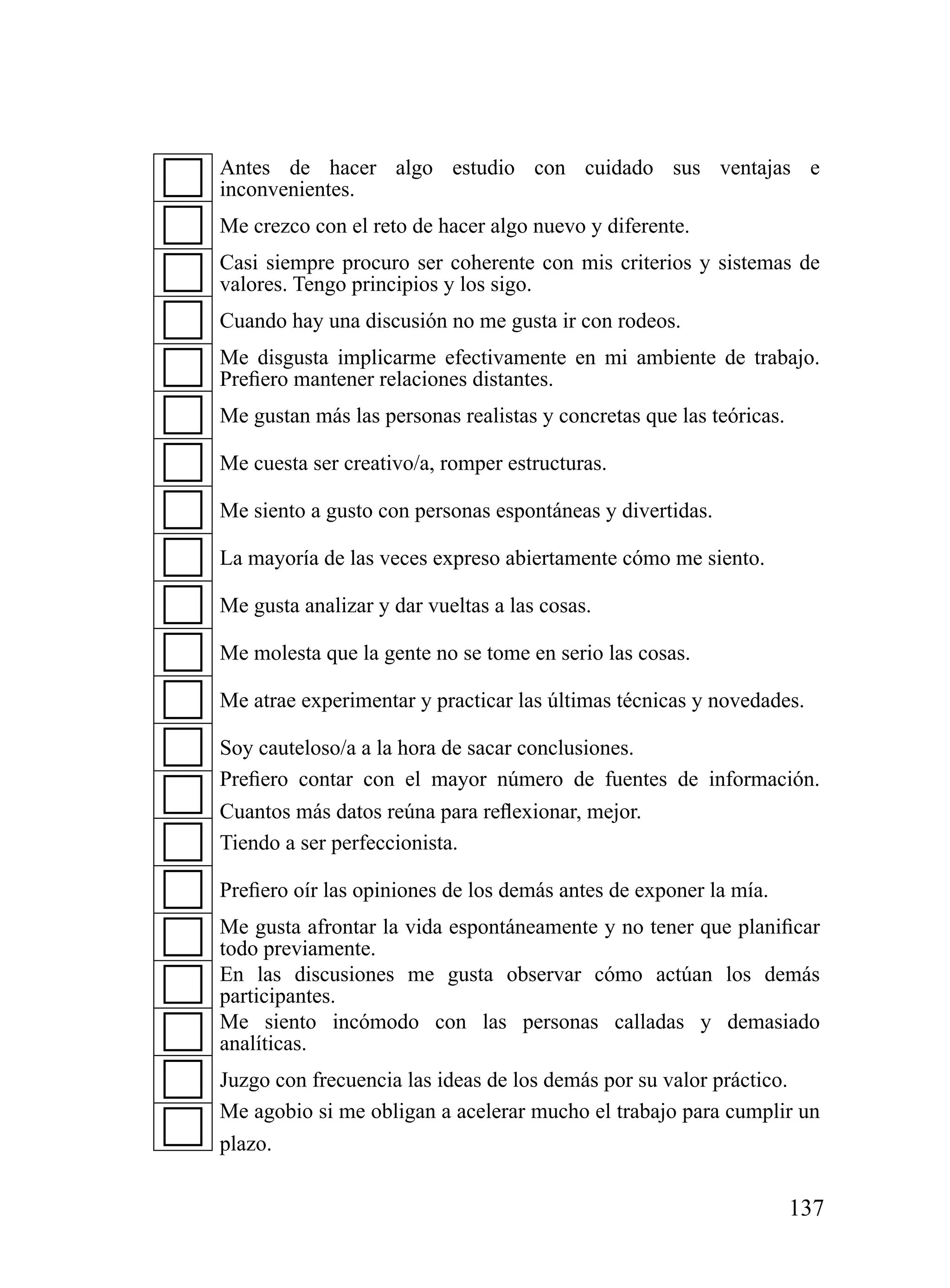Antes de hacer algo estudio con cuidado sus ventajas e
inconvenientes.
Me crezco con el reto de hacer algo nuevo y diferente.
Casi siempre procuro ser coherente con mis criterios y sistemas de
valores. Tengo principios y los sigo.
Cuando hay una discusión no me gusta ir con rodeos.
Me disgusta implicarme efectivamente en mi ambiente de trabajo.
Prefiero mantener relaciones distantes.
Me gustan más las personas realistas y concretas que las teóricas.

Me cuesta ser creativo/a, romper estructuras.

Me siento a gusto con personas espontáneas y divertidas.

La mayoría de las veces expreso abiertamente cómo me siento.

Me gusta analizar y dar vueltas a las cosas.

Me molesta que la gente no se tome en serio las cosas.

Me atrae experimentar y practicar las últimas técnicas y novedades.

Soy cauteloso/a a la hora de sacar conclusiones.
Prefiero contar con el mayor número de fuentes de información.
Cuantos más datos reúna para reflexionar, mejor.
Tiendo a ser perfeccionista.

Prefiero oír las opiniones de los demás antes de exponer la mía.
Me gusta afrontar la vida espontáneamente y no tener que planificar
todo previamente.
En las discusiones me gusta observar cómo actúan los demás
participantes.
Me siento incómodo con las personas calladas y demasiado
analíticas.
Juzgo con frecuencia las ideas de los demás por su valor práctico.
Me agobio si me obligan a acelerar mucho el trabajo para cumplir un
plazo.


                                                                     137
 