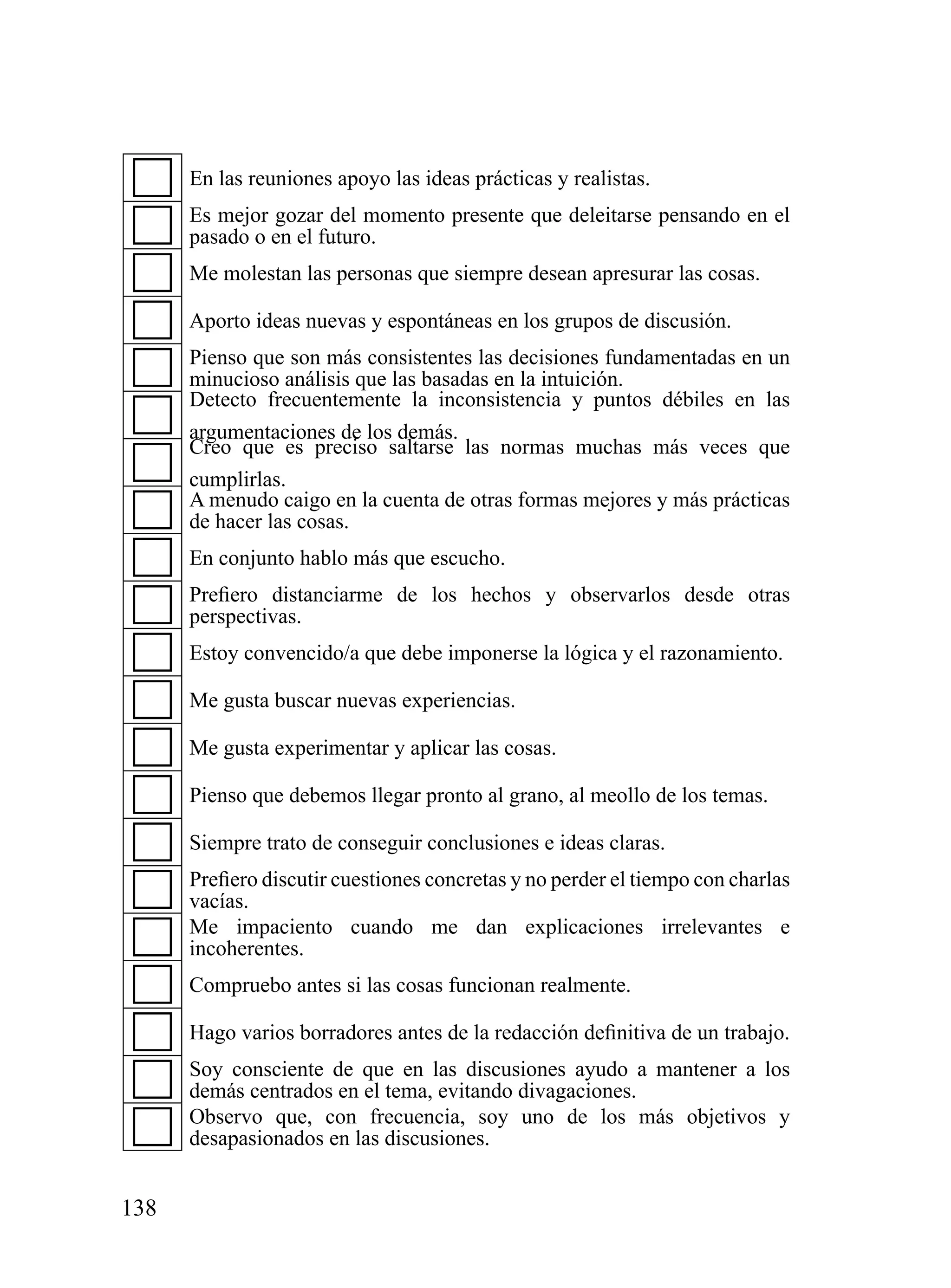 En las reuniones apoyo las ideas prácticas y realistas.
      Es mejor gozar del momento presente que deleitarse pensando en el
      pasado o en el futuro.
      Me molestan las personas que siempre desean apresurar las cosas.

      Aporto ideas nuevas y espontáneas en los grupos de discusión.
      Pienso que son más consistentes las decisiones fundamentadas en un
      minucioso análisis que las basadas en la intuición.
      Detecto frecuentemente la inconsistencia y puntos débiles en las
      argumentaciones de los demás.
      Creo que es preciso saltarse las normas muchas más veces que
      cumplirlas.
      A menudo caigo en la cuenta de otras formas mejores y más prácticas
      de hacer las cosas.
      En conjunto hablo más que escucho.
      Prefiero distanciarme de los hechos y observarlos desde otras
      perspectivas.
      Estoy convencido/a que debe imponerse la lógica y el razonamiento.

      Me gusta buscar nuevas experiencias.

      Me gusta experimentar y aplicar las cosas.

      Pienso que debemos llegar pronto al grano, al meollo de los temas.

      Siempre trato de conseguir conclusiones e ideas claras.
      Prefiero discutir cuestiones concretas y no perder el tiempo con charlas
      vacías.
      Me impaciento cuando me dan explicaciones irrelevantes e
      incoherentes.
      Compruebo antes si las cosas funcionan realmente.

      Hago varios borradores antes de la redacción definitiva de un trabajo.
      Soy consciente de que en las discusiones ayudo a mantener a los
      demás centrados en el tema, evitando divagaciones.
      Observo que, con frecuencia, soy uno de los más objetivos y
      desapasionados en las discusiones.


138
 