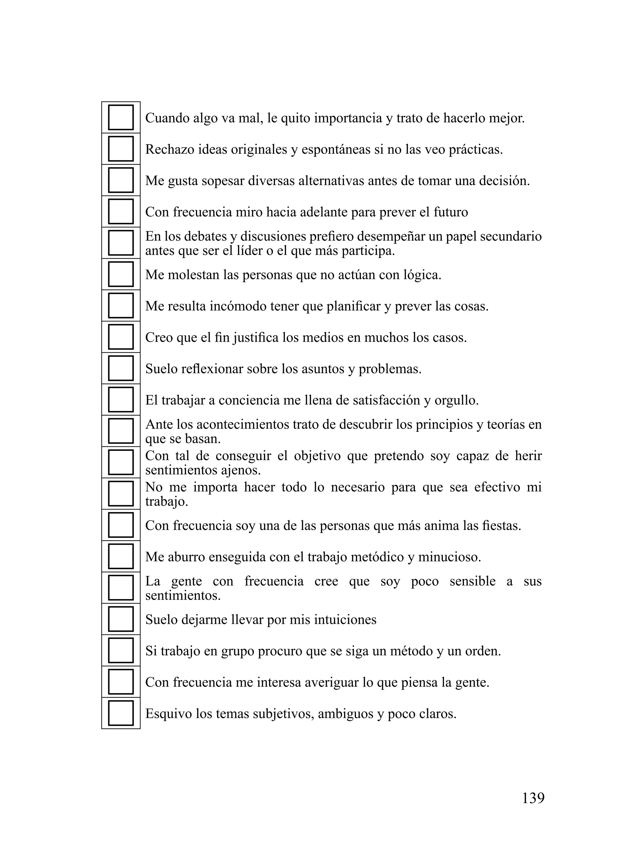 Cuando algo va mal, le quito importancia y trato de hacerlo mejor.

Rechazo ideas originales y espontáneas si no las veo prácticas.

Me gusta sopesar diversas alternativas antes de tomar una decisión.

Con frecuencia miro hacia adelante para prever el futuro
En los debates y discusiones prefiero desempeñar un papel secundario
antes que ser el líder o el que más participa.
Me molestan las personas que no actúan con lógica.

Me resulta incómodo tener que planificar y prever las cosas.

Creo que el fin justifica los medios en muchos los casos.

Suelo reflexionar sobre los asuntos y problemas.

El trabajar a conciencia me llena de satisfacción y orgullo.
Ante los acontecimientos trato de descubrir los principios y teorías en
que se basan.
Con tal de conseguir el objetivo que pretendo soy capaz de herir
sentimientos ajenos.
No me importa hacer todo lo necesario para que sea efectivo mi
trabajo.
Con frecuencia soy una de las personas que más anima las fiestas.

Me aburro enseguida con el trabajo metódico y minucioso.
La gente con frecuencia cree que soy poco sensible a sus
sentimientos.
Suelo dejarme llevar por mis intuiciones

Si trabajo en grupo procuro que se siga un método y un orden.

Con frecuencia me interesa averiguar lo que piensa la gente.

Esquivo los temas subjetivos, ambiguos y poco claros.




                                                                   139
 