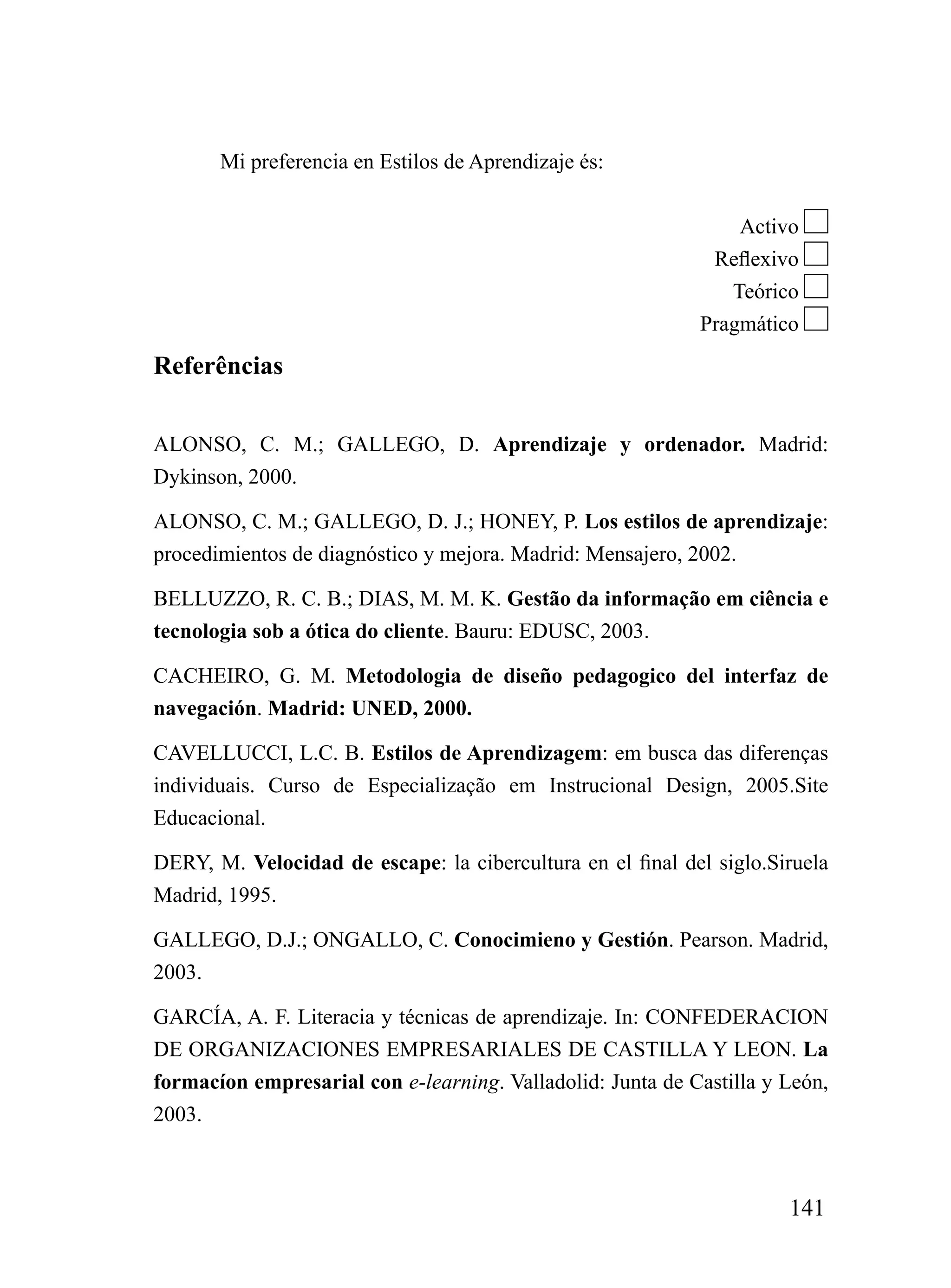 Mi preferencia en Estilos de Aprendizaje és:


                                                                 Activo
                                                             Reflexivo
                                                               Teórico
                                                            Pragmático

Referências

ALONSO, C. M.; GALLEGO, D. Aprendizaje y ordenador. Madrid:
Dykinson, 2000.

ALONSO, C. M.; GALLEGO, D. J.; HONEY, P. Los estilos de aprendizaje:
procedimientos de diagnóstico y mejora. Madrid: Mensajero, 2002.

BELLUZZO, R. C. B.; DIAS, M. M. K. Gestão da informação em ciência e
tecnologia sob a ótica do cliente. Bauru: EDUSC, 2003.

CACHEIRO, G. M. Metodologia de diseño pedagogico del interfaz de
navegación. Madrid: UNED, 2000.

CAVELLUCCI, L.C. B. Estilos de Aprendizagem: em busca das diferenças
individuais. Curso de Especialização em Instrucional Design, 2005.Site
Educacional.

DERY, M. Velocidad de escape: la cibercultura en el final del siglo.Siruela
Madrid, 1995.

GALLEGO, D.J.; ONGALLO, C. Conocimieno y Gestión. Pearson. Madrid,
2003.

GARCÍA, A. F. Literacia y técnicas de aprendizaje. In: CONFEDERACION
DE ORGANIZACIONES EMPRESARIALES DE CASTILLA Y LEON. La
formacíon empresarial con e-learning. Valladolid: Junta de Castilla y León,
2003.



                                                                      141
 