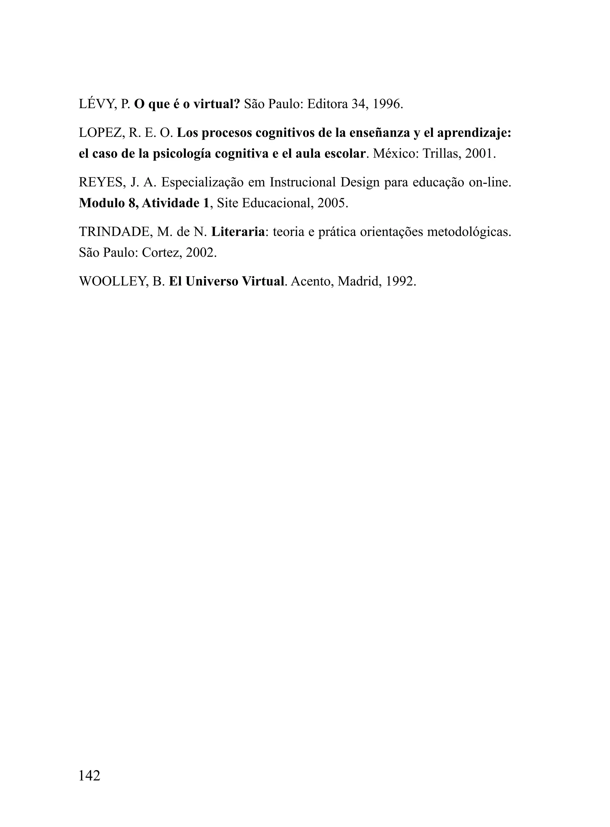 LÉVY, P. O que é o virtual? São Paulo: Editora 34, 1996.

LOPEZ, R. E. O. Los procesos cognitivos de la enseñanza y el aprendizaje:
el caso de la psicología cognitiva e el aula escolar. México: Trillas, 2001.

REYES, J. A. Especialização em Instrucional Design para educação on-line.
Modulo 8, Atividade 1, Site Educacional, 2005.

TRINDADE, M. de N. Literaria: teoria e prática orientações metodológicas.
São Paulo: Cortez, 2002.

WOOLLEY, B. El Universo Virtual. Acento, Madrid, 1992.




142
 