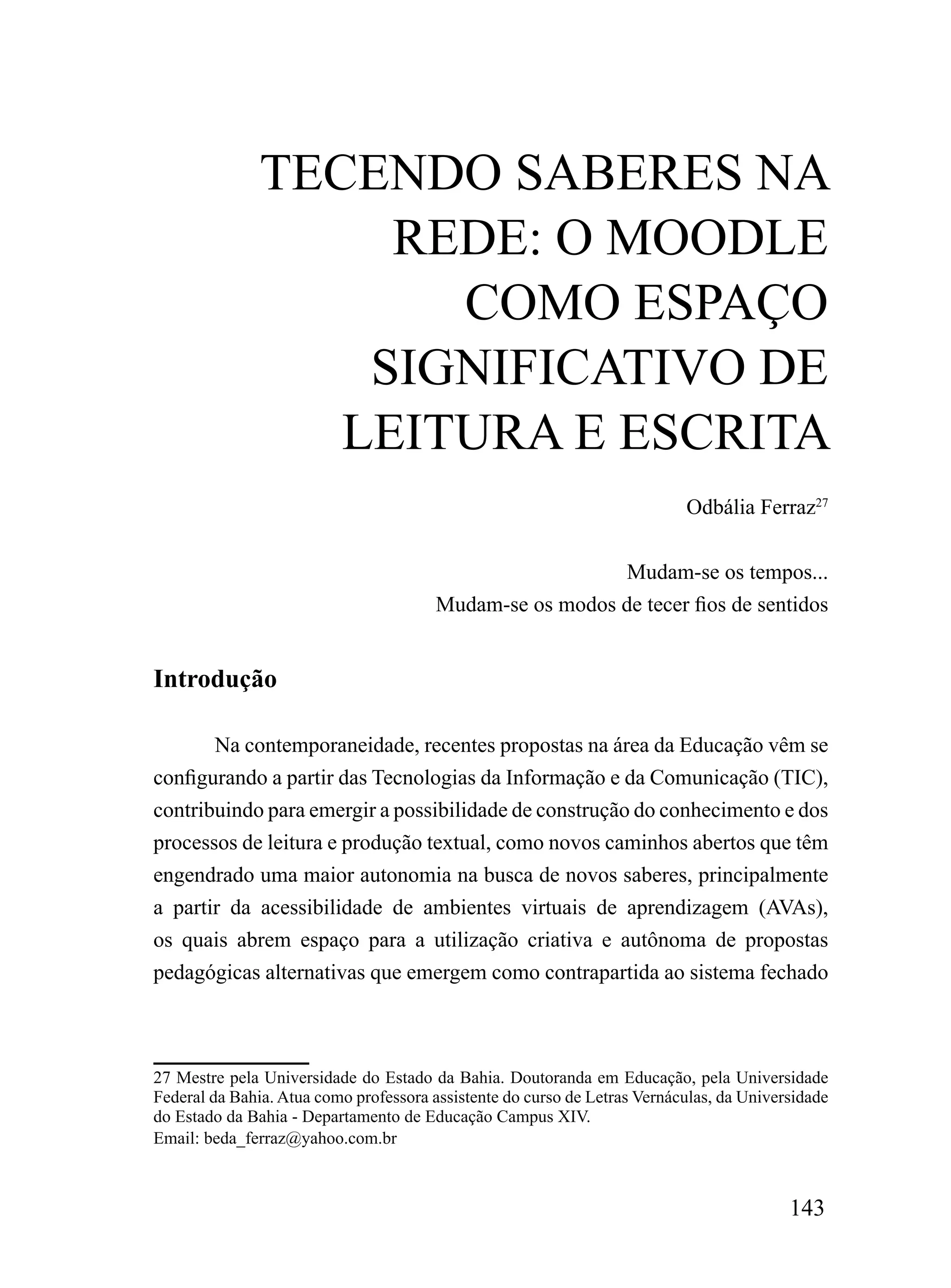 TECENDo SABErES NA
                    rEDE: o mooDLE
                      Como ESPAÇo
                   SiGNiFiCATiVo DE
                  LEiTurA E ESCriTA
                                                                           Odbália Ferraz27


                                                          Mudam-se os tempos...
                                        Mudam-se os modos de tecer fios de sentidos


Introdução

       Na contemporaneidade, recentes propostas na área da Educação vêm se
configurando a partir das Tecnologias da Informação e da Comunicação (TIC),
contribuindo para emergir a possibilidade de construção do conhecimento e dos
processos de leitura e produção textual, como novos caminhos abertos que têm
engendrado uma maior autonomia na busca de novos saberes, principalmente
a partir da acessibilidade de ambientes virtuais de aprendizagem (AVAs),
os quais abrem espaço para a utilização criativa e autônoma de propostas
pedagógicas alternativas que emergem como contrapartida ao sistema fechado



27 Mestre pela Universidade do Estado da Bahia. Doutoranda em Educação, pela Universidade
Federal da Bahia. Atua como professora assistente do curso de Letras Vernáculas, da Universidade
do Estado da Bahia - Departamento de Educação Campus XIV.
Email: beda_ferraz@yahoo.com.br



                                                                                          143
 