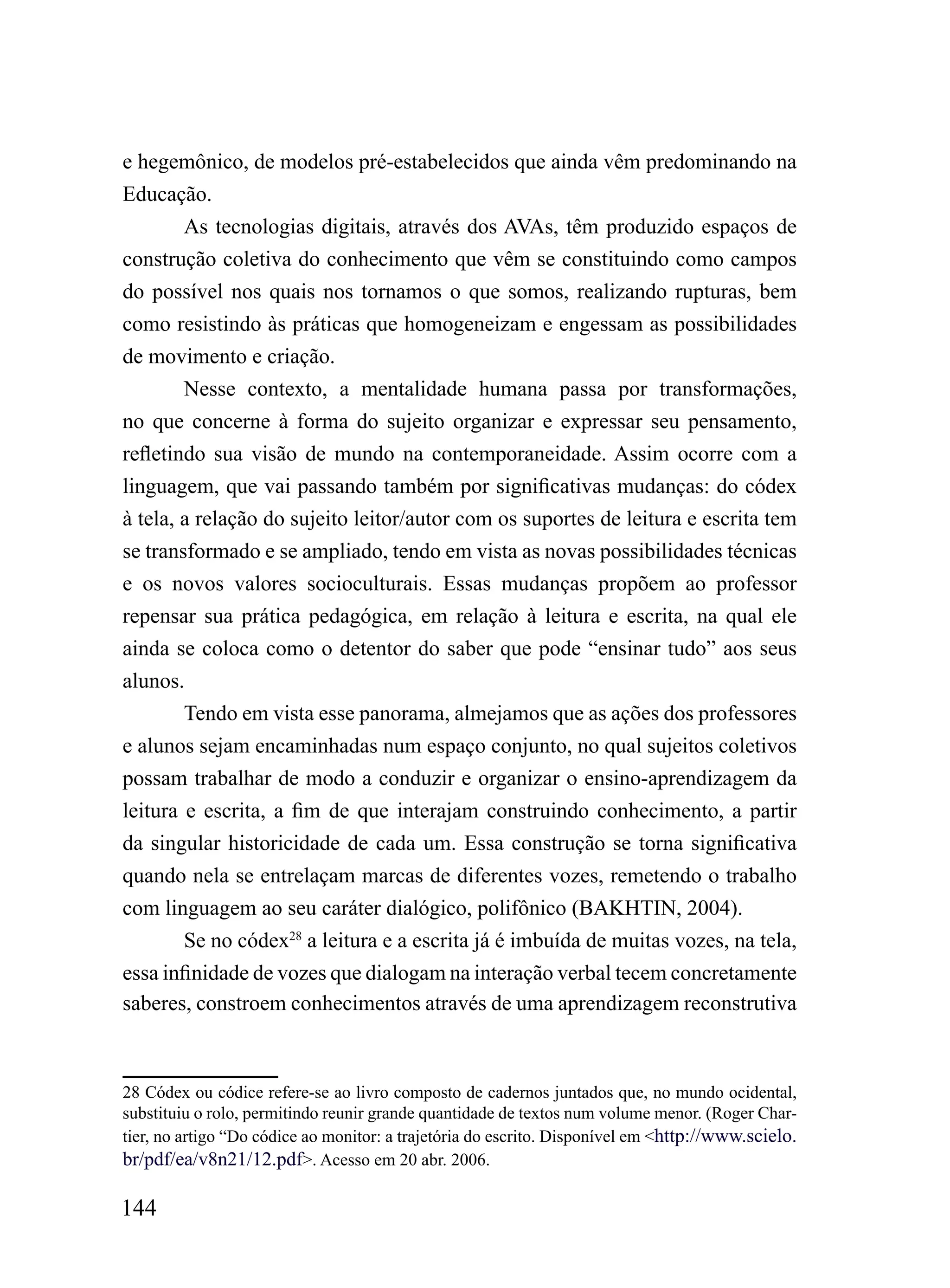 e hegemônico, de modelos pré-estabelecidos que ainda vêm predominando na
Educação.
        As tecnologias digitais, através dos AVAs, têm produzido espaços de
construção coletiva do conhecimento que vêm se constituindo como campos
do possível nos quais nos tornamos o que somos, realizando rupturas, bem
como resistindo às práticas que homogeneizam e engessam as possibilidades
de movimento e criação.
        Nesse contexto, a mentalidade humana passa por transformações,
no que concerne à forma do sujeito organizar e expressar seu pensamento,
refletindo sua visão de mundo na contemporaneidade. Assim ocorre com a
linguagem, que vai passando também por significativas mudanças: do códex
à tela, a relação do sujeito leitor/autor com os suportes de leitura e escrita tem
se transformado e se ampliado, tendo em vista as novas possibilidades técnicas
e os novos valores socioculturais. Essas mudanças propõem ao professor
repensar sua prática pedagógica, em relação à leitura e escrita, na qual ele
ainda se coloca como o detentor do saber que pode “ensinar tudo” aos seus
alunos.
        Tendo em vista esse panorama, almejamos que as ações dos professores
e alunos sejam encaminhadas num espaço conjunto, no qual sujeitos coletivos
possam trabalhar de modo a conduzir e organizar o ensino-aprendizagem da
leitura e escrita, a fim de que interajam construindo conhecimento, a partir
da singular historicidade de cada um. Essa construção se torna significativa
quando nela se entrelaçam marcas de diferentes vozes, remetendo o trabalho
com linguagem ao seu caráter dialógico, polifônico (BAKHTIN, 2004).
        Se no códex28 a leitura e a escrita já é imbuída de muitas vozes, na tela,
essa infinidade de vozes que dialogam na interação verbal tecem concretamente
saberes, constroem conhecimentos através de uma aprendizagem reconstrutiva



28 Códex ou códice refere-se ao livro composto de cadernos juntados que, no mundo ocidental,
substituiu o rolo, permitindo reunir grande quantidade de textos num volume menor. (Roger Char-
tier, no artigo “Do códice ao monitor: a trajetória do escrito. Disponível em <http://www.scielo.
br/pdf/ea/v8n21/12.pdf>. Acesso em 20 abr. 2006.

144
 