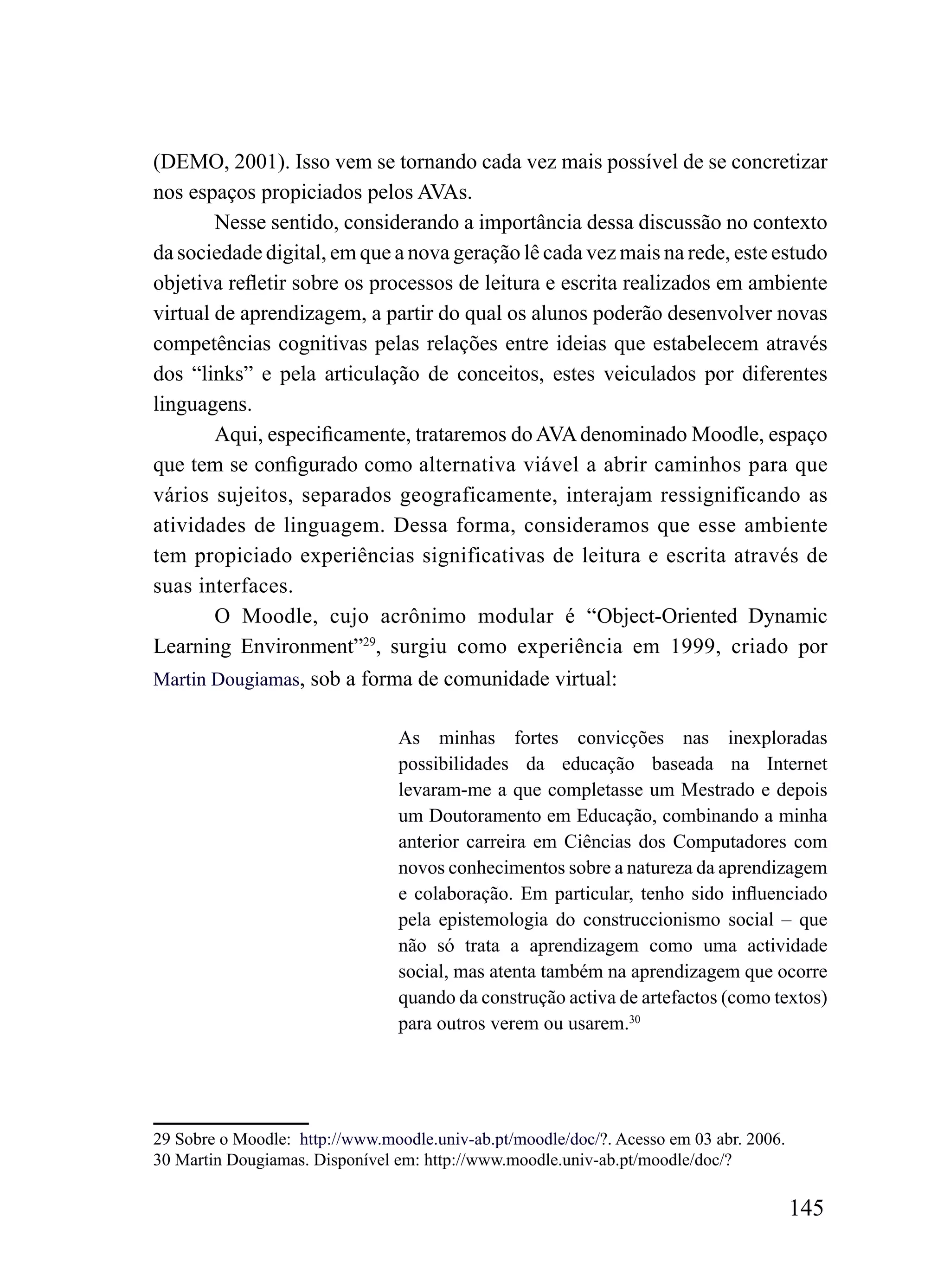 (DEMO, 2001). Isso vem se tornando cada vez mais possível de se concretizar
nos espaços propiciados pelos AVAs.
        Nesse sentido, considerando a importância dessa discussão no contexto
da sociedade digital, em que a nova geração lê cada vez mais na rede, este estudo
objetiva refletir sobre os processos de leitura e escrita realizados em ambiente
virtual de aprendizagem, a partir do qual os alunos poderão desenvolver novas
competências cognitivas pelas relações entre ideias que estabelecem através
dos “links” e pela articulação de conceitos, estes veiculados por diferentes
linguagens.
        Aqui, especificamente, trataremos do AVA denominado Moodle, espaço
que tem se configurado como alternativa viável a abrir caminhos para que
vários sujeitos, separados geograficamente, interajam ressignificando as
atividades de linguagem. Dessa forma, consideramos que esse ambiente
tem propiciado experiências significativas de leitura e escrita através de
suas interfaces.
        O Moodle, cujo acrônimo modular é “Object-Oriented Dynamic
Learning Environment”29, surgiu como experiência em 1999, criado por
Martin Dougiamas, sob a forma de comunidade virtual:


                                As minhas fortes convicções nas inexploradas
                                possibilidades da educação baseada na Internet
                                levaram-me a que completasse um Mestrado e depois
                                um Doutoramento em Educação, combinando a minha
                                anterior carreira em Ciências dos Computadores com
                                novos conhecimentos sobre a natureza da aprendizagem
                                e colaboração. Em particular, tenho sido influenciado
                                pela epistemologia do construccionismo social – que
                                não só trata a aprendizagem como uma actividade
                                social, mas atenta também na aprendizagem que ocorre
                                quando da construção activa de artefactos (como textos)
                                para outros verem ou usarem.30




29 Sobre o Moodle: http://www.moodle.univ-ab.pt/moodle/doc/?. Acesso em 03 abr. 2006.
30 Martin Dougiamas. Disponível em: http://www.moodle.univ-ab.pt/moodle/doc/?

                                                                                        145
 