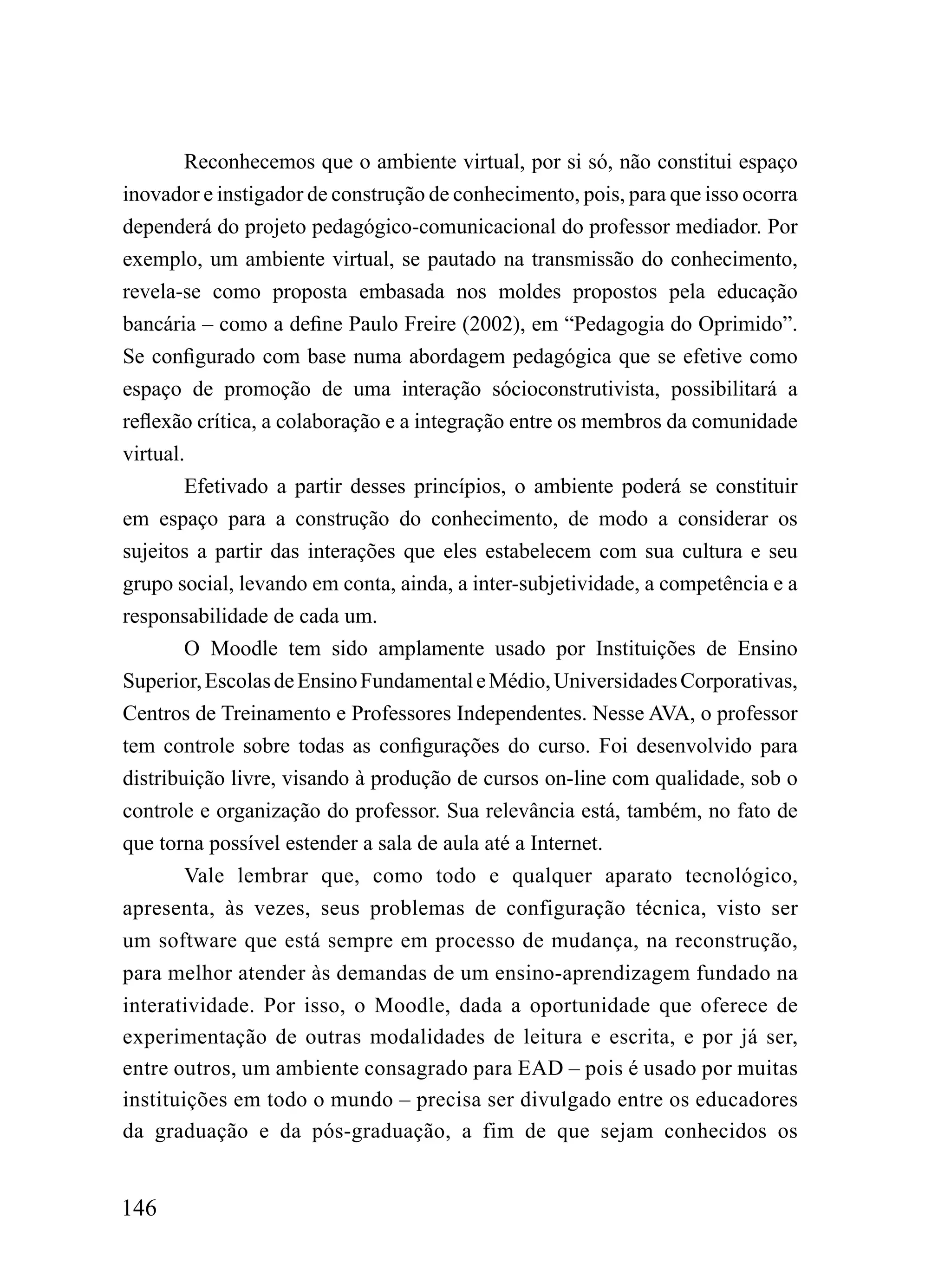Reconhecemos que o ambiente virtual, por si só, não constitui espaço
inovador e instigador de construção de conhecimento, pois, para que isso ocorra
dependerá do projeto pedagógico-comunicacional do professor mediador. Por
exemplo, um ambiente virtual, se pautado na transmissão do conhecimento,
revela-se como proposta embasada nos moldes propostos pela educação
bancária – como a define Paulo Freire (2002), em “Pedagogia do Oprimido”.
Se configurado com base numa abordagem pedagógica que se efetive como
espaço de promoção de uma interação sócioconstrutivista, possibilitará a
reflexão crítica, a colaboração e a integração entre os membros da comunidade
virtual.
        Efetivado a partir desses princípios, o ambiente poderá se constituir
em espaço para a construção do conhecimento, de modo a considerar os
sujeitos a partir das interações que eles estabelecem com sua cultura e seu
grupo social, levando em conta, ainda, a inter-subjetividade, a competência e a
responsabilidade de cada um.
        O Moodle tem sido amplamente usado por Instituições de Ensino
Superior, Escolas de Ensino Fundamental e Médio, Universidades Corporativas,
Centros de Treinamento e Professores Independentes. Nesse AVA, o professor
tem controle sobre todas as configurações do curso. Foi desenvolvido para
distribuição livre, visando à produção de cursos on-line com qualidade, sob o
controle e organização do professor. Sua relevância está, também, no fato de
que torna possível estender a sala de aula até a Internet.
        Vale lembrar que, como todo e qualquer aparato tecnológico,
apresenta, às vezes, seus problemas de configuração técnica, visto ser
um software que está sempre em processo de mudança, na reconstrução,
para melhor atender às demandas de um ensino-aprendizagem fundado na
interatividade. Por isso, o Moodle, dada a oportunidade que oferece de
experimentação de outras modalidades de leitura e escrita, e por já ser,
entre outros, um ambiente consagrado para EAD – pois é usado por muitas
instituições em todo o mundo – precisa ser divulgado entre os educadores
da graduação e da pós-graduação, a fim de que sejam conhecidos os


146
 