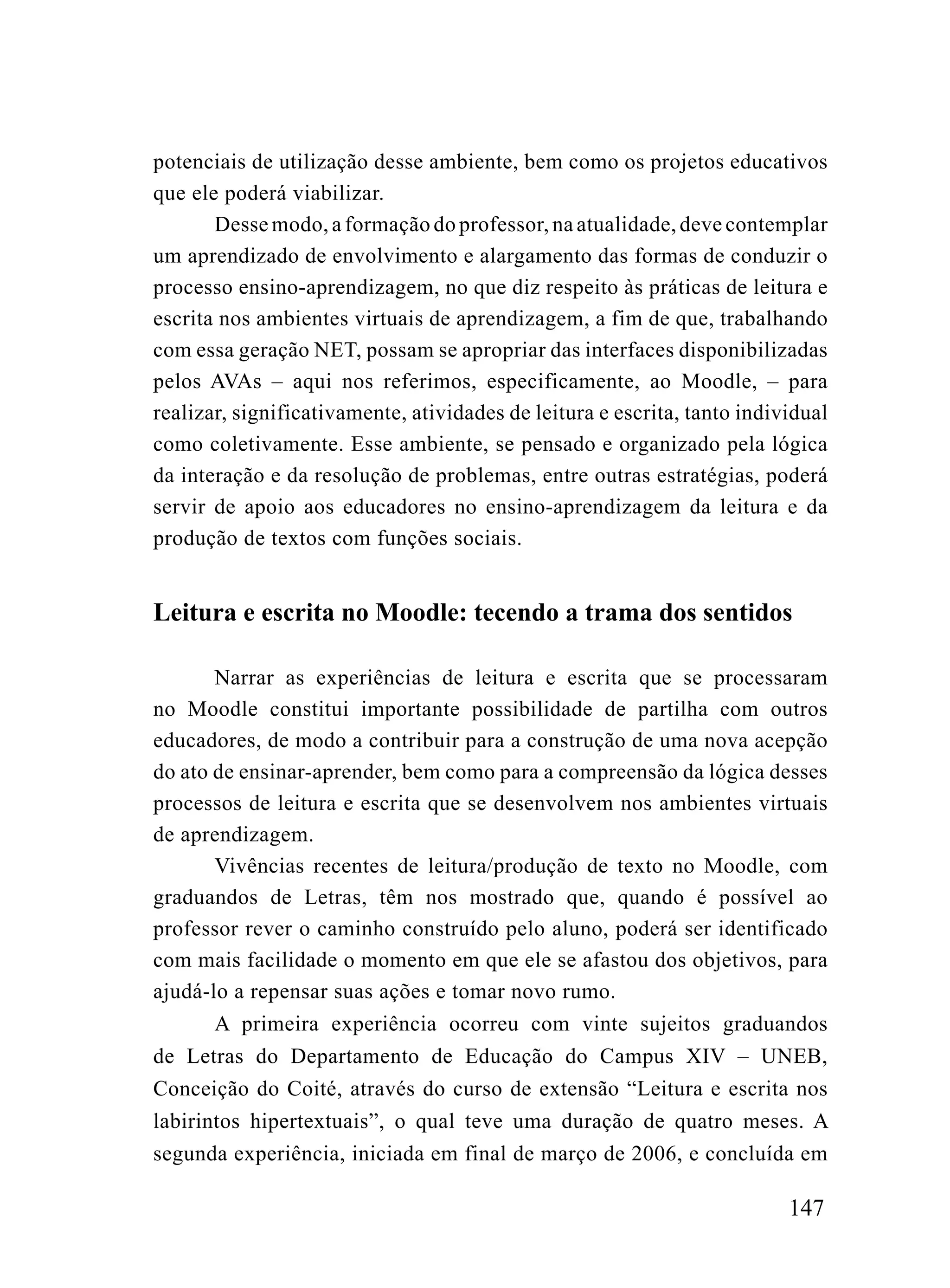 potenciais de utilização desse ambiente, bem como os projetos educativos
que ele poderá viabilizar.
       Desse modo, a formação do professor, na atualidade, deve contemplar
um aprendizado de envolvimento e alargamento das formas de conduzir o
processo ensino-aprendizagem, no que diz respeito às práticas de leitura e
escrita nos ambientes virtuais de aprendizagem, a fim de que, trabalhando
com essa geração NET, possam se apropriar das interfaces disponibilizadas
pelos AVAs – aqui nos referimos, especificamente, ao Moodle, – para
realizar, significativamente, atividades de leitura e escrita, tanto individual
como coletivamente. Esse ambiente, se pensado e organizado pela lógica
da interação e da resolução de problemas, entre outras estratégias, poderá
servir de apoio aos educadores no ensino-aprendizagem da leitura e da
produção de textos com funções sociais.


Leitura e escrita no Moodle: tecendo a trama dos sentidos

       Narrar as experiências de leitura e escrita que se processaram
no Moodle constitui importante possibilidade de partilha com outros
educadores, de modo a contribuir para a construção de uma nova acepção
do ato de ensinar-aprender, bem como para a compreensão da lógica desses
processos de leitura e escrita que se desenvolvem nos ambientes virtuais
de aprendizagem.
       Vivências recentes de leitura/produção de texto no Moodle, com
graduandos de Letras, têm nos mostrado que, quando é possível ao
professor rever o caminho construído pelo aluno, poderá ser identificado
com mais facilidade o momento em que ele se afastou dos objetivos, para
ajudá-lo a repensar suas ações e tomar novo rumo.
       A primeira experiência ocorreu com vinte sujeitos graduandos
de Letras do Departamento de Educação do Campus XIV – UNEB,
Conceição do Coité, através do curso de extensão “Leitura e escrita nos
labirintos hipertextuais”, o qual teve uma duração de quatro meses. A
segunda experiência, iniciada em final de março de 2006, e concluída em

                                                                          147
 