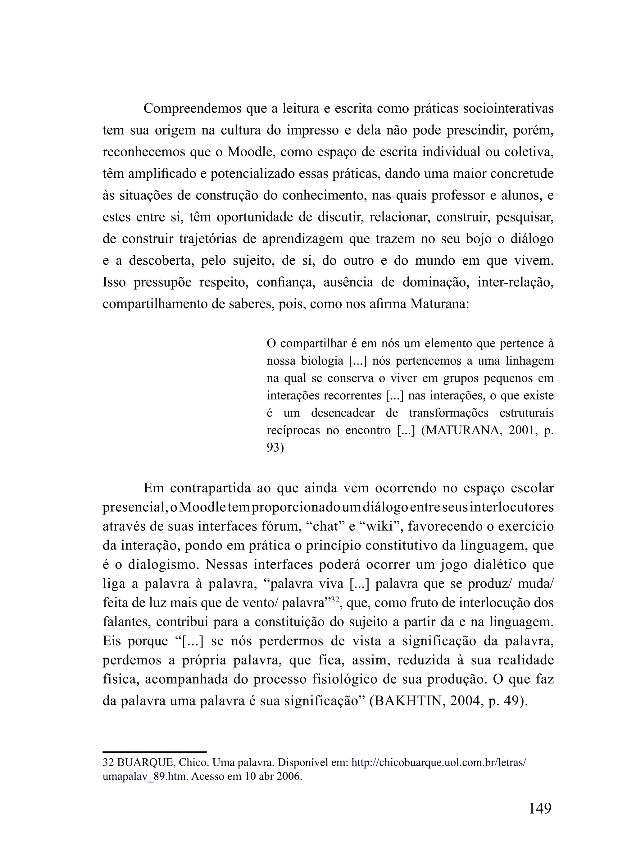 Compreendemos que a leitura e escrita como práticas sociointerativas
tem sua origem na cultura do impresso e dela não pode prescindir, porém,
reconhecemos que o Moodle, como espaço de escrita individual ou coletiva,
têm amplificado e potencializado essas práticas, dando uma maior concretude
às situações de construção do conhecimento, nas quais professor e alunos, e
estes entre si, têm oportunidade de discutir, relacionar, construir, pesquisar,
de construir trajetórias de aprendizagem que trazem no seu bojo o diálogo
e a descoberta, pelo sujeito, de si, do outro e do mundo em que vivem.
Isso pressupõe respeito, confiança, ausência de dominação, inter-relação,
compartilhamento de saberes, pois, como nos afirma Maturana:

                                O compartilhar é em nós um elemento que pertence à
                                nossa biologia [...] nós pertencemos a uma linhagem
                                na qual se conserva o viver em grupos pequenos em
                                interações recorrentes [...] nas interações, o que existe
                                é um desencadear de transformações estruturais
                                recíprocas no encontro [...] (MATURANA, 2001, p.
                                93)


        Em contrapartida ao que ainda vem ocorrendo no espaço escolar
presencial, o Moodle tem proporcionado um diálogo entre seus interlocutores
através de suas interfaces fórum, “chat” e “wiki”, favorecendo o exercício
da interação, pondo em prática o princípio constitutivo da linguagem, que
é o dialogismo. Nessas interfaces poderá ocorrer um jogo dialético que
liga a palavra à palavra, “palavra viva [...] palavra que se produz/ muda/
feita de luz mais que de vento/ palavra”32, que, como fruto de interlocução dos
falantes, contribui para a constituição do sujeito a partir da e na linguagem.
Eis porque “[...] se nós perdermos de vista a significação da palavra,
perdemos a própria palavra, que fica, assim, reduzida à sua realidade
física, acompanhada do processo fisiológico de sua produção. O que faz
da palavra uma palavra é sua significação” (BAKHTIN, 2004, p. 49).



32 BUARQUE, Chico. Uma palavra. Disponível em: http://chicobuarque.uol.com.br/letras/
umapalav_89.htm. Acesso em 10 abr 2006.

                                                                                        149
 
