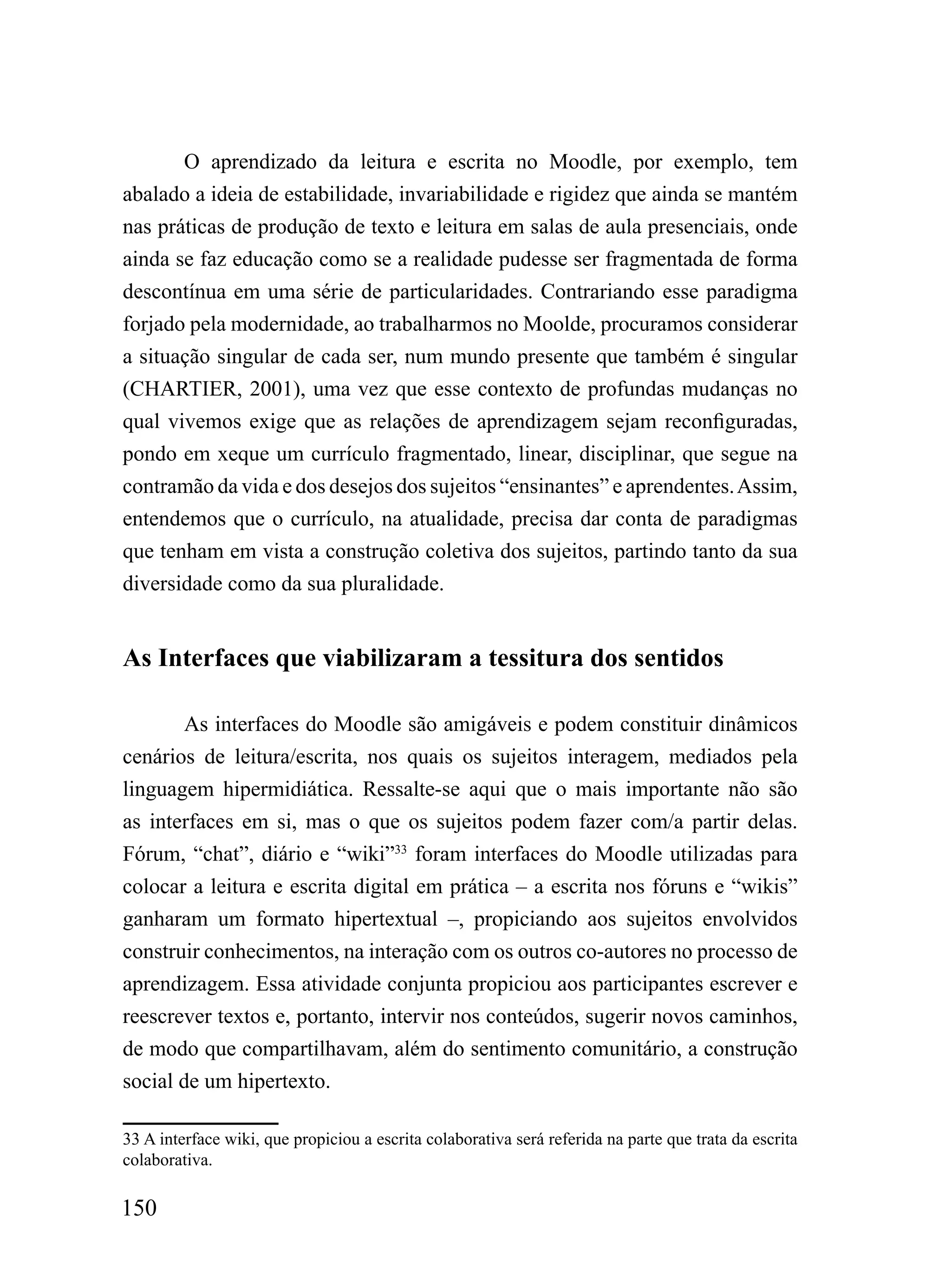 O aprendizado da leitura e escrita no Moodle, por exemplo, tem
abalado a ideia de estabilidade, invariabilidade e rigidez que ainda se mantém
nas práticas de produção de texto e leitura em salas de aula presenciais, onde
ainda se faz educação como se a realidade pudesse ser fragmentada de forma
descontínua em uma série de particularidades. Contrariando esse paradigma
forjado pela modernidade, ao trabalharmos no Moolde, procuramos considerar
a situação singular de cada ser, num mundo presente que também é singular
(CHARTIER, 2001), uma vez que esse contexto de profundas mudanças no
qual vivemos exige que as relações de aprendizagem sejam reconfiguradas,
pondo em xeque um currículo fragmentado, linear, disciplinar, que segue na
contramão da vida e dos desejos dos sujeitos “ensinantes” e aprendentes. Assim,
entendemos que o currículo, na atualidade, precisa dar conta de paradigmas
que tenham em vista a construção coletiva dos sujeitos, partindo tanto da sua
diversidade como da sua pluralidade.


As Interfaces que viabilizaram a tessitura dos sentidos

        As interfaces do Moodle são amigáveis e podem constituir dinâmicos
cenários de leitura/escrita, nos quais os sujeitos interagem, mediados pela
linguagem hipermidiática. Ressalte-se aqui que o mais importante não são
as interfaces em si, mas o que os sujeitos podem fazer com/a partir delas.
Fórum, “chat”, diário e “wiki”33 foram interfaces do Moodle utilizadas para
colocar a leitura e escrita digital em prática – a escrita nos fóruns e “wikis”
ganharam um formato hipertextual –, propiciando aos sujeitos envolvidos
construir conhecimentos, na interação com os outros co-autores no processo de
aprendizagem. Essa atividade conjunta propiciou aos participantes escrever e
reescrever textos e, portanto, intervir nos conteúdos, sugerir novos caminhos,
de modo que compartilhavam, além do sentimento comunitário, a construção
social de um hipertexto.

33 A interface wiki, que propiciou a escrita colaborativa será referida na parte que trata da escrita
colaborativa.

150
 
