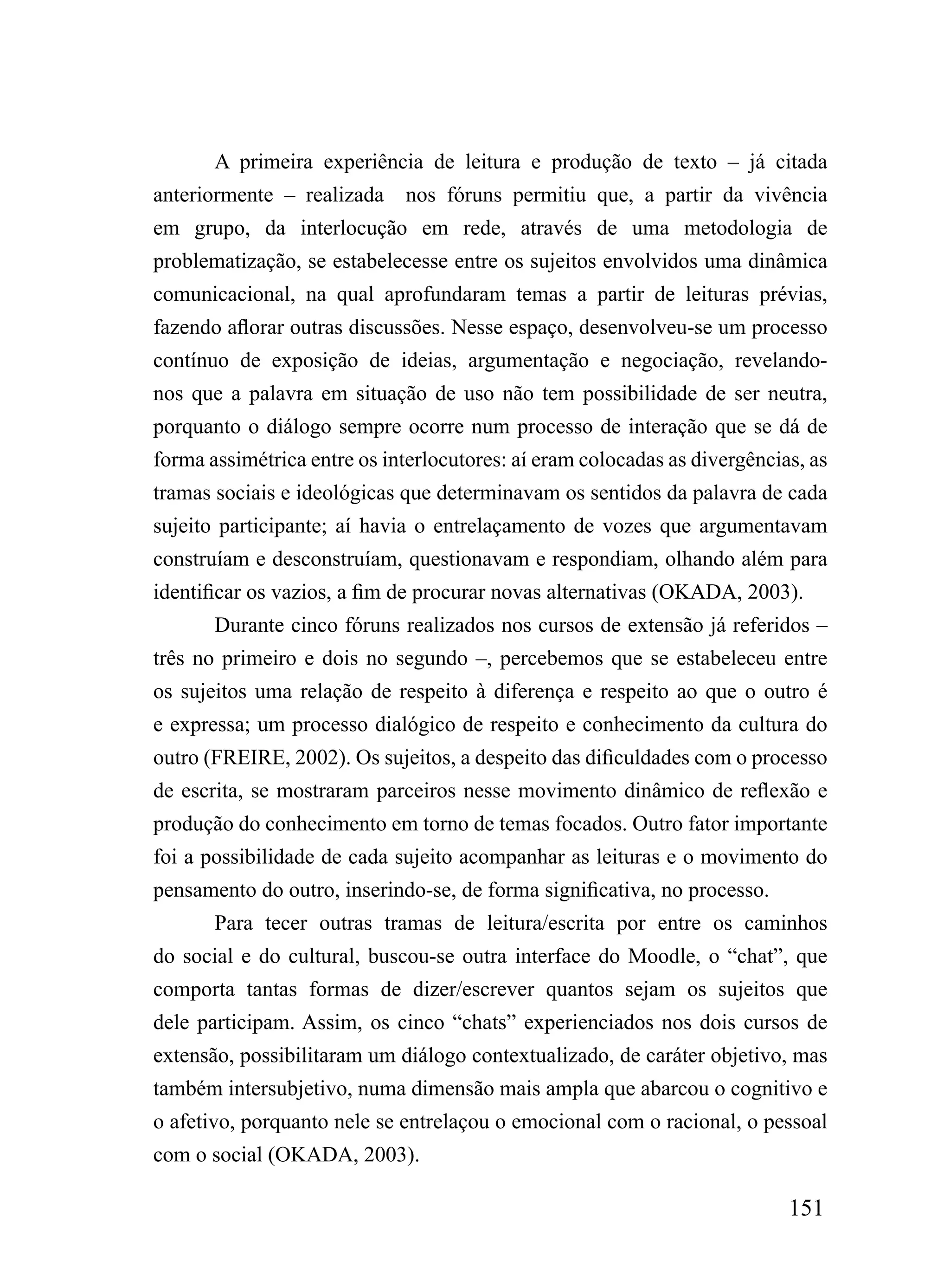 A primeira experiência de leitura e produção de texto – já citada
anteriormente – realizada    nos fóruns permitiu que, a partir da vivência
em grupo, da interlocução em rede, através de uma metodologia de
problematização, se estabelecesse entre os sujeitos envolvidos uma dinâmica
comunicacional, na qual aprofundaram temas a partir de leituras prévias,
fazendo aflorar outras discussões. Nesse espaço, desenvolveu-se um processo
contínuo de exposição de ideias, argumentação e negociação, revelando-
nos que a palavra em situação de uso não tem possibilidade de ser neutra,
porquanto o diálogo sempre ocorre num processo de interação que se dá de
forma assimétrica entre os interlocutores: aí eram colocadas as divergências, as
tramas sociais e ideológicas que determinavam os sentidos da palavra de cada
sujeito participante; aí havia o entrelaçamento de vozes que argumentavam
construíam e desconstruíam, questionavam e respondiam, olhando além para
identificar os vazios, a fim de procurar novas alternativas (OKADA, 2003).
       Durante cinco fóruns realizados nos cursos de extensão já referidos –
três no primeiro e dois no segundo –, percebemos que se estabeleceu entre
os sujeitos uma relação de respeito à diferença e respeito ao que o outro é
e expressa; um processo dialógico de respeito e conhecimento da cultura do
outro (FREIRE, 2002). Os sujeitos, a despeito das dificuldades com o processo
de escrita, se mostraram parceiros nesse movimento dinâmico de reflexão e
produção do conhecimento em torno de temas focados. Outro fator importante
foi a possibilidade de cada sujeito acompanhar as leituras e o movimento do
pensamento do outro, inserindo-se, de forma significativa, no processo.
       Para tecer outras tramas de leitura/escrita por entre os caminhos
do social e do cultural, buscou-se outra interface do Moodle, o “chat”, que
comporta tantas formas de dizer/escrever quantos sejam os sujeitos que
dele participam. Assim, os cinco “chats” experienciados nos dois cursos de
extensão, possibilitaram um diálogo contextualizado, de caráter objetivo, mas
também intersubjetivo, numa dimensão mais ampla que abarcou o cognitivo e
o afetivo, porquanto nele se entrelaçou o emocional com o racional, o pessoal
com o social (OKADA, 2003).

                                                                           151
 