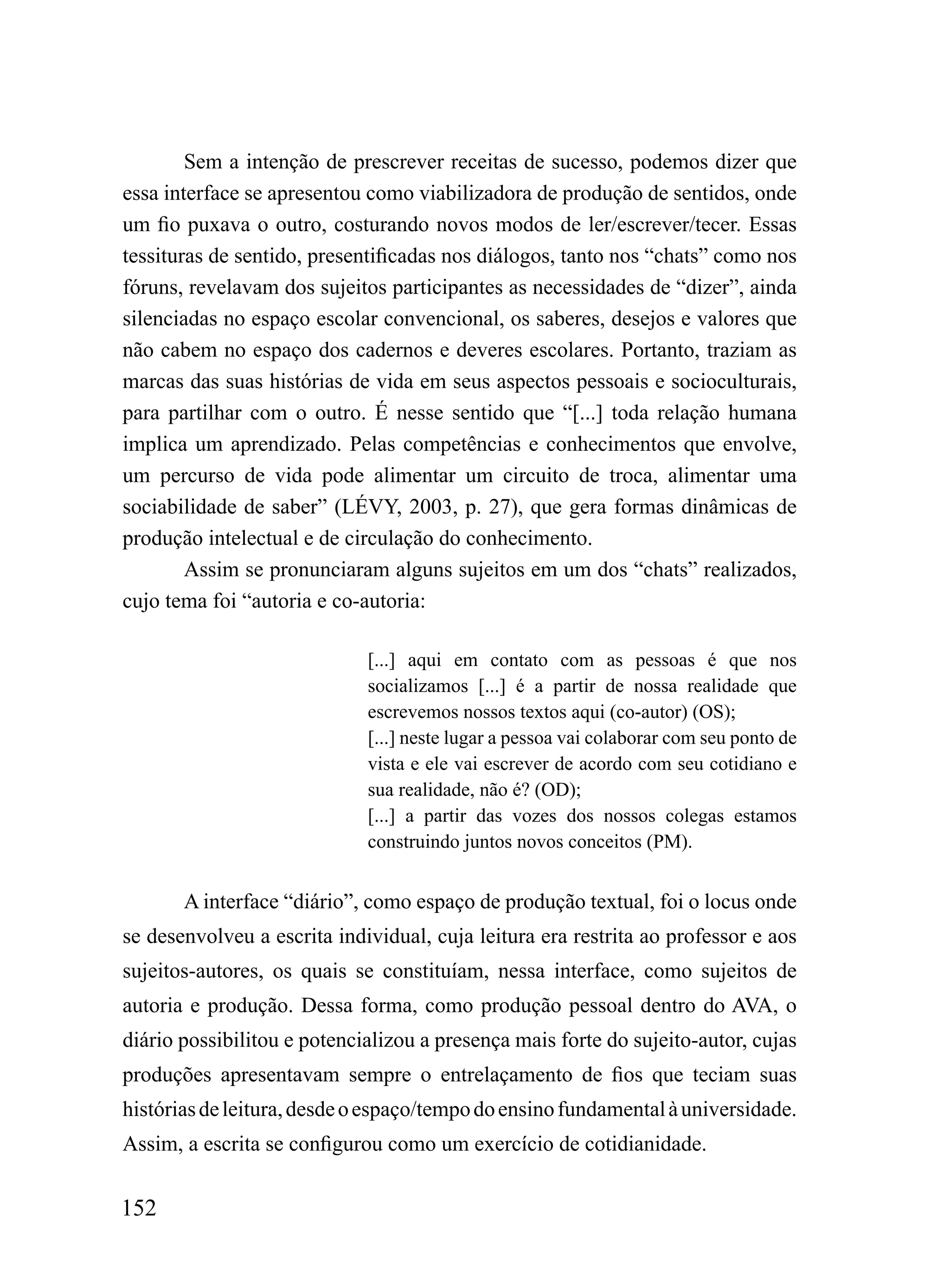 Sem a intenção de prescrever receitas de sucesso, podemos dizer que
essa interface se apresentou como viabilizadora de produção de sentidos, onde
um fio puxava o outro, costurando novos modos de ler/escrever/tecer. Essas
tessituras de sentido, presentificadas nos diálogos, tanto nos “chats” como nos
fóruns, revelavam dos sujeitos participantes as necessidades de “dizer”, ainda
silenciadas no espaço escolar convencional, os saberes, desejos e valores que
não cabem no espaço dos cadernos e deveres escolares. Portanto, traziam as
marcas das suas histórias de vida em seus aspectos pessoais e socioculturais,
para partilhar com o outro. É nesse sentido que “[...] toda relação humana
implica um aprendizado. Pelas competências e conhecimentos que envolve,
um percurso de vida pode alimentar um circuito de troca, alimentar uma
sociabilidade de saber” (LÉVY, 2003, p. 27), que gera formas dinâmicas de
produção intelectual e de circulação do conhecimento.
        Assim se pronunciaram alguns sujeitos em um dos “chats” realizados,
cujo tema foi “autoria e co-autoria:

                             [...] aqui em contato com as pessoas é que nos
                             socializamos [...] é a partir de nossa realidade que
                             escrevemos nossos textos aqui (co-autor) (OS);
                             [...] neste lugar a pessoa vai colaborar com seu ponto de
                             vista e ele vai escrever de acordo com seu cotidiano e
                             sua realidade, não é? (OD);
                             [...] a partir das vozes dos nossos colegas estamos
                             construindo juntos novos conceitos (PM).


       A interface “diário”, como espaço de produção textual, foi o locus onde
se desenvolveu a escrita individual, cuja leitura era restrita ao professor e aos
sujeitos-autores, os quais se constituíam, nessa interface, como sujeitos de
autoria e produção. Dessa forma, como produção pessoal dentro do AVA, o
diário possibilitou e potencializou a presença mais forte do sujeito-autor, cujas
produções apresentavam sempre o entrelaçamento de fios que teciam suas
histórias de leitura, desde o espaço/tempo do ensino fundamental à universidade.
Assim, a escrita se configurou como um exercício de cotidianidade.


152
 