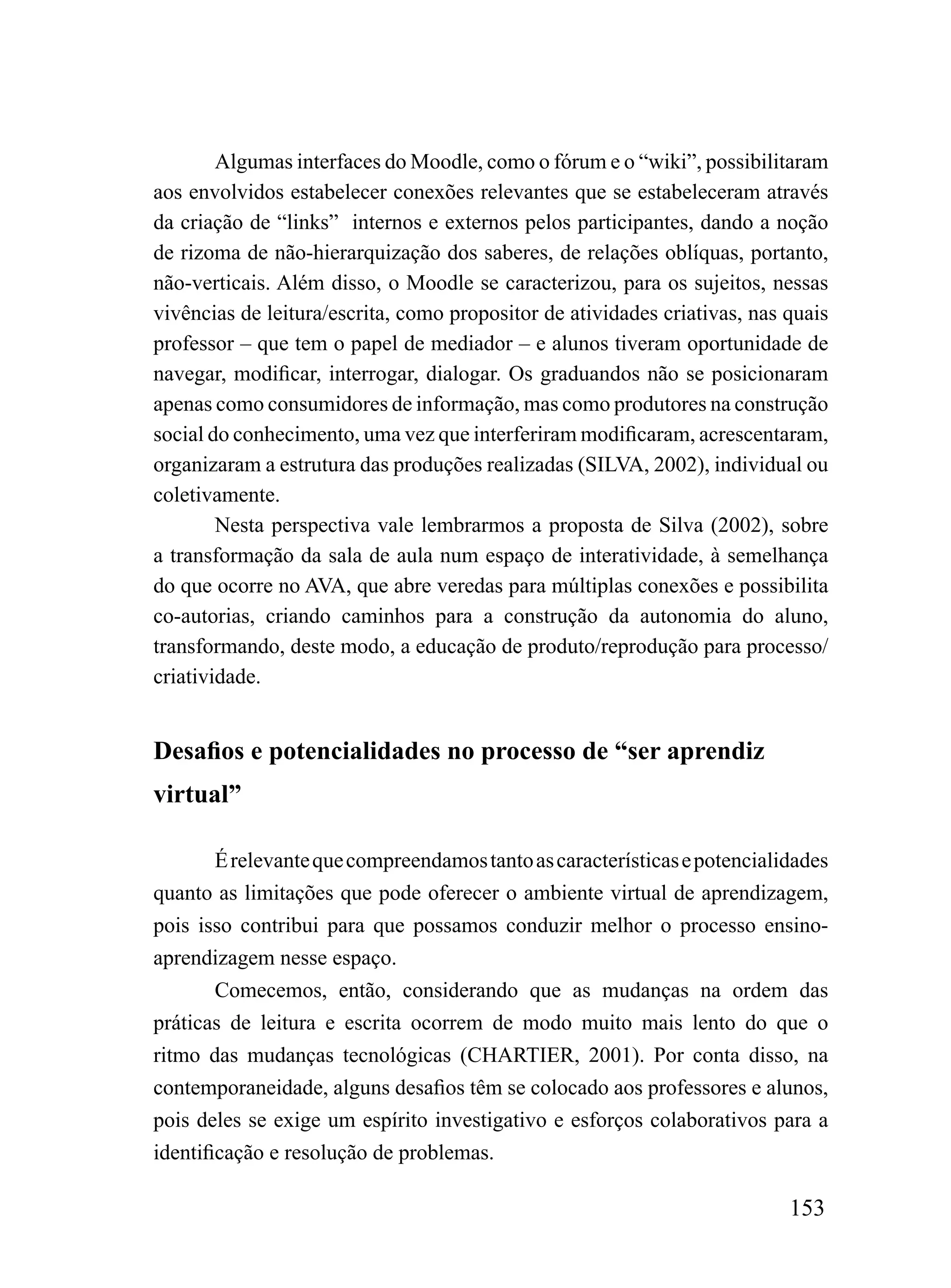 Algumas interfaces do Moodle, como o fórum e o “wiki”, possibilitaram
aos envolvidos estabelecer conexões relevantes que se estabeleceram através
da criação de “links” internos e externos pelos participantes, dando a noção
de rizoma de não-hierarquização dos saberes, de relações oblíquas, portanto,
não-verticais. Além disso, o Moodle se caracterizou, para os sujeitos, nessas
vivências de leitura/escrita, como propositor de atividades criativas, nas quais
professor – que tem o papel de mediador – e alunos tiveram oportunidade de
navegar, modificar, interrogar, dialogar. Os graduandos não se posicionaram
apenas como consumidores de informação, mas como produtores na construção
social do conhecimento, uma vez que interferiram modificaram, acrescentaram,
organizaram a estrutura das produções realizadas (SILVA, 2002), individual ou
coletivamente.
        Nesta perspectiva vale lembrarmos a proposta de Silva (2002), sobre
a transformação da sala de aula num espaço de interatividade, à semelhança
do que ocorre no AVA, que abre veredas para múltiplas conexões e possibilita
co-autorias, criando caminhos para a construção da autonomia do aluno,
transformando, deste modo, a educação de produto/reprodução para processo/
criatividade.


Desafios e potencialidades no processo de “ser aprendiz
virtual”

        É relevante que compreendamos tanto as características e potencialidades
quanto as limitações que pode oferecer o ambiente virtual de aprendizagem,
pois isso contribui para que possamos conduzir melhor o processo ensino-
aprendizagem nesse espaço.
        Comecemos, então, considerando que as mudanças na ordem das
práticas de leitura e escrita ocorrem de modo muito mais lento do que o
ritmo das mudanças tecnológicas (CHARTIER, 2001). Por conta disso, na
contemporaneidade, alguns desafios têm se colocado aos professores e alunos,
pois deles se exige um espírito investigativo e esforços colaborativos para a
identificação e resolução de problemas.

                                                                           153
 