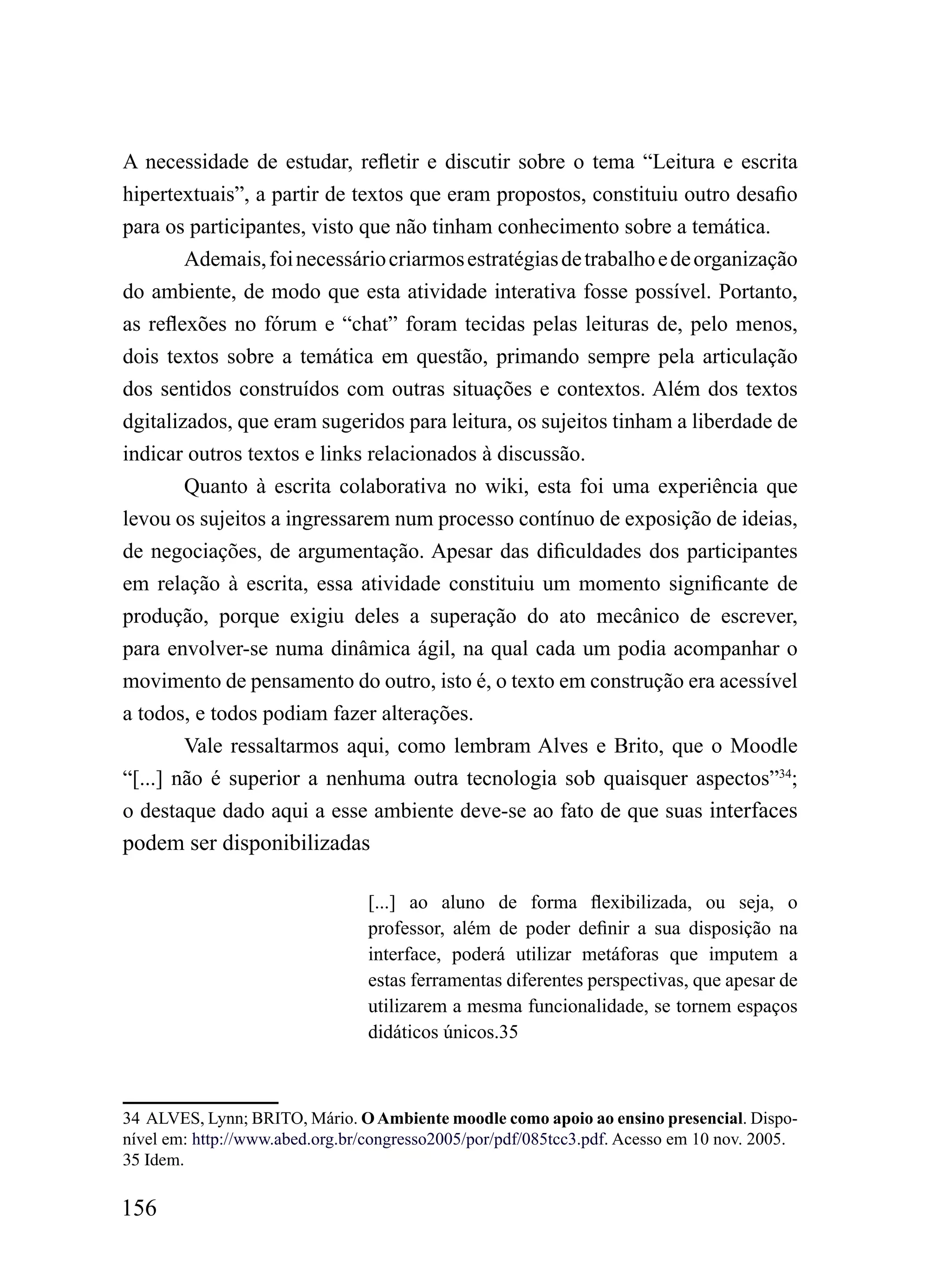 A necessidade de estudar, refletir e discutir sobre o tema “Leitura e escrita
hipertextuais”, a partir de textos que eram propostos, constituiu outro desafio
para os participantes, visto que não tinham conhecimento sobre a temática.
        Ademais, foi necessário criarmos estratégias de trabalho e de organização
do ambiente, de modo que esta atividade interativa fosse possível. Portanto,
as reflexões no fórum e “chat” foram tecidas pelas leituras de, pelo menos,
dois textos sobre a temática em questão, primando sempre pela articulação
dos sentidos construídos com outras situações e contextos. Além dos textos
dgitalizados, que eram sugeridos para leitura, os sujeitos tinham a liberdade de
indicar outros textos e links relacionados à discussão.
        Quanto à escrita colaborativa no wiki, esta foi uma experiência que
levou os sujeitos a ingressarem num processo contínuo de exposição de ideias,
de negociações, de argumentação. Apesar das dificuldades dos participantes
em relação à escrita, essa atividade constituiu um momento significante de
produção, porque exigiu deles a superação do ato mecânico de escrever,
para envolver-se numa dinâmica ágil, na qual cada um podia acompanhar o
movimento de pensamento do outro, isto é, o texto em construção era acessível
a todos, e todos podiam fazer alterações.
        Vale ressaltarmos aqui, como lembram Alves e Brito, que o Moodle
“[...] não é superior a nenhuma outra tecnologia sob quaisquer aspectos”34;
o destaque dado aqui a esse ambiente deve-se ao fato de que suas interfaces
podem ser disponibilizadas

                                 [...] ao aluno de forma flexibilizada, ou seja, o
                                 professor, além de poder definir a sua disposição na
                                 interface, poderá utilizar metáforas que imputem a
                                 estas ferramentas diferentes perspectivas, que apesar de
                                 utilizarem a mesma funcionalidade, se tornem espaços
                                 didáticos únicos.35



34 ALVES, Lynn; BRITO, Mário. O Ambiente moodle como apoio ao ensino presencial. Dispo-
nível em: http://www.abed.org.br/congresso2005/por/pdf/085tcc3.pdf. Acesso em 10 nov. 2005.
35 Idem.

156
 
