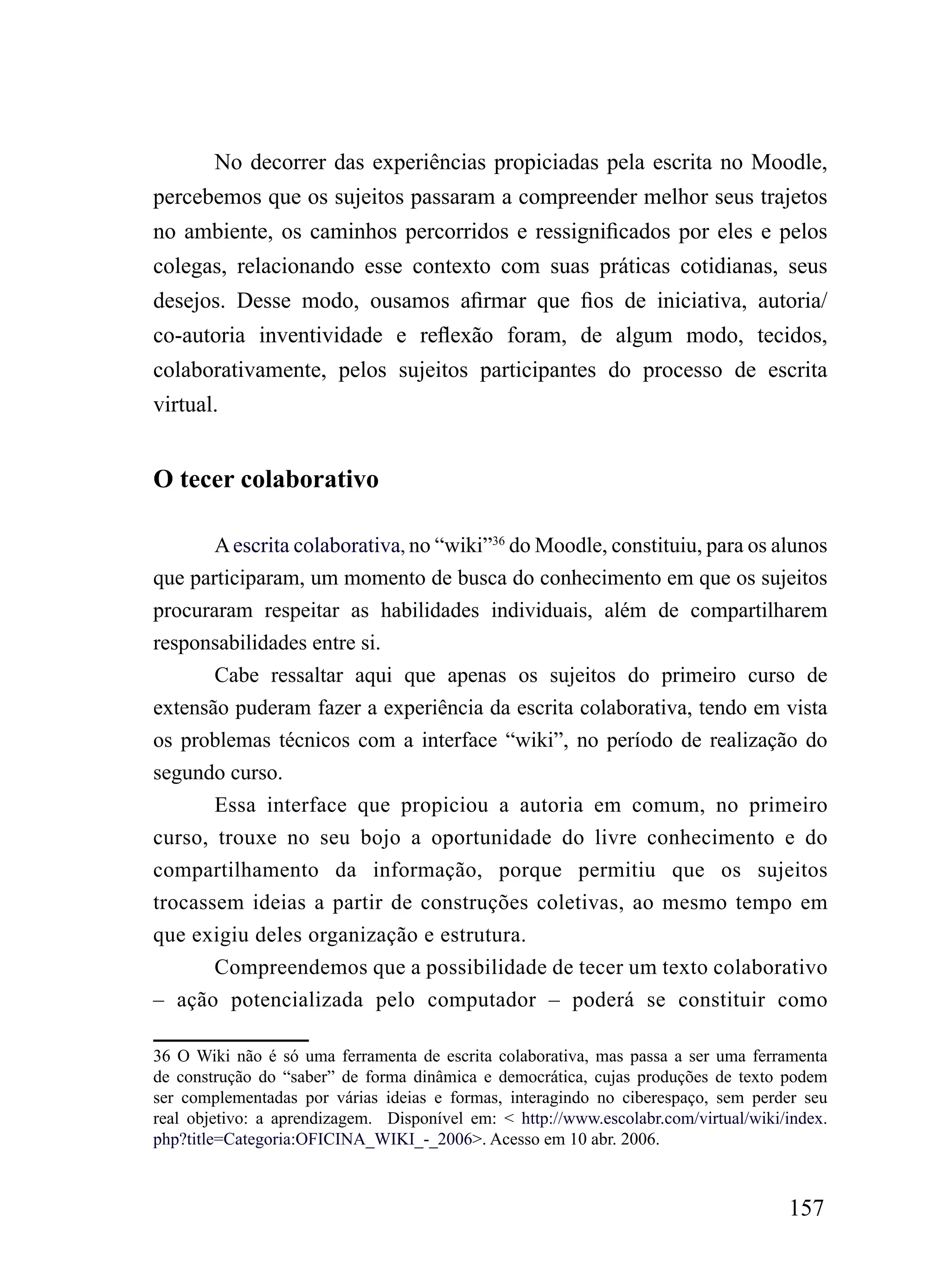 No decorrer das experiências propiciadas pela escrita no Moodle,
percebemos que os sujeitos passaram a compreender melhor seus trajetos
no ambiente, os caminhos percorridos e ressignificados por eles e pelos
colegas, relacionando esse contexto com suas práticas cotidianas, seus
desejos. Desse modo, ousamos afirmar que fios de iniciativa, autoria/
co-autoria inventividade e reflexão foram, de algum modo, tecidos,
colaborativamente, pelos sujeitos participantes do processo de escrita
virtual.


O tecer colaborativo

       A escrita colaborativa, no “wiki”36 do Moodle, constituiu, para os alunos
que participaram, um momento de busca do conhecimento em que os sujeitos
procuraram respeitar as habilidades individuais, além de compartilharem
responsabilidades entre si.
       Cabe ressaltar aqui que apenas os sujeitos do primeiro curso de
extensão puderam fazer a experiência da escrita colaborativa, tendo em vista
os problemas técnicos com a interface “wiki”, no período de realização do
segundo curso.
       Essa interface que propiciou a autoria em comum, no primeiro
curso, trouxe no seu bojo a oportunidade do livre conhecimento e do
compartilhamento da informação, porque permitiu que os sujeitos
trocassem ideias a partir de construções coletivas, ao mesmo tempo em
que exigiu deles organização e estrutura.
       Compreendemos que a possibilidade de tecer um texto colaborativo
– ação potencializada pelo computador – poderá se constituir como

36 O Wiki não é só uma ferramenta de escrita colaborativa, mas passa a ser uma ferramenta
de construção do “saber” de forma dinâmica e democrática, cujas produções de texto podem
ser complementadas por várias ideias e formas, interagindo no ciberespaço, sem perder seu
real objetivo: a aprendizagem. Disponível em: < http://www.escolabr.com/virtual/wiki/index.
php?title=Categoria:OFICINA_WIKI_-_2006>. Acesso em 10 abr. 2006.



                                                                                     157
 