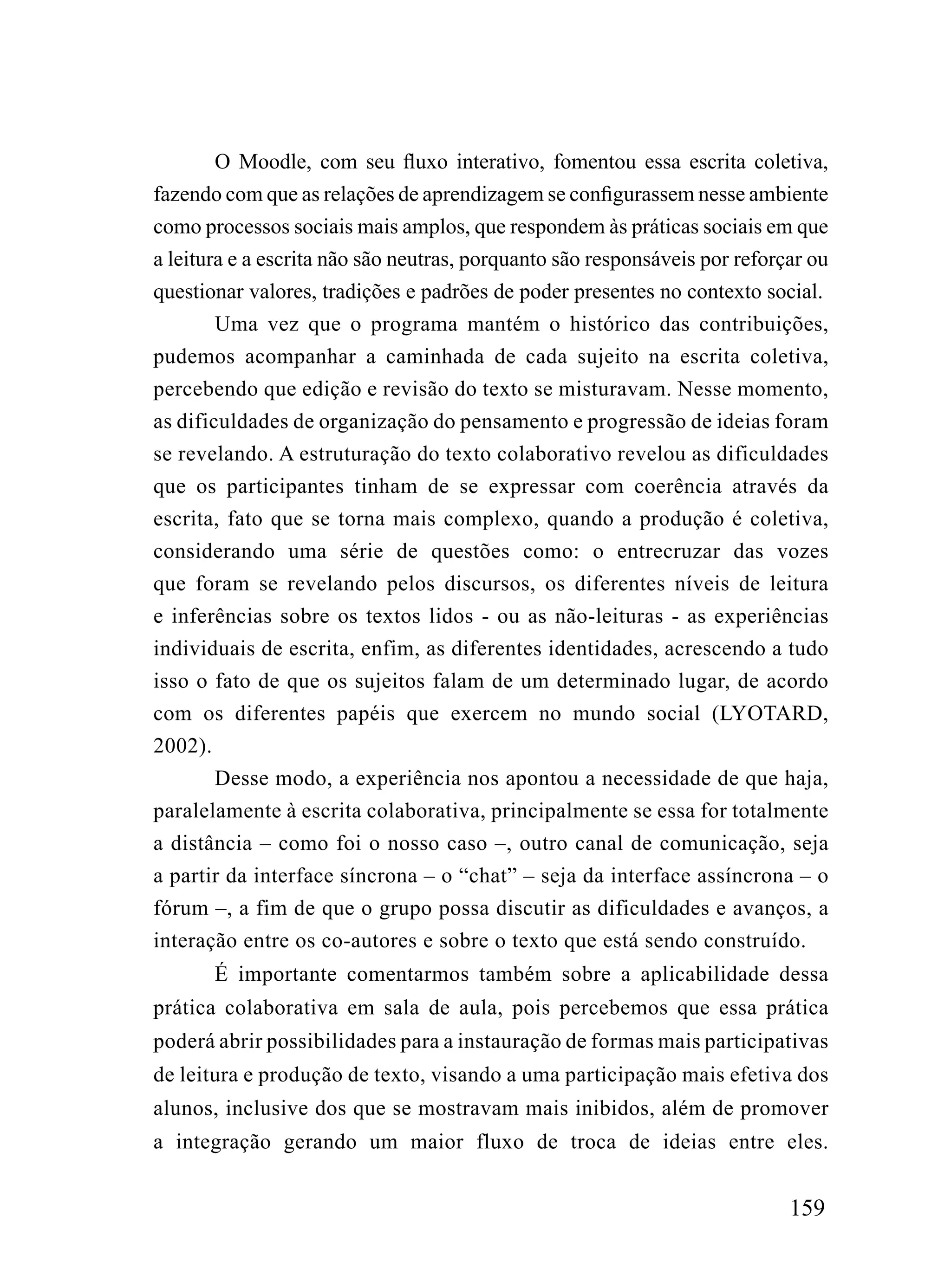O Moodle, com seu fluxo interativo, fomentou essa escrita coletiva,
fazendo com que as relações de aprendizagem se configurassem nesse ambiente
como processos sociais mais amplos, que respondem às práticas sociais em que
a leitura e a escrita não são neutras, porquanto são responsáveis por reforçar ou
questionar valores, tradições e padrões de poder presentes no contexto social.
        Uma vez que o programa mantém o histórico das contribuições,
pudemos acompanhar a caminhada de cada sujeito na escrita coletiva,
percebendo que edição e revisão do texto se misturavam. Nesse momento,
as dificuldades de organização do pensamento e progressão de ideias foram
se revelando. A estruturação do texto colaborativo revelou as dificuldades
que os participantes tinham de se expressar com coerência através da
escrita, fato que se torna mais complexo, quando a produção é coletiva,
considerando uma série de questões como: o entrecruzar das vozes
que foram se revelando pelos discursos, os diferentes níveis de leitura
e inferências sobre os textos lidos - ou as não-leituras - as experiências
individuais de escrita, enfim, as diferentes identidades, acrescendo a tudo
isso o fato de que os sujeitos falam de um determinado lugar, de acordo
com os diferentes papéis que exercem no mundo social (LYOTARD,
2002).
        Desse modo, a experiência nos apontou a necessidade de que haja,
paralelamente à escrita colaborativa, principalmente se essa for totalmente
a distância – como foi o nosso caso –, outro canal de comunicação, seja
a partir da interface síncrona – o “chat” – seja da interface assíncrona – o
fórum –, a fim de que o grupo possa discutir as dificuldades e avanços, a
interação entre os co-autores e sobre o texto que está sendo construído.
       É importante comentarmos também sobre a aplicabilidade dessa
prática colaborativa em sala de aula, pois percebemos que essa prática
poderá abrir possibilidades para a instauração de formas mais participativas
de leitura e produção de texto, visando a uma participação mais efetiva dos
alunos, inclusive dos que se mostravam mais inibidos, além de promover
a integração gerando um maior fluxo de troca de ideias entre eles.


                                                                            159
 
