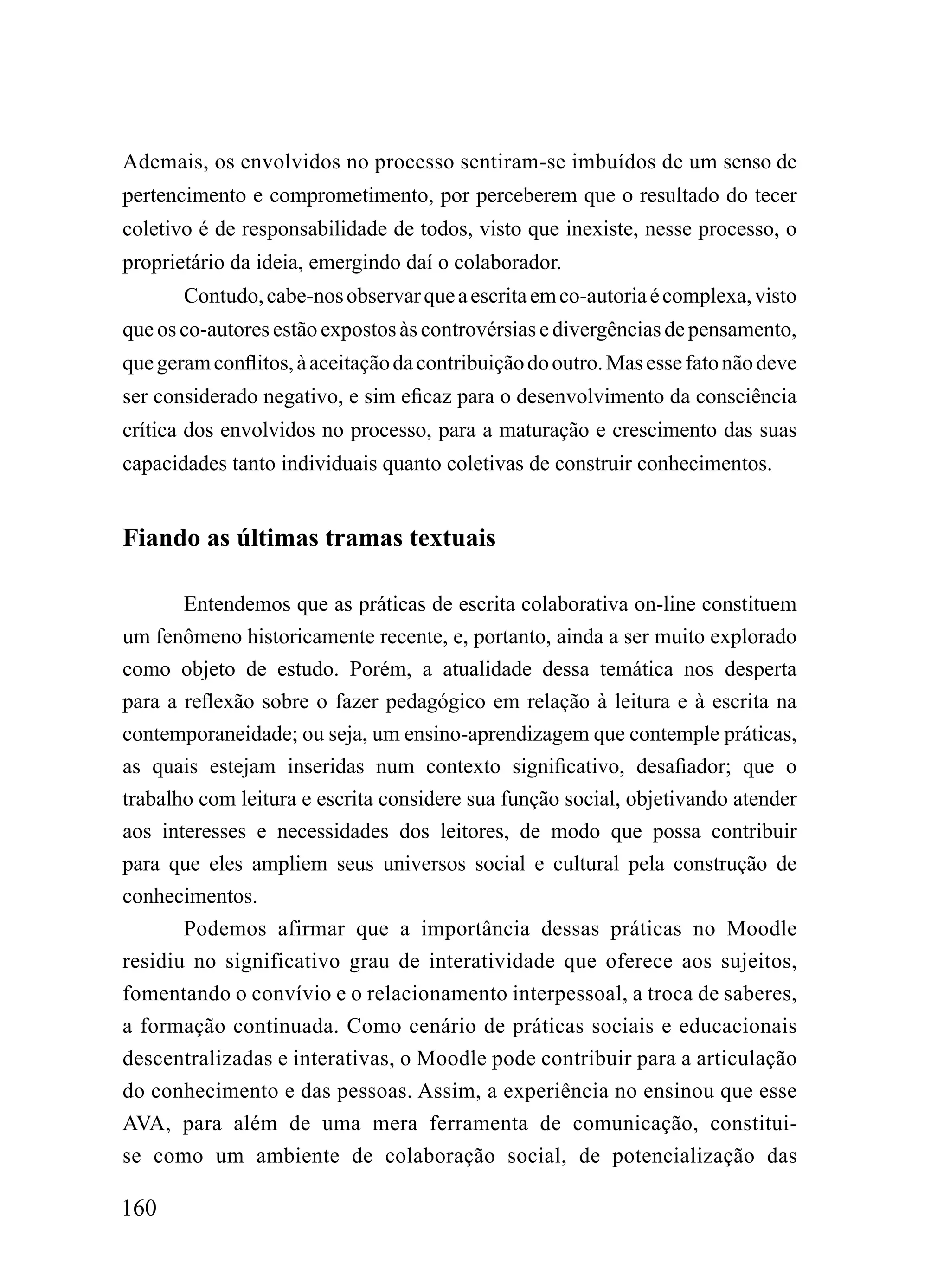 Ademais, os envolvidos no processo sentiram-se imbuídos de um senso de
pertencimento e comprometimento, por perceberem que o resultado do tecer
coletivo é de responsabilidade de todos, visto que inexiste, nesse processo, o
proprietário da ideia, emergindo daí o colaborador.
       Contudo, cabe-nos observar que a escrita em co-autoria é complexa, visto
que os co-autores estão expostos às controvérsias e divergências de pensamento,
que geram conflitos, à aceitação da contribuição do outro. Mas esse fato não deve
ser considerado negativo, e sim eficaz para o desenvolvimento da consciência
crítica dos envolvidos no processo, para a maturação e crescimento das suas
capacidades tanto individuais quanto coletivas de construir conhecimentos.


Fiando as últimas tramas textuais

       Entendemos que as práticas de escrita colaborativa on-line constituem
um fenômeno historicamente recente, e, portanto, ainda a ser muito explorado
como objeto de estudo. Porém, a atualidade dessa temática nos desperta
para a reflexão sobre o fazer pedagógico em relação à leitura e à escrita na
contemporaneidade; ou seja, um ensino-aprendizagem que contemple práticas,
as quais estejam inseridas num contexto significativo, desafiador; que o
trabalho com leitura e escrita considere sua função social, objetivando atender
aos interesses e necessidades dos leitores, de modo que possa contribuir
para que eles ampliem seus universos social e cultural pela construção de
conhecimentos.
       Podemos afirmar que a importância dessas práticas no Moodle
residiu no significativo grau de interatividade que oferece aos sujeitos,
fomentando o convívio e o relacionamento interpessoal, a troca de saberes,
a formação continuada. Como cenário de práticas sociais e educacionais
descentralizadas e interativas, o Moodle pode contribuir para a articulação
do conhecimento e das pessoas. Assim, a experiência no ensinou que esse
AVA, para além de uma mera ferramenta de comunicação, constitui-
se como um ambiente de colaboração social, de potencialização das

160
 