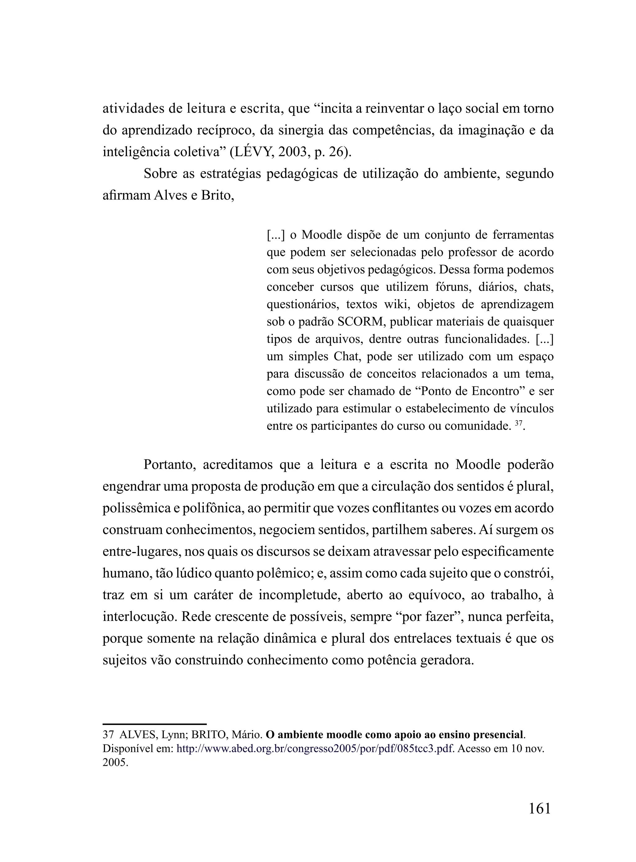 atividades de leitura e escrita, que “incita a reinventar o laço social em torno
do aprendizado recíproco, da sinergia das competências, da imaginação e da
inteligência coletiva” (LÉVY, 2003, p. 26).
        Sobre as estratégias pedagógicas de utilização do ambiente, segundo
afirmam Alves e Brito,

                                 [...] o Moodle dispõe de um conjunto de ferramentas
                                 que podem ser selecionadas pelo professor de acordo
                                 com seus objetivos pedagógicos. Dessa forma podemos
                                 conceber cursos que utilizem fóruns, diários, chats,
                                 questionários, textos wiki, objetos de aprendizagem
                                 sob o padrão SCORM, publicar materiais de quaisquer
                                 tipos de arquivos, dentre outras funcionalidades. [...]
                                 um simples Chat, pode ser utilizado com um espaço
                                 para discussão de conceitos relacionados a um tema,
                                 como pode ser chamado de “Ponto de Encontro” e ser
                                 utilizado para estimular o estabelecimento de vínculos
                                 entre os participantes do curso ou comunidade. 37.


        Portanto, acreditamos que a leitura e a escrita no Moodle poderão
engendrar uma proposta de produção em que a circulação dos sentidos é plural,
polissêmica e polifônica, ao permitir que vozes conflitantes ou vozes em acordo
construam conhecimentos, negociem sentidos, partilhem saberes. Aí surgem os
entre-lugares, nos quais os discursos se deixam atravessar pelo especificamente
humano, tão lúdico quanto polêmico; e, assim como cada sujeito que o constrói,
traz em si um caráter de incompletude, aberto ao equívoco, ao trabalho, à
interlocução. Rede crescente de possíveis, sempre “por fazer”, nunca perfeita,
porque somente na relação dinâmica e plural dos entrelaces textuais é que os
sujeitos vão construindo conhecimento como potência geradora.




37 ALVES, Lynn; BRITO, Mário. O ambiente moodle como apoio ao ensino presencial.
Disponível em: http://www.abed.org.br/congresso2005/por/pdf/085tcc3.pdf. Acesso em 10 nov.
2005.



                                                                                      161
 