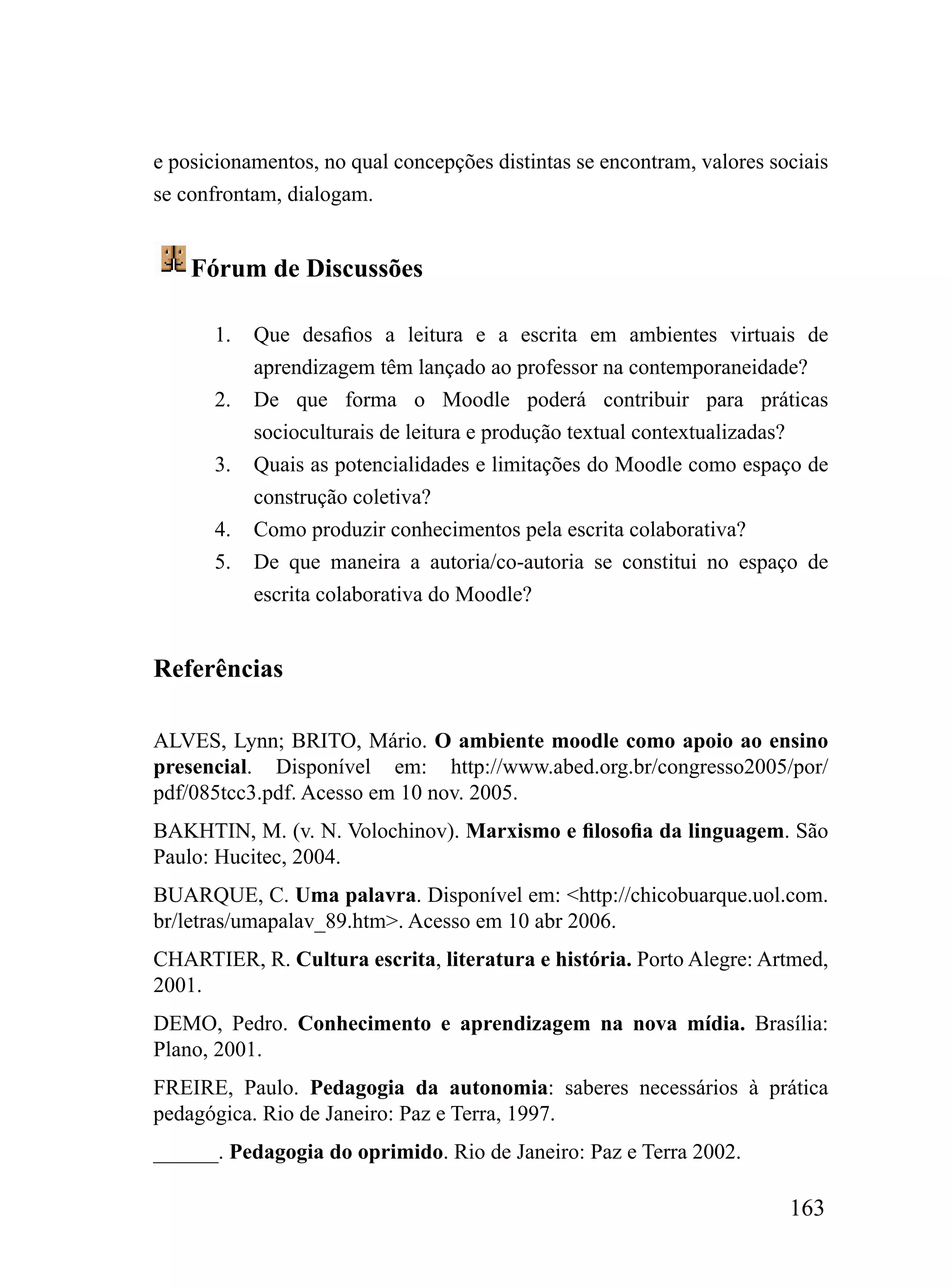 e posicionamentos, no qual concepções distintas se encontram, valores sociais
se confrontam, dialogam.


    Fórum de Discussões

       1.   Que desafios a leitura e a escrita em ambientes virtuais de
            aprendizagem têm lançado ao professor na contemporaneidade?
       2.   De que forma o Moodle poderá contribuir para práticas
            socioculturais de leitura e produção textual contextualizadas?
       3.   Quais as potencialidades e limitações do Moodle como espaço de
            construção coletiva?
       4.   Como produzir conhecimentos pela escrita colaborativa?
       5.   De que maneira a autoria/co-autoria se constitui no espaço de
            escrita colaborativa do Moodle?


Referências

ALVES, Lynn; BRITO, Mário. O ambiente moodle como apoio ao ensino
presencial. Disponível em: http://www.abed.org.br/congresso2005/por/
pdf/085tcc3.pdf. Acesso em 10 nov. 2005.
BAKHTIN, M. (v. N. Volochinov). Marxismo e filosofia da linguagem. São
Paulo: Hucitec, 2004.
BUARQUE, C. Uma palavra. Disponível em: <http://chicobuarque.uol.com.
br/letras/umapalav_89.htm>. Acesso em 10 abr 2006.
CHARTIER, R. Cultura escrita, literatura e história. Porto Alegre: Artmed,
2001.
DEMO, Pedro. Conhecimento e aprendizagem na nova mídia. Brasília:
Plano, 2001.
FREIRE, Paulo. Pedagogia da autonomia: saberes necessários à prática
pedagógica. Rio de Janeiro: Paz e Terra, 1997.
______. Pedagogia do oprimido. Rio de Janeiro: Paz e Terra 2002.

                                                                        163
 
