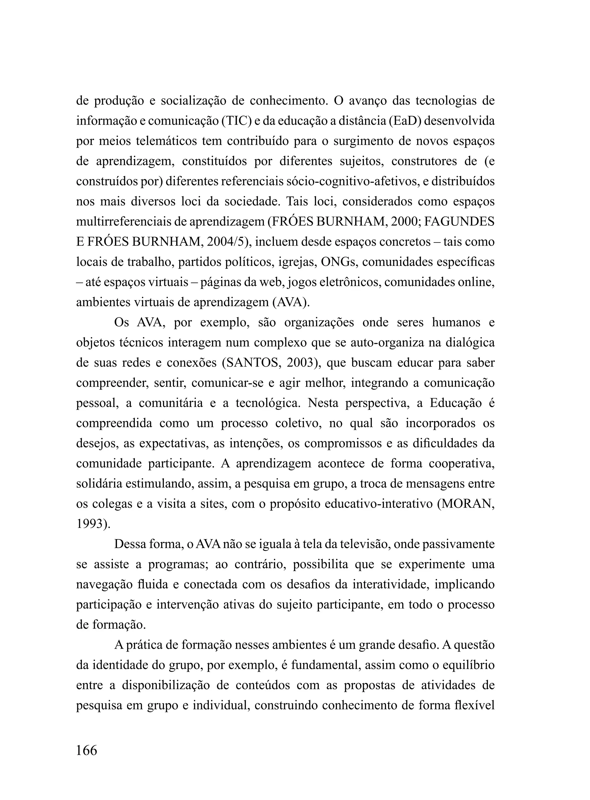 de produção e socialização de conhecimento. O avanço das tecnologias de
informação e comunicação (TIC) e da educação a distância (EaD) desenvolvida
por meios telemáticos tem contribuído para o surgimento de novos espaços
de aprendizagem, constituídos por diferentes sujeitos, construtores de (e
construídos por) diferentes referenciais sócio-cognitivo-afetivos, e distribuídos
nos mais diversos loci da sociedade. Tais loci, considerados como espaços
multirreferenciais de aprendizagem (FRÓES BURNHAM, 2000; FAGUNDES
E FRÓES BURNHAM, 2004/5), incluem desde espaços concretos – tais como
locais de trabalho, partidos políticos, igrejas, ONGs, comunidades específicas
– até espaços virtuais – páginas da web, jogos eletrônicos, comunidades online,
ambientes virtuais de aprendizagem (AVA).
        Os AVA, por exemplo, são organizações onde seres humanos e
objetos técnicos interagem num complexo que se auto-organiza na dialógica
de suas redes e conexões (SANTOS, 2003), que buscam educar para saber
compreender, sentir, comunicar-se e agir melhor, integrando a comunicação
pessoal, a comunitária e a tecnológica. Nesta perspectiva, a Educação é
compreendida como um processo coletivo, no qual são incorporados os
desejos, as expectativas, as intenções, os compromissos e as dificuldades da
comunidade participante. A aprendizagem acontece de forma cooperativa,
solidária estimulando, assim, a pesquisa em grupo, a troca de mensagens entre
os colegas e a visita a sites, com o propósito educativo-interativo (MORAN,
1993).
        Dessa forma, o AVA não se iguala à tela da televisão, onde passivamente
se assiste a programas; ao contrário, possibilita que se experimente uma
navegação fluida e conectada com os desafios da interatividade, implicando
participação e intervenção ativas do sujeito participante, em todo o processo
de formação.
        A prática de formação nesses ambientes é um grande desafio. A questão
da identidade do grupo, por exemplo, é fundamental, assim como o equilíbrio
entre a disponibilização de conteúdos com as propostas de atividades de
pesquisa em grupo e individual, construindo conhecimento de forma flexível


166
 
