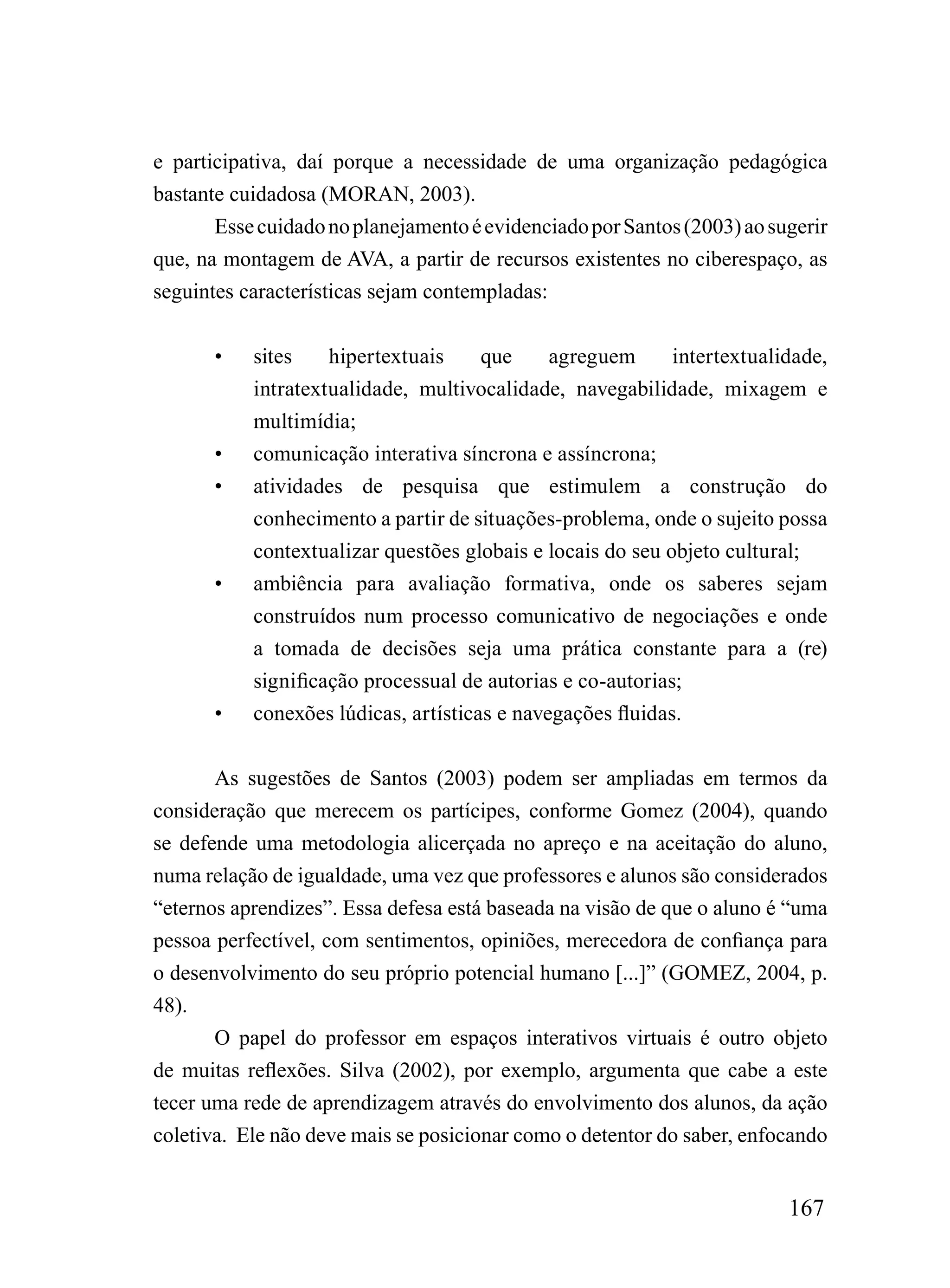 e participativa, daí porque a necessidade de uma organização pedagógica
bastante cuidadosa (MORAN, 2003).
       Esse cuidado no planejamento é evidenciado por Santos (2003) ao sugerir
que, na montagem de AVA, a partir de recursos existentes no ciberespaço, as
seguintes características sejam contempladas:


       •   sites    hipertextuais     que     agreguem      intertextualidade,
           intratextualidade, multivocalidade, navegabilidade, mixagem e
           multimídia;
       •   comunicação interativa síncrona e assíncrona;
       •   atividades de pesquisa que estimulem a construção do
           conhecimento a partir de situações-problema, onde o sujeito possa
           contextualizar questões globais e locais do seu objeto cultural;
       •   ambiência para avaliação formativa, onde os saberes sejam
           construídos num processo comunicativo de negociações e onde
           a tomada de decisões seja uma prática constante para a (re)
           significação processual de autorias e co-autorias;
       •   conexões lúdicas, artísticas e navegações fluidas.


       As sugestões de Santos (2003) podem ser ampliadas em termos da
consideração que merecem os partícipes, conforme Gomez (2004), quando
se defende uma metodologia alicerçada no apreço e na aceitação do aluno,
numa relação de igualdade, uma vez que professores e alunos são considerados
“eternos aprendizes”. Essa defesa está baseada na visão de que o aluno é “uma
pessoa perfectível, com sentimentos, opiniões, merecedora de confiança para
o desenvolvimento do seu próprio potencial humano [...]” (GOMEZ, 2004, p.
48).
       O papel do professor em espaços interativos virtuais é outro objeto
de muitas reflexões. Silva (2002), por exemplo, argumenta que cabe a este
tecer uma rede de aprendizagem através do envolvimento dos alunos, da ação
coletiva. Ele não deve mais se posicionar como o detentor do saber, enfocando


                                                                         167
 