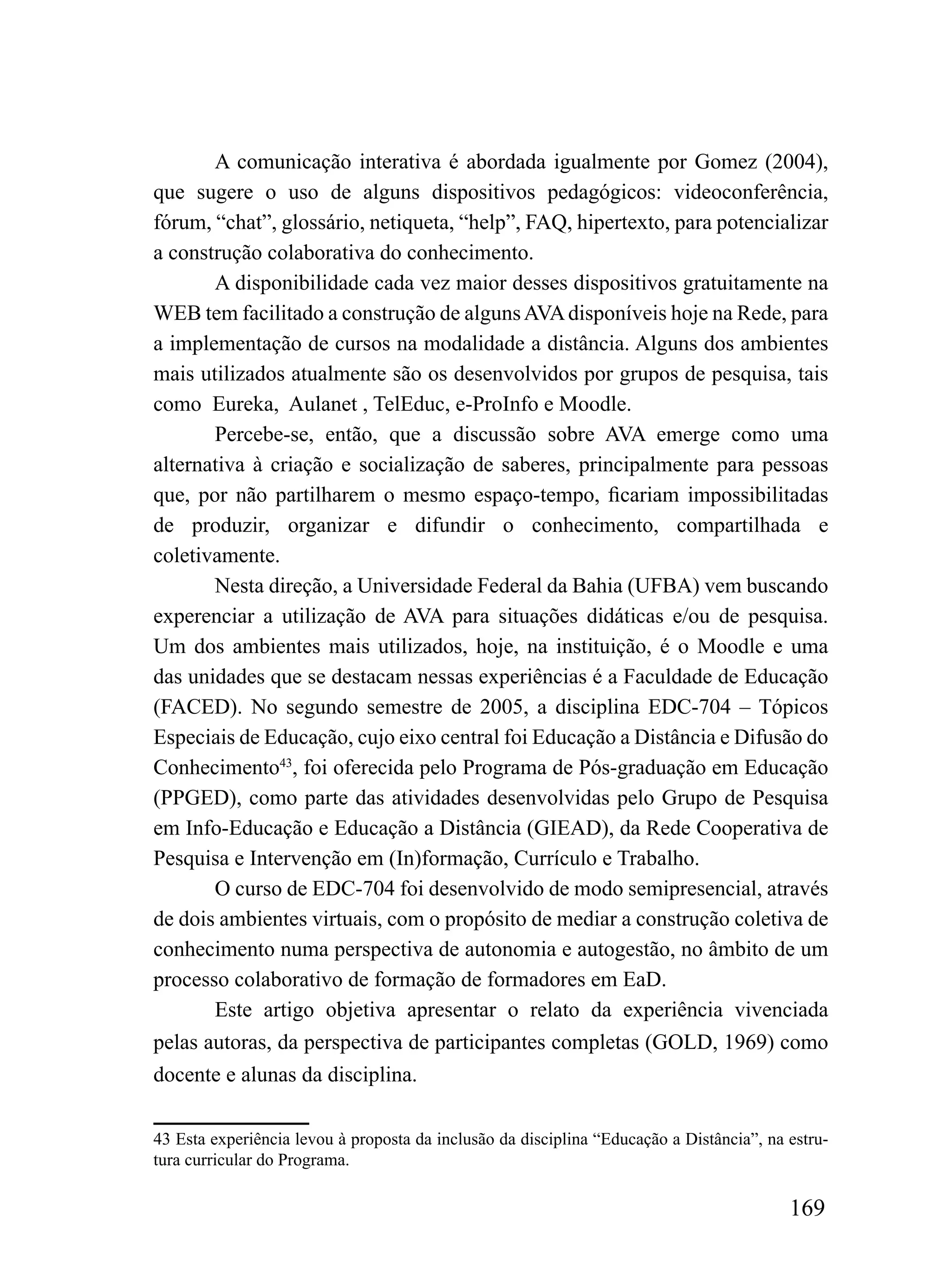 A comunicação interativa é abordada igualmente por Gomez (2004),
que sugere o uso de alguns dispositivos pedagógicos: videoconferência,
fórum, “chat”, glossário, netiqueta, “help”, FAQ, hipertexto, para potencializar
a construção colaborativa do conhecimento.
       A disponibilidade cada vez maior desses dispositivos gratuitamente na
WEB tem facilitado a construção de alguns AVA disponíveis hoje na Rede, para
a implementação de cursos na modalidade a distância. Alguns dos ambientes
mais utilizados atualmente são os desenvolvidos por grupos de pesquisa, tais
como Eureka, Aulanet , TelEduc, e-ProInfo e Moodle.
       Percebe-se, então, que a discussão sobre AVA emerge como uma
alternativa à criação e socialização de saberes, principalmente para pessoas
que, por não partilharem o mesmo espaço-tempo, ficariam impossibilitadas
de produzir, organizar e difundir o conhecimento, compartilhada e
coletivamente.
       Nesta direção, a Universidade Federal da Bahia (UFBA) vem buscando
experenciar a utilização de AVA para situações didáticas e/ou de pesquisa.
Um dos ambientes mais utilizados, hoje, na instituição, é o Moodle e uma
das unidades que se destacam nessas experiências é a Faculdade de Educação
(FACED). No segundo semestre de 2005, a disciplina EDC-704 – Tópicos
Especiais de Educação, cujo eixo central foi Educação a Distância e Difusão do
Conhecimento43, foi oferecida pelo Programa de Pós-graduação em Educação
(PPGED), como parte das atividades desenvolvidas pelo Grupo de Pesquisa
em Info-Educação e Educação a Distância (GIEAD), da Rede Cooperativa de
Pesquisa e Intervenção em (In)formação, Currículo e Trabalho.
       O curso de EDC-704 foi desenvolvido de modo semipresencial, através
de dois ambientes virtuais, com o propósito de mediar a construção coletiva de
conhecimento numa perspectiva de autonomia e autogestão, no âmbito de um
processo colaborativo de formação de formadores em EaD.
       Este artigo objetiva apresentar o relato da experiência vivenciada
pelas autoras, da perspectiva de participantes completas (GOLD, 1969) como
docente e alunas da disciplina.

43 Esta experiência levou à proposta da inclusão da disciplina “Educação a Distância”, na estru-
tura curricular do Programa.

                                                                                          169
 