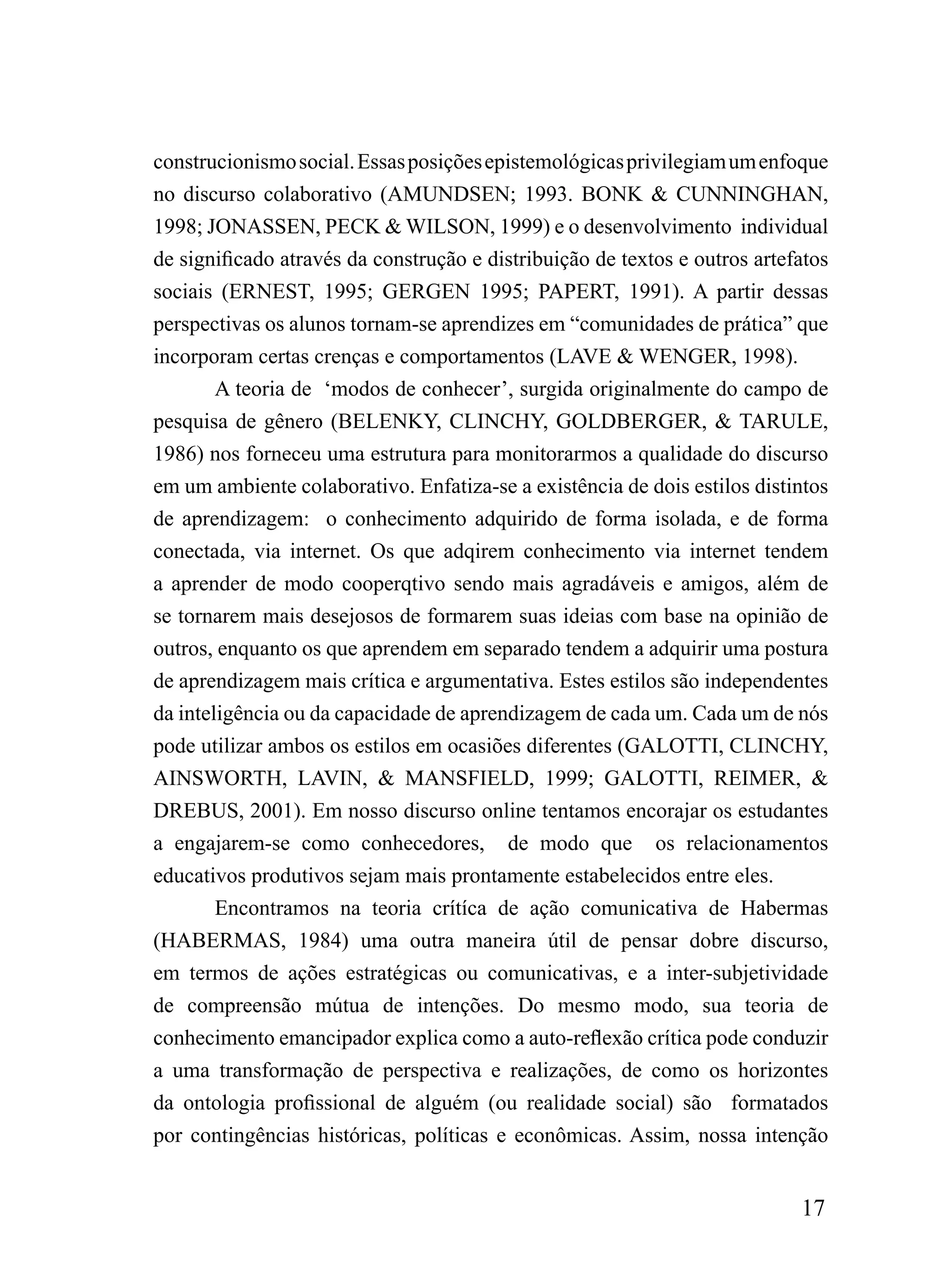 construcionismo social. Essas posições epistemológicas privilegiam um enfoque
no discurso colaborativo (AMUNDSEN; 1993. BONK & CUNNINGHAN,
1998; JONASSEN, PECK & WILSON, 1999) e o desenvolvimento individual
de significado através da construção e distribuição de textos e outros artefatos
sociais (ERNEST, 1995; GERGEN 1995; PAPERT, 1991). A partir dessas
perspectivas os alunos tornam-se aprendizes em “comunidades de prática” que
incorporam certas crenças e comportamentos (LAVE & WENGER, 1998).
        A teoria de ‘modos de conhecer’, surgida originalmente do campo de
pesquisa de gênero (BELENKY, CLINCHY, GOLDBERGER, & TARULE,
1986) nos forneceu uma estrutura para monitorarmos a qualidade do discurso
em um ambiente colaborativo. Enfatiza-se a existência de dois estilos distintos
de aprendizagem: o conhecimento adquirido de forma isolada, e de forma
conectada, via internet. Os que adqirem conhecimento via internet tendem
a aprender de modo cooperqtivo sendo mais agradáveis e amigos, além de
se tornarem mais desejosos de formarem suas ideias com base na opinião de
outros, enquanto os que aprendem em separado tendem a adquirir uma postura
de aprendizagem mais crítica e argumentativa. Estes estilos são independentes
da inteligência ou da capacidade de aprendizagem de cada um. Cada um de nós
pode utilizar ambos os estilos em ocasiões diferentes (GALOTTI, CLINCHY,
AINSWORTH, LAVIN, & MANSFIELD, 1999; GALOTTI, REIMER, &
DREBUS, 2001). Em nosso discurso online tentamos encorajar os estudantes
a engajarem-se como conhecedores, de modo que os relacionamentos
educativos produtivos sejam mais prontamente estabelecidos entre eles.
        Encontramos na teoria crítíca de ação comunicativa de Habermas
(HABERMAS, 1984) uma outra maneira útil de pensar dobre discurso,
em termos de ações estratégicas ou comunicativas, e a inter-subjetividade
de compreensão mútua de intenções. Do mesmo modo, sua teoria de
conhecimento emancipador explica como a auto-reflexão crítica pode conduzir
a uma transformação de perspectiva e realizações, de como os horizontes
da ontologia profissional de alguém (ou realidade social) são formatados
por contingências históricas, políticas e econômicas. Assim, nossa intenção


                                                                            17
 