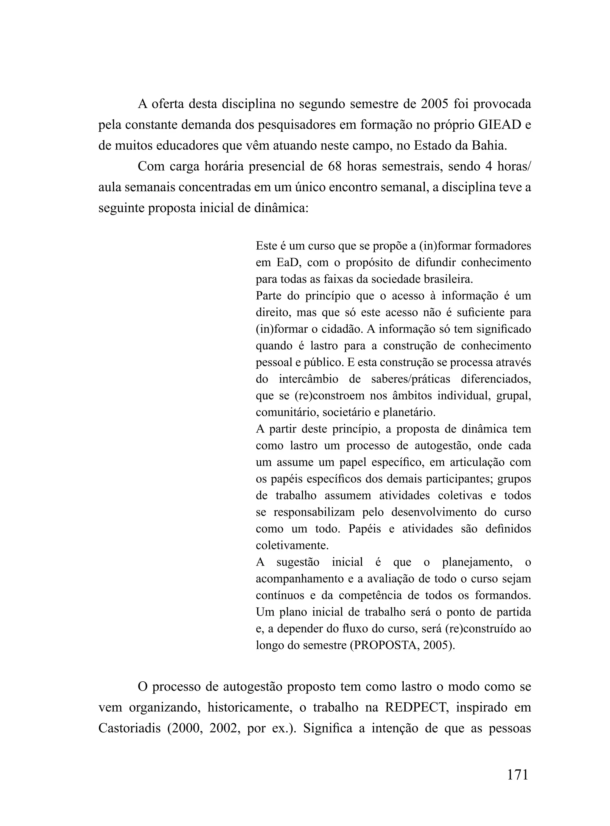 A oferta desta disciplina no segundo semestre de 2005 foi provocada
pela constante demanda dos pesquisadores em formação no próprio GIEAD e
de muitos educadores que vêm atuando neste campo, no Estado da Bahia.
       Com carga horária presencial de 68 horas semestrais, sendo 4 horas/
aula semanais concentradas em um único encontro semanal, a disciplina teve a
seguinte proposta inicial de dinâmica:

                           Este é um curso que se propõe a (in)formar formadores
                           em EaD, com o propósito de difundir conhecimento
                           para todas as faixas da sociedade brasileira.
                           Parte do princípio que o acesso à informação é um
                           direito, mas que só este acesso não é suficiente para
                           (in)formar o cidadão. A informação só tem significado
                           quando é lastro para a construção de conhecimento
                           pessoal e público. E esta construção se processa através
                           do intercâmbio de saberes/práticas diferenciados,
                           que se (re)constroem nos âmbitos individual, grupal,
                           comunitário, societário e planetário.
                           A partir deste princípio, a proposta de dinâmica tem
                           como lastro um processo de autogestão, onde cada
                           um assume um papel específico, em articulação com
                           os papéis específicos dos demais participantes; grupos
                           de trabalho assumem atividades coletivas e todos
                           se responsabilizam pelo desenvolvimento do curso
                           como um todo. Papéis e atividades são definidos
                           coletivamente.
                           A sugestão inicial é que o planejamento, o
                           acompanhamento e a avaliação de todo o curso sejam
                           contínuos e da competência de todos os formandos.
                           Um plano inicial de trabalho será o ponto de partida
                           e, a depender do fluxo do curso, será (re)construído ao
                           longo do semestre (PROPOSTA, 2005).


       O processo de autogestão proposto tem como lastro o modo como se
vem organizando, historicamente, o trabalho na REDPECT, inspirado em
Castoriadis (2000, 2002, por ex.). Significa a intenção de que as pessoas


                                                                             171
 