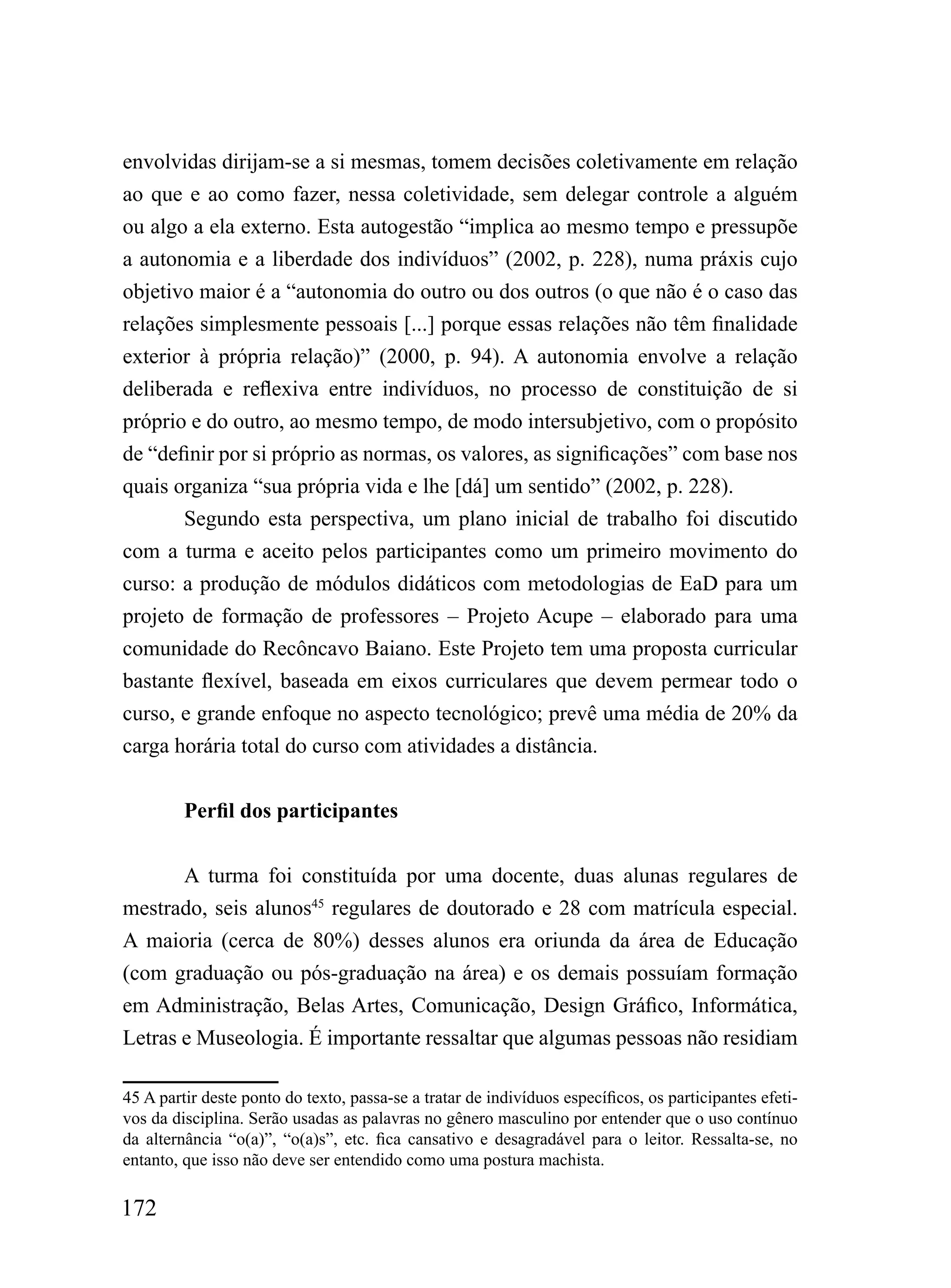 envolvidas dirijam-se a si mesmas, tomem decisões coletivamente em relação
ao que e ao como fazer, nessa coletividade, sem delegar controle a alguém
ou algo a ela externo. Esta autogestão “implica ao mesmo tempo e pressupõe
a autonomia e a liberdade dos indivíduos” (2002, p. 228), numa práxis cujo
objetivo maior é a “autonomia do outro ou dos outros (o que não é o caso das
relações simplesmente pessoais [...] porque essas relações não têm finalidade
exterior à própria relação)” (2000, p. 94). A autonomia envolve a relação
deliberada e reflexiva entre indivíduos, no processo de constituição de si
próprio e do outro, ao mesmo tempo, de modo intersubjetivo, com o propósito
de “definir por si próprio as normas, os valores, as significações” com base nos
quais organiza “sua própria vida e lhe [dá] um sentido” (2002, p. 228).
       Segundo esta perspectiva, um plano inicial de trabalho foi discutido
com a turma e aceito pelos participantes como um primeiro movimento do
curso: a produção de módulos didáticos com metodologias de EaD para um
projeto de formação de professores – Projeto Acupe – elaborado para uma
comunidade do Recôncavo Baiano. Este Projeto tem uma proposta curricular
bastante flexível, baseada em eixos curriculares que devem permear todo o
curso, e grande enfoque no aspecto tecnológico; prevê uma média de 20% da
carga horária total do curso com atividades a distância.


         Perfil dos participantes


       A turma foi constituída por uma docente, duas alunas regulares de
mestrado, seis alunos45 regulares de doutorado e 28 com matrícula especial.
A maioria (cerca de 80%) desses alunos era oriunda da área de Educação
(com graduação ou pós-graduação na área) e os demais possuíam formação
em Administração, Belas Artes, Comunicação, Design Gráfico, Informática,
Letras e Museologia. É importante ressaltar que algumas pessoas não residiam

45 A partir deste ponto do texto, passa-se a tratar de indivíduos específicos, os participantes efeti-
vos da disciplina. Serão usadas as palavras no gênero masculino por entender que o uso contínuo
da alternância “o(a)”, “o(a)s”, etc. fica cansativo e desagradável para o leitor. Ressalta-se, no
entanto, que isso não deve ser entendido como uma postura machista.

172
 