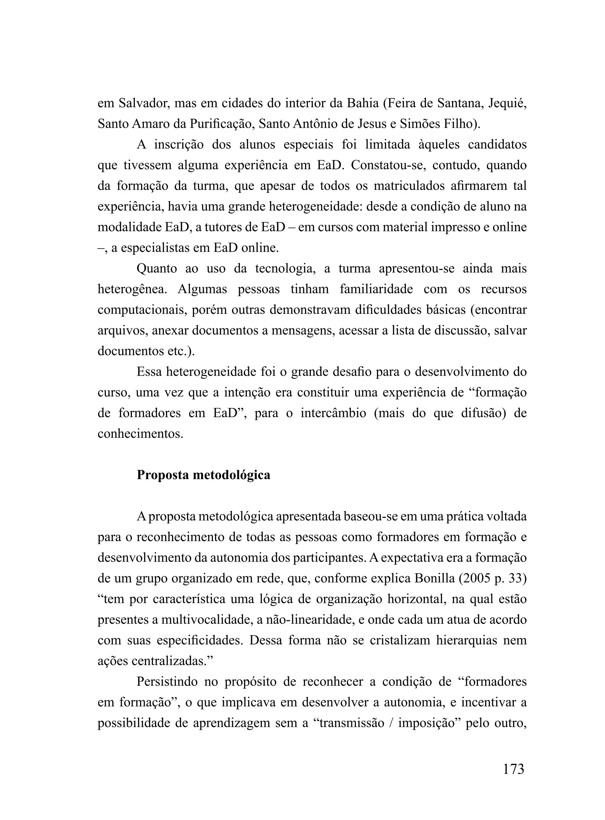 em Salvador, mas em cidades do interior da Bahia (Feira de Santana, Jequié,
Santo Amaro da Purificação, Santo Antônio de Jesus e Simões Filho).
        A inscrição dos alunos especiais foi limitada àqueles candidatos
que tivessem alguma experiência em EaD. Constatou-se, contudo, quando
da formação da turma, que apesar de todos os matriculados afirmarem tal
experiência, havia uma grande heterogeneidade: desde a condição de aluno na
modalidade EaD, a tutores de EaD – em cursos com material impresso e online
–, a especialistas em EaD online.
        Quanto ao uso da tecnologia, a turma apresentou-se ainda mais
heterogênea. Algumas pessoas tinham familiaridade com os recursos
computacionais, porém outras demonstravam dificuldades básicas (encontrar
arquivos, anexar documentos a mensagens, acessar a lista de discussão, salvar
documentos etc.).
        Essa heterogeneidade foi o grande desafio para o desenvolvimento do
curso, uma vez que a intenção era constituir uma experiência de “formação
de formadores em EaD”, para o intercâmbio (mais do que difusão) de
conhecimentos.


       Proposta metodológica


       A proposta metodológica apresentada baseou-se em uma prática voltada
para o reconhecimento de todas as pessoas como formadores em formação e
desenvolvimento da autonomia dos participantes. A expectativa era a formação
de um grupo organizado em rede, que, conforme explica Bonilla (2005 p. 33)
“tem por característica uma lógica de organização horizontal, na qual estão
presentes a multivocalidade, a não-linearidade, e onde cada um atua de acordo
com suas especificidades. Dessa forma não se cristalizam hierarquias nem
ações centralizadas.”
       Persistindo no propósito de reconhecer a condição de “formadores
em formação”, o que implicava em desenvolver a autonomia, e incentivar a
possibilidade de aprendizagem sem a “transmissão / imposição” pelo outro,


                                                                        173
 
