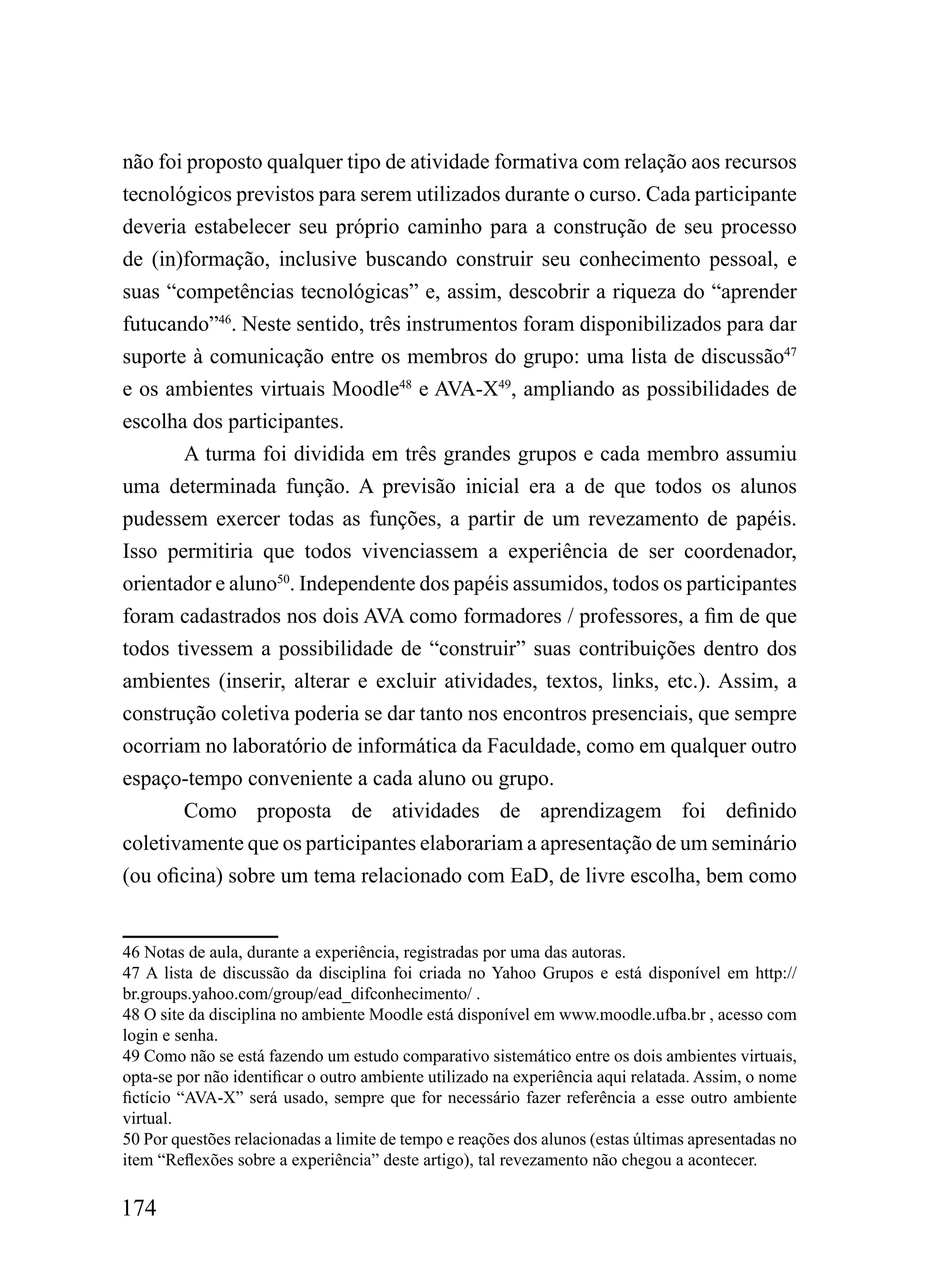 não foi proposto qualquer tipo de atividade formativa com relação aos recursos
tecnológicos previstos para serem utilizados durante o curso. Cada participante
deveria estabelecer seu próprio caminho para a construção de seu processo
de (in)formação, inclusive buscando construir seu conhecimento pessoal, e
suas “competências tecnológicas” e, assim, descobrir a riqueza do “aprender
futucando”46. Neste sentido, três instrumentos foram disponibilizados para dar
suporte à comunicação entre os membros do grupo: uma lista de discussão47
e os ambientes virtuais Moodle48 e AVA-X49, ampliando as possibilidades de
escolha dos participantes.
       A turma foi dividida em três grandes grupos e cada membro assumiu
uma determinada função. A previsão inicial era a de que todos os alunos
pudessem exercer todas as funções, a partir de um revezamento de papéis.
Isso permitiria que todos vivenciassem a experiência de ser coordenador,
orientador e aluno50. Independente dos papéis assumidos, todos os participantes
foram cadastrados nos dois AVA como formadores / professores, a fim de que
todos tivessem a possibilidade de “construir” suas contribuições dentro dos
ambientes (inserir, alterar e excluir atividades, textos, links, etc.). Assim, a
construção coletiva poderia se dar tanto nos encontros presenciais, que sempre
ocorriam no laboratório de informática da Faculdade, como em qualquer outro
espaço-tempo conveniente a cada aluno ou grupo.
       Como proposta de atividades de aprendizagem foi definido
coletivamente que os participantes elaborariam a apresentação de um seminário
(ou oficina) sobre um tema relacionado com EaD, de livre escolha, bem como


46 Notas de aula, durante a experiência, registradas por uma das autoras.
47 A lista de discussão da disciplina foi criada no Yahoo Grupos e está disponível em http://
br.groups.yahoo.com/group/ead_difconhecimento/ .
48 O site da disciplina no ambiente Moodle está disponível em www.moodle.ufba.br , acesso com
login e senha.
49 Como não se está fazendo um estudo comparativo sistemático entre os dois ambientes virtuais,
opta-se por não identificar o outro ambiente utilizado na experiência aqui relatada. Assim, o nome
fictício “AVA-X” será usado, sempre que for necessário fazer referência a esse outro ambiente
virtual.
50 Por questões relacionadas a limite de tempo e reações dos alunos (estas últimas apresentadas no
item “Reflexões sobre a experiência” deste artigo), tal revezamento não chegou a acontecer.

174
 