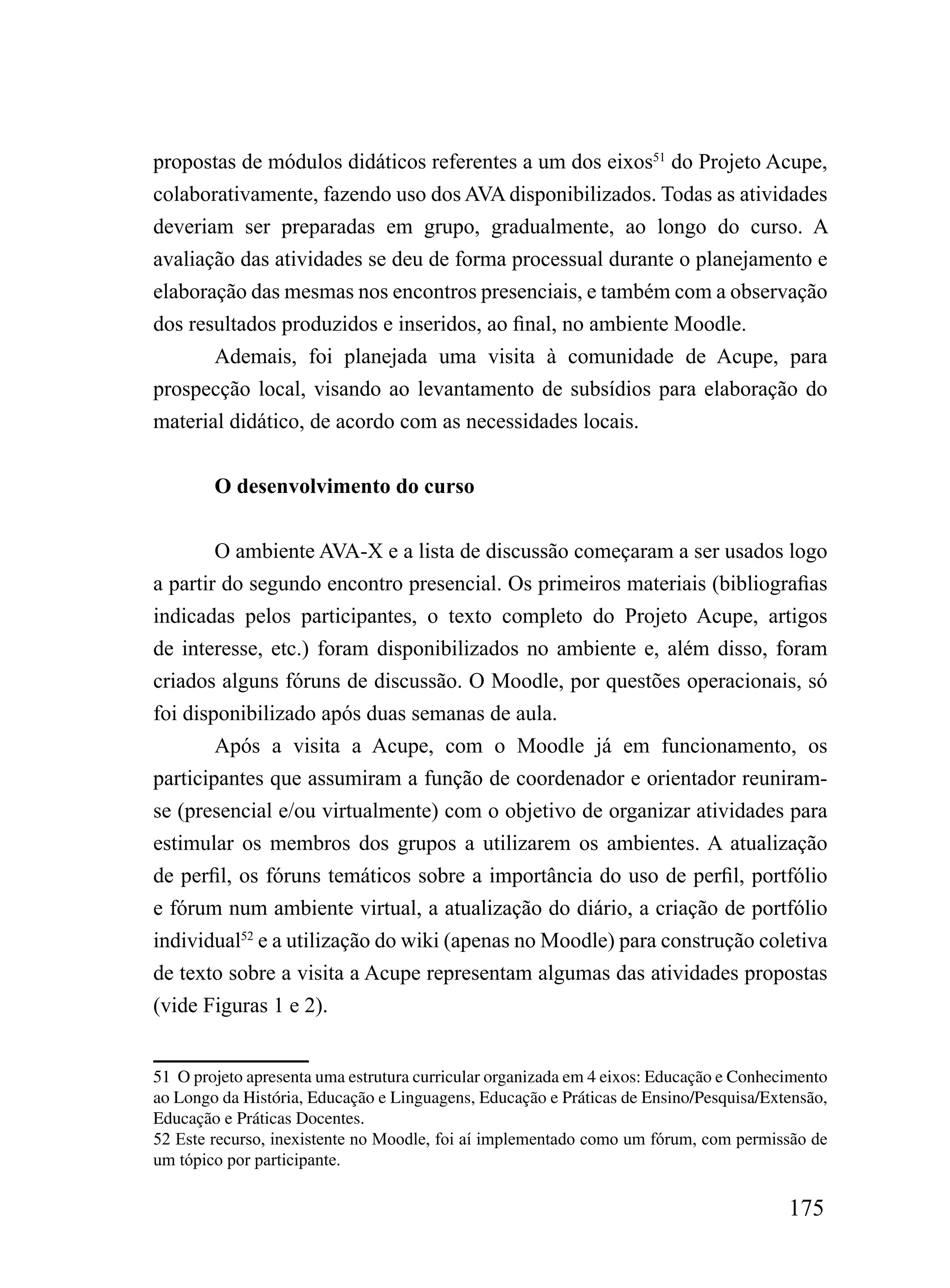 propostas de módulos didáticos referentes a um dos eixos51 do Projeto Acupe,
colaborativamente, fazendo uso dos AVA disponibilizados. Todas as atividades
deveriam ser preparadas em grupo, gradualmente, ao longo do curso. A
avaliação das atividades se deu de forma processual durante o planejamento e
elaboração das mesmas nos encontros presenciais, e também com a observação
dos resultados produzidos e inseridos, ao final, no ambiente Moodle.
       Ademais, foi planejada uma visita à comunidade de Acupe, para
prospecção local, visando ao levantamento de subsídios para elaboração do
material didático, de acordo com as necessidades locais.


        O desenvolvimento do curso


        O ambiente AVA-X e a lista de discussão começaram a ser usados logo
a partir do segundo encontro presencial. Os primeiros materiais (bibliografias
indicadas pelos participantes, o texto completo do Projeto Acupe, artigos
de interesse, etc.) foram disponibilizados no ambiente e, além disso, foram
criados alguns fóruns de discussão. O Moodle, por questões operacionais, só
foi disponibilizado após duas semanas de aula.
        Após a visita a Acupe, com o Moodle já em funcionamento, os
participantes que assumiram a função de coordenador e orientador reuniram-
se (presencial e/ou virtualmente) com o objetivo de organizar atividades para
estimular os membros dos grupos a utilizarem os ambientes. A atualização
de perfil, os fóruns temáticos sobre a importância do uso de perfil, portfólio
e fórum num ambiente virtual, a atualização do diário, a criação de portfólio
individual52 e a utilização do wiki (apenas no Moodle) para construção coletiva
de texto sobre a visita a Acupe representam algumas das atividades propostas
(vide Figuras 1 e 2).


51 O projeto apresenta uma estrutura curricular organizada em 4 eixos: Educação e Conhecimento
ao Longo da História, Educação e Linguagens, Educação e Práticas de Ensino/Pesquisa/Extensão,
Educação e Práticas Docentes.
52 Este recurso, inexistente no Moodle, foi aí implementado como um fórum, com permissão de
um tópico por participante.

                                                                                        175
 