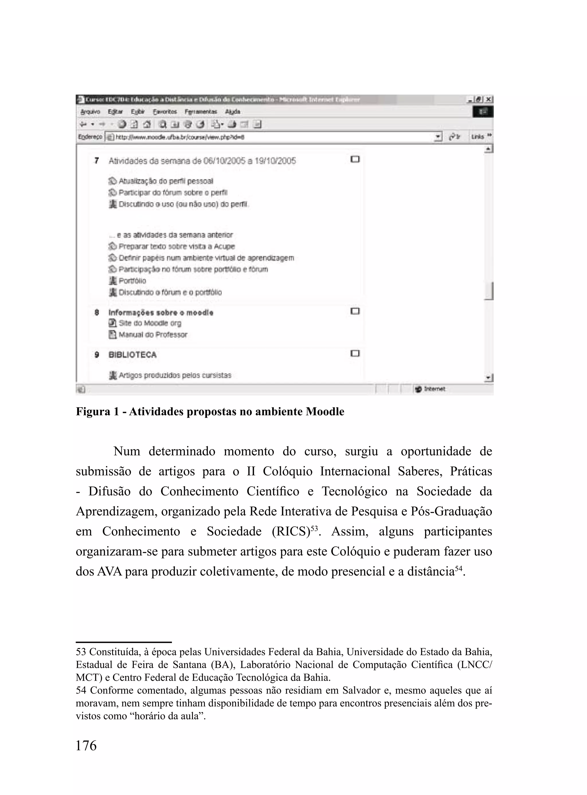 Figura 1 - Atividades propostas no ambiente Moodle


       Num determinado momento do curso, surgiu a oportunidade de
submissão de artigos para o II Colóquio Internacional Saberes, Práticas
- Difusão do Conhecimento Científico e Tecnológico na Sociedade da
Aprendizagem, organizado pela Rede Interativa de Pesquisa e Pós-Graduação
em Conhecimento e Sociedade (RICS)53. Assim, alguns participantes
organizaram-se para submeter artigos para este Colóquio e puderam fazer uso
dos AVA para produzir coletivamente, de modo presencial e a distância54.




53 Constituída, à época pelas Universidades Federal da Bahia, Universidade do Estado da Bahia,
Estadual de Feira de Santana (BA), Laboratório Nacional de Computação Científica (LNCC/
MCT) e Centro Federal de Educação Tecnológica da Bahia.
54 Conforme comentado, algumas pessoas não residiam em Salvador e, mesmo aqueles que aí
moravam, nem sempre tinham disponibilidade de tempo para encontros presenciais além dos pre-
vistos como “horário da aula”.

176
 