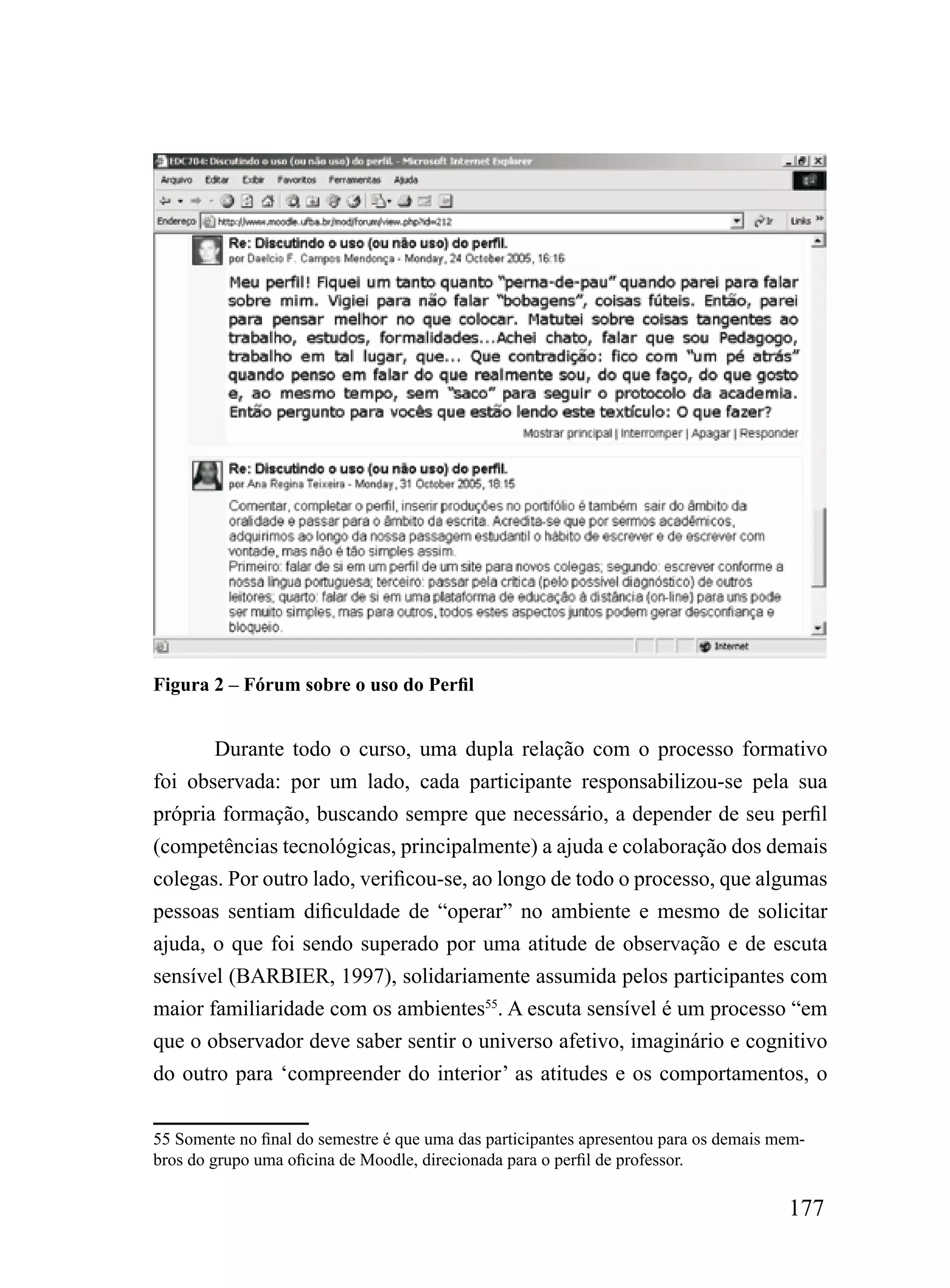 Figura 2 – Fórum sobre o uso do Perfil


       Durante todo o curso, uma dupla relação com o processo formativo
foi observada: por um lado, cada participante responsabilizou-se pela sua
própria formação, buscando sempre que necessário, a depender de seu perfil
(competências tecnológicas, principalmente) a ajuda e colaboração dos demais
colegas. Por outro lado, verificou-se, ao longo de todo o processo, que algumas
pessoas sentiam dificuldade de “operar” no ambiente e mesmo de solicitar
ajuda, o que foi sendo superado por uma atitude de observação e de escuta
sensível (BARBIER, 1997), solidariamente assumida pelos participantes com
maior familiaridade com os ambientes55. A escuta sensível é um processo “em
que o observador deve saber sentir o universo afetivo, imaginário e cognitivo
do outro para ‘compreender do interior’ as atitudes e os comportamentos, o

55 Somente no final do semestre é que uma das participantes apresentou para os demais mem-
bros do grupo uma oficina de Moodle, direcionada para o perfil de professor.

                                                                                       177
 