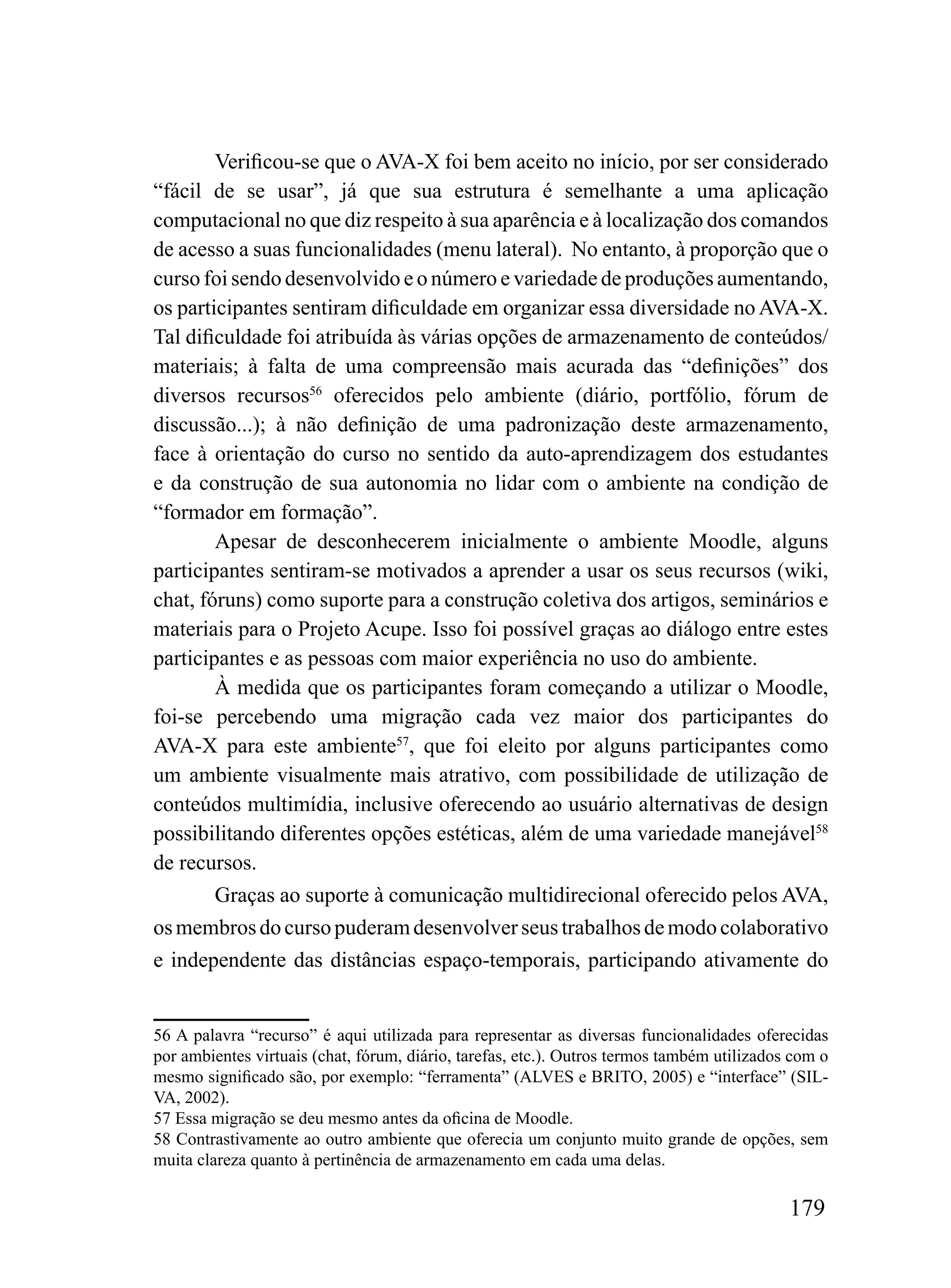 Verificou-se que o AVA-X foi bem aceito no início, por ser considerado
“fácil de se usar”, já que sua estrutura é semelhante a uma aplicação
computacional no que diz respeito à sua aparência e à localização dos comandos
de acesso a suas funcionalidades (menu lateral). No entanto, à proporção que o
curso foi sendo desenvolvido e o número e variedade de produções aumentando,
os participantes sentiram dificuldade em organizar essa diversidade no AVA-X.
Tal dificuldade foi atribuída às várias opções de armazenamento de conteúdos/
materiais; à falta de uma compreensão mais acurada das “definições” dos
diversos recursos56 oferecidos pelo ambiente (diário, portfólio, fórum de
discussão...); à não definição de uma padronização deste armazenamento,
face à orientação do curso no sentido da auto-aprendizagem dos estudantes
e da construção de sua autonomia no lidar com o ambiente na condição de
“formador em formação”.
        Apesar de desconhecerem inicialmente o ambiente Moodle, alguns
participantes sentiram-se motivados a aprender a usar os seus recursos (wiki,
chat, fóruns) como suporte para a construção coletiva dos artigos, seminários e
materiais para o Projeto Acupe. Isso foi possível graças ao diálogo entre estes
participantes e as pessoas com maior experiência no uso do ambiente.
        À medida que os participantes foram começando a utilizar o Moodle,
foi-se percebendo uma migração cada vez maior dos participantes do
AVA-X para este ambiente57, que foi eleito por alguns participantes como
um ambiente visualmente mais atrativo, com possibilidade de utilização de
conteúdos multimídia, inclusive oferecendo ao usuário alternativas de design
possibilitando diferentes opções estéticas, além de uma variedade manejável58
de recursos.
        Graças ao suporte à comunicação multidirecional oferecido pelos AVA,
os membros do curso puderam desenvolver seus trabalhos de modo colaborativo
e independente das distâncias espaço-temporais, participando ativamente do


56 A palavra “recurso” é aqui utilizada para representar as diversas funcionalidades oferecidas
por ambientes virtuais (chat, fórum, diário, tarefas, etc.). Outros termos também utilizados com o
mesmo significado são, por exemplo: “ferramenta” (ALVES e BRITO, 2005) e “interface” (SIL-
VA, 2002).
57 Essa migração se deu mesmo antes da oficina de Moodle.
58 Contrastivamente ao outro ambiente que oferecia um conjunto muito grande de opções, sem
muita clareza quanto à pertinência de armazenamento em cada uma delas.

                                                                                            179
 