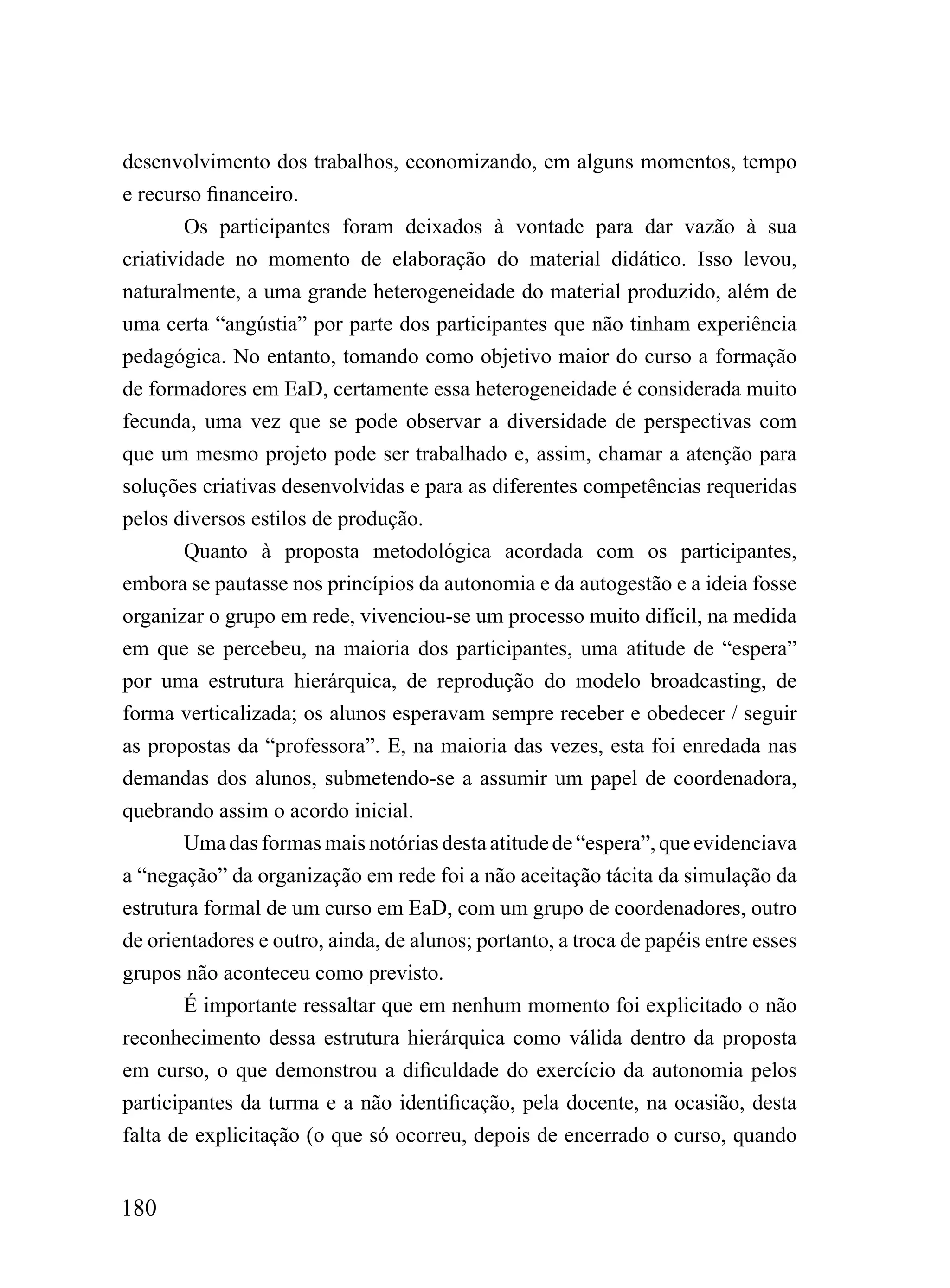 desenvolvimento dos trabalhos, economizando, em alguns momentos, tempo
e recurso financeiro.
        Os participantes foram deixados à vontade para dar vazão à sua
criatividade no momento de elaboração do material didático. Isso levou,
naturalmente, a uma grande heterogeneidade do material produzido, além de
uma certa “angústia” por parte dos participantes que não tinham experiência
pedagógica. No entanto, tomando como objetivo maior do curso a formação
de formadores em EaD, certamente essa heterogeneidade é considerada muito
fecunda, uma vez que se pode observar a diversidade de perspectivas com
que um mesmo projeto pode ser trabalhado e, assim, chamar a atenção para
soluções criativas desenvolvidas e para as diferentes competências requeridas
pelos diversos estilos de produção.
        Quanto à proposta metodológica acordada com os participantes,
embora se pautasse nos princípios da autonomia e da autogestão e a ideia fosse
organizar o grupo em rede, vivenciou-se um processo muito difícil, na medida
em que se percebeu, na maioria dos participantes, uma atitude de “espera”
por uma estrutura hierárquica, de reprodução do modelo broadcasting, de
forma verticalizada; os alunos esperavam sempre receber e obedecer / seguir
as propostas da “professora”. E, na maioria das vezes, esta foi enredada nas
demandas dos alunos, submetendo-se a assumir um papel de coordenadora,
quebrando assim o acordo inicial.
        Uma das formas mais notórias desta atitude de “espera”, que evidenciava
a “negação” da organização em rede foi a não aceitação tácita da simulação da
estrutura formal de um curso em EaD, com um grupo de coordenadores, outro
de orientadores e outro, ainda, de alunos; portanto, a troca de papéis entre esses
grupos não aconteceu como previsto.
        É importante ressaltar que em nenhum momento foi explicitado o não
reconhecimento dessa estrutura hierárquica como válida dentro da proposta
em curso, o que demonstrou a dificuldade do exercício da autonomia pelos
participantes da turma e a não identificação, pela docente, na ocasião, desta
falta de explicitação (o que só ocorreu, depois de encerrado o curso, quando


180
 