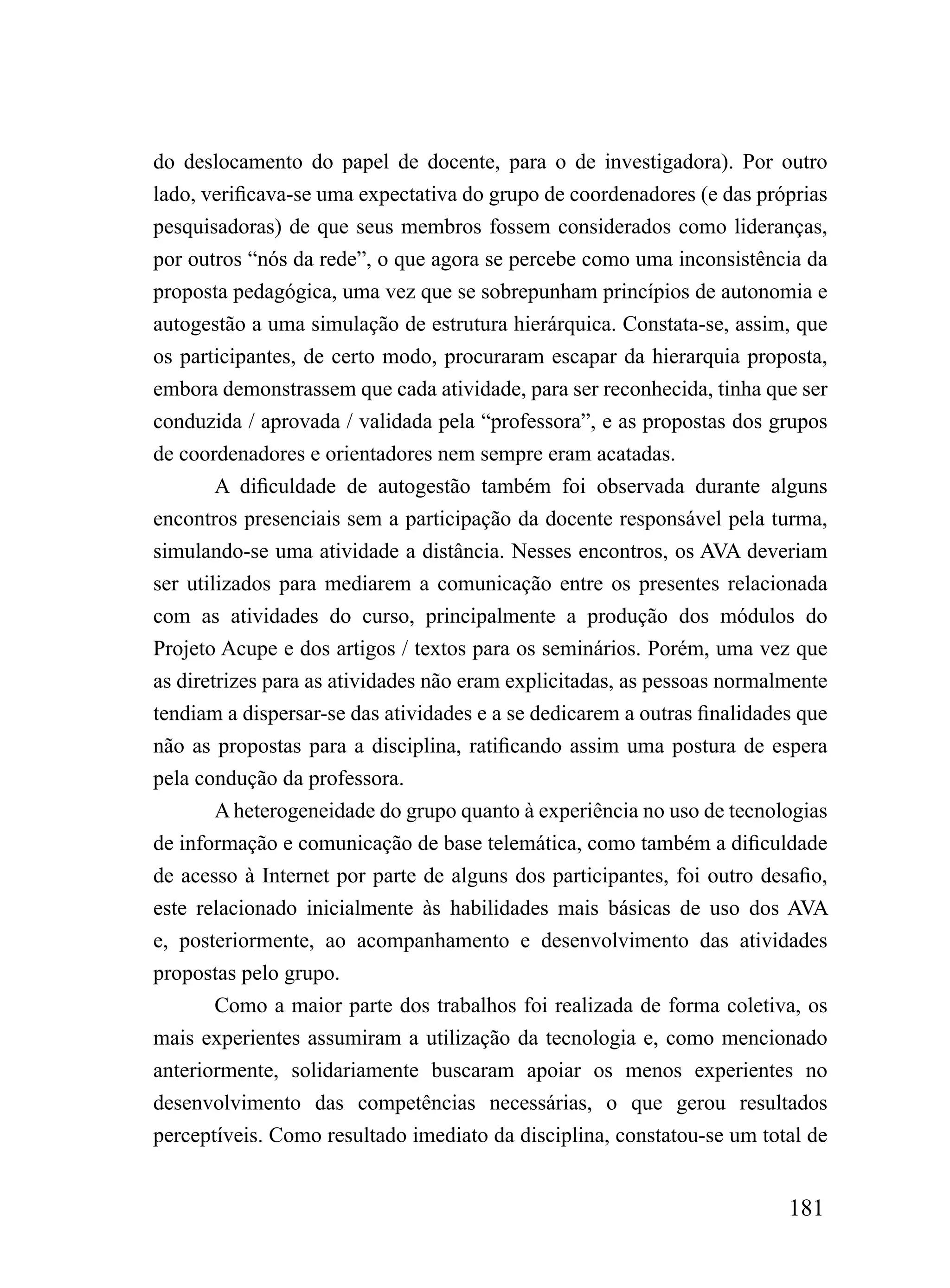 do deslocamento do papel de docente, para o de investigadora). Por outro
lado, verificava-se uma expectativa do grupo de coordenadores (e das próprias
pesquisadoras) de que seus membros fossem considerados como lideranças,
por outros “nós da rede”, o que agora se percebe como uma inconsistência da
proposta pedagógica, uma vez que se sobrepunham princípios de autonomia e
autogestão a uma simulação de estrutura hierárquica. Constata-se, assim, que
os participantes, de certo modo, procuraram escapar da hierarquia proposta,
embora demonstrassem que cada atividade, para ser reconhecida, tinha que ser
conduzida / aprovada / validada pela “professora”, e as propostas dos grupos
de coordenadores e orientadores nem sempre eram acatadas.
        A dificuldade de autogestão também foi observada durante alguns
encontros presenciais sem a participação da docente responsável pela turma,
simulando-se uma atividade a distância. Nesses encontros, os AVA deveriam
ser utilizados para mediarem a comunicação entre os presentes relacionada
com as atividades do curso, principalmente a produção dos módulos do
Projeto Acupe e dos artigos / textos para os seminários. Porém, uma vez que
as diretrizes para as atividades não eram explicitadas, as pessoas normalmente
tendiam a dispersar-se das atividades e a se dedicarem a outras finalidades que
não as propostas para a disciplina, ratificando assim uma postura de espera
pela condução da professora.
        A heterogeneidade do grupo quanto à experiência no uso de tecnologias
de informação e comunicação de base telemática, como também a dificuldade
de acesso à Internet por parte de alguns dos participantes, foi outro desafio,
este relacionado inicialmente às habilidades mais básicas de uso dos AVA
e, posteriormente, ao acompanhamento e desenvolvimento das atividades
propostas pelo grupo.
        Como a maior parte dos trabalhos foi realizada de forma coletiva, os
mais experientes assumiram a utilização da tecnologia e, como mencionado
anteriormente, solidariamente buscaram apoiar os menos experientes no
desenvolvimento das competências necessárias, o que gerou resultados
perceptíveis. Como resultado imediato da disciplina, constatou-se um total de


                                                                          181
 