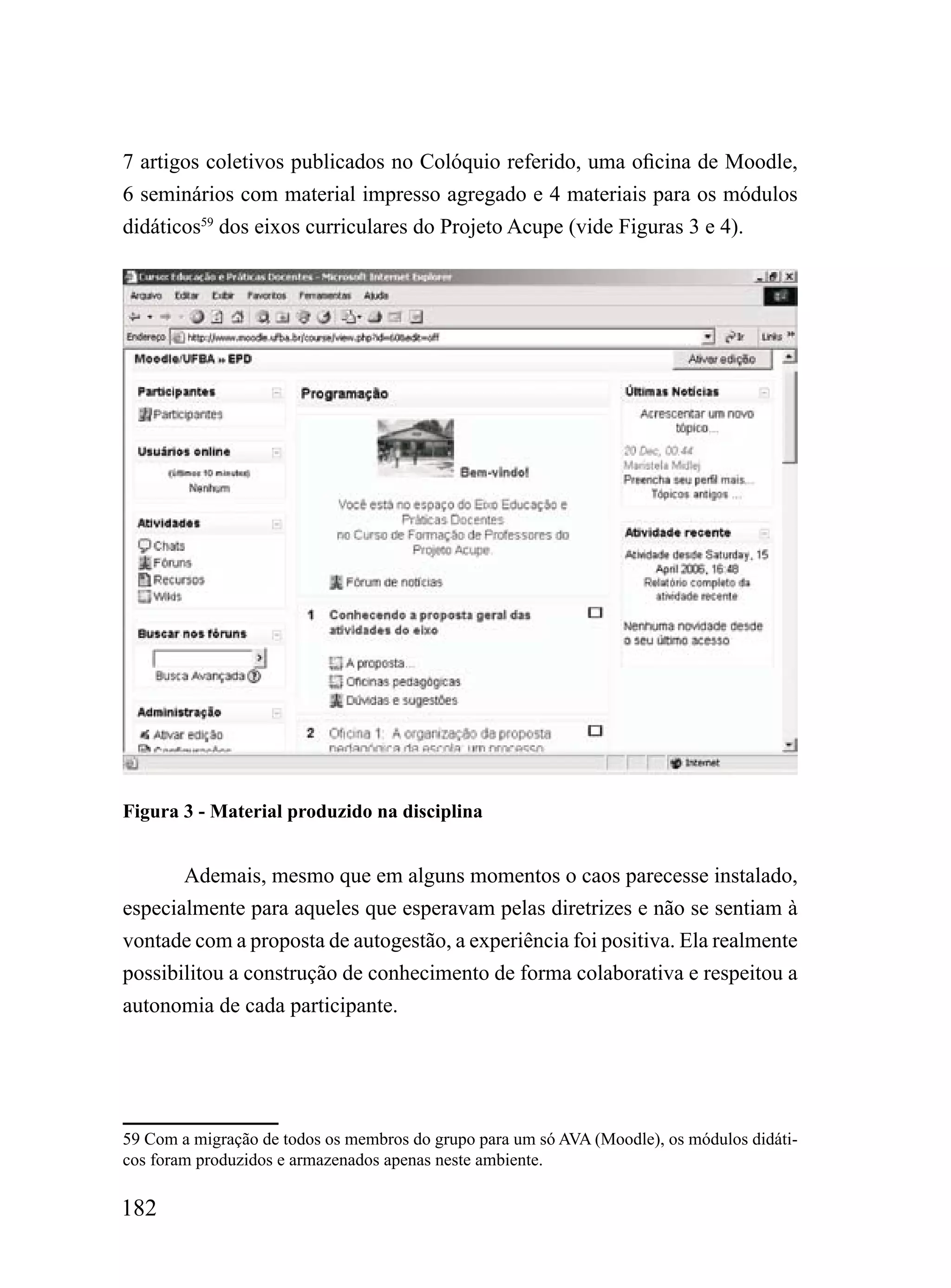 7 artigos coletivos publicados no Colóquio referido, uma oficina de Moodle,
6 seminários com material impresso agregado e 4 materiais para os módulos
didáticos59 dos eixos curriculares do Projeto Acupe (vide Figuras 3 e 4).




Figura 3 - Material produzido na disciplina


       Ademais, mesmo que em alguns momentos o caos parecesse instalado,
especialmente para aqueles que esperavam pelas diretrizes e não se sentiam à
vontade com a proposta de autogestão, a experiência foi positiva. Ela realmente
possibilitou a construção de conhecimento de forma colaborativa e respeitou a
autonomia de cada participante.




59 Com a migração de todos os membros do grupo para um só AVA (Moodle), os módulos didáti-
cos foram produzidos e armazenados apenas neste ambiente.

182
 