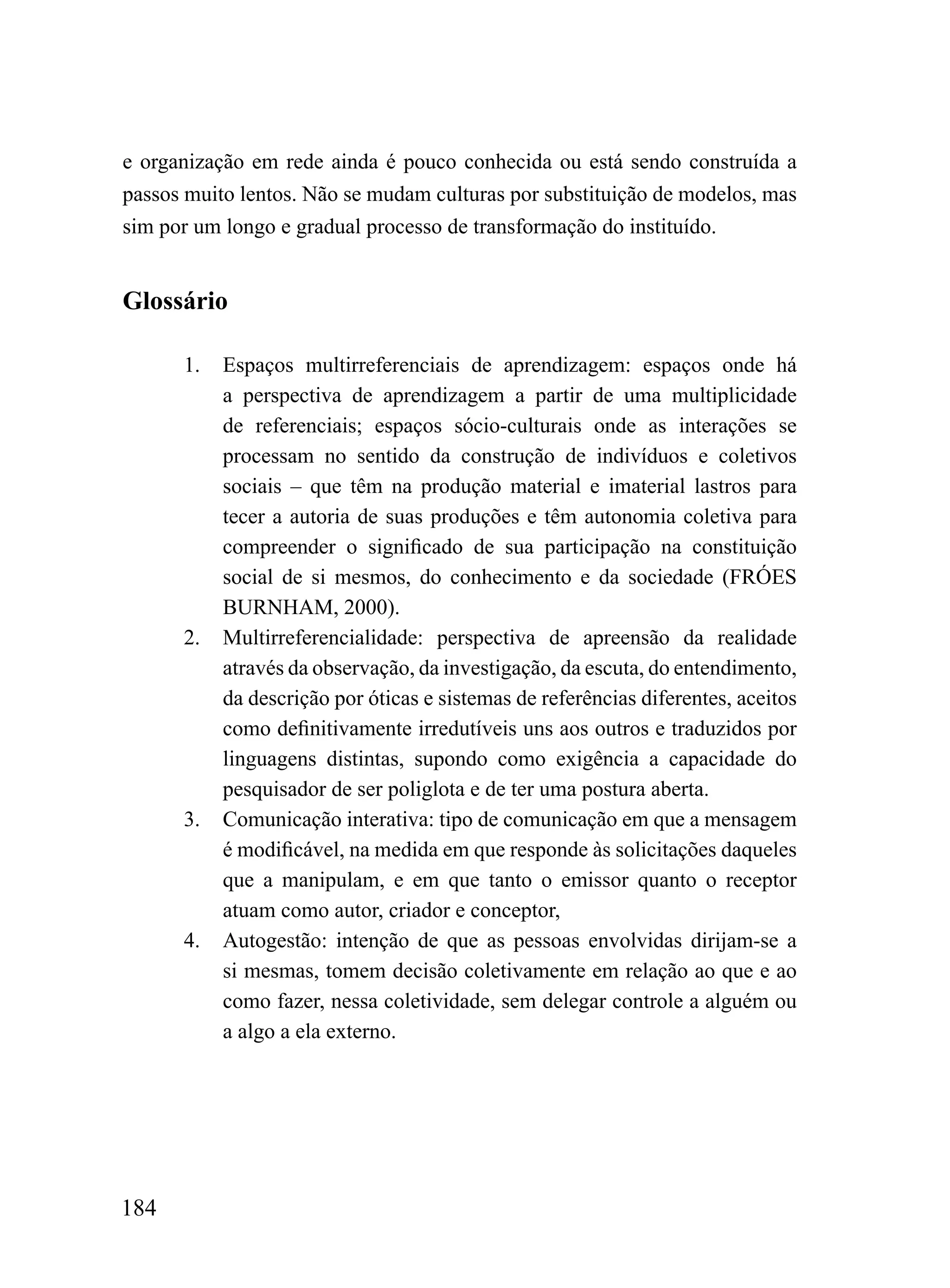 e organização em rede ainda é pouco conhecida ou está sendo construída a
passos muito lentos. Não se mudam culturas por substituição de modelos, mas
sim por um longo e gradual processo de transformação do instituído.


Glossário

      1.   Espaços multirreferenciais de aprendizagem: espaços onde há
           a perspectiva de aprendizagem a partir de uma multiplicidade
           de referenciais; espaços sócio-culturais onde as interações se
           processam no sentido da construção de indivíduos e coletivos
           sociais – que têm na produção material e imaterial lastros para
           tecer a autoria de suas produções e têm autonomia coletiva para
           compreender o significado de sua participação na constituição
           social de si mesmos, do conhecimento e da sociedade (FRÓES
           BURNHAM, 2000).
      2.   Multirreferencialidade: perspectiva de apreensão da realidade
           através da observação, da investigação, da escuta, do entendimento,
           da descrição por óticas e sistemas de referências diferentes, aceitos
           como definitivamente irredutíveis uns aos outros e traduzidos por
           linguagens distintas, supondo como exigência a capacidade do
           pesquisador de ser poliglota e de ter uma postura aberta.
      3.   Comunicação interativa: tipo de comunicação em que a mensagem
           é modificável, na medida em que responde às solicitações daqueles
           que a manipulam, e em que tanto o emissor quanto o receptor
           atuam como autor, criador e conceptor,
      4.   Autogestão: intenção de que as pessoas envolvidas dirijam-se a
           si mesmas, tomem decisão coletivamente em relação ao que e ao
           como fazer, nessa coletividade, sem delegar controle a alguém ou
           a algo a ela externo.




184
 