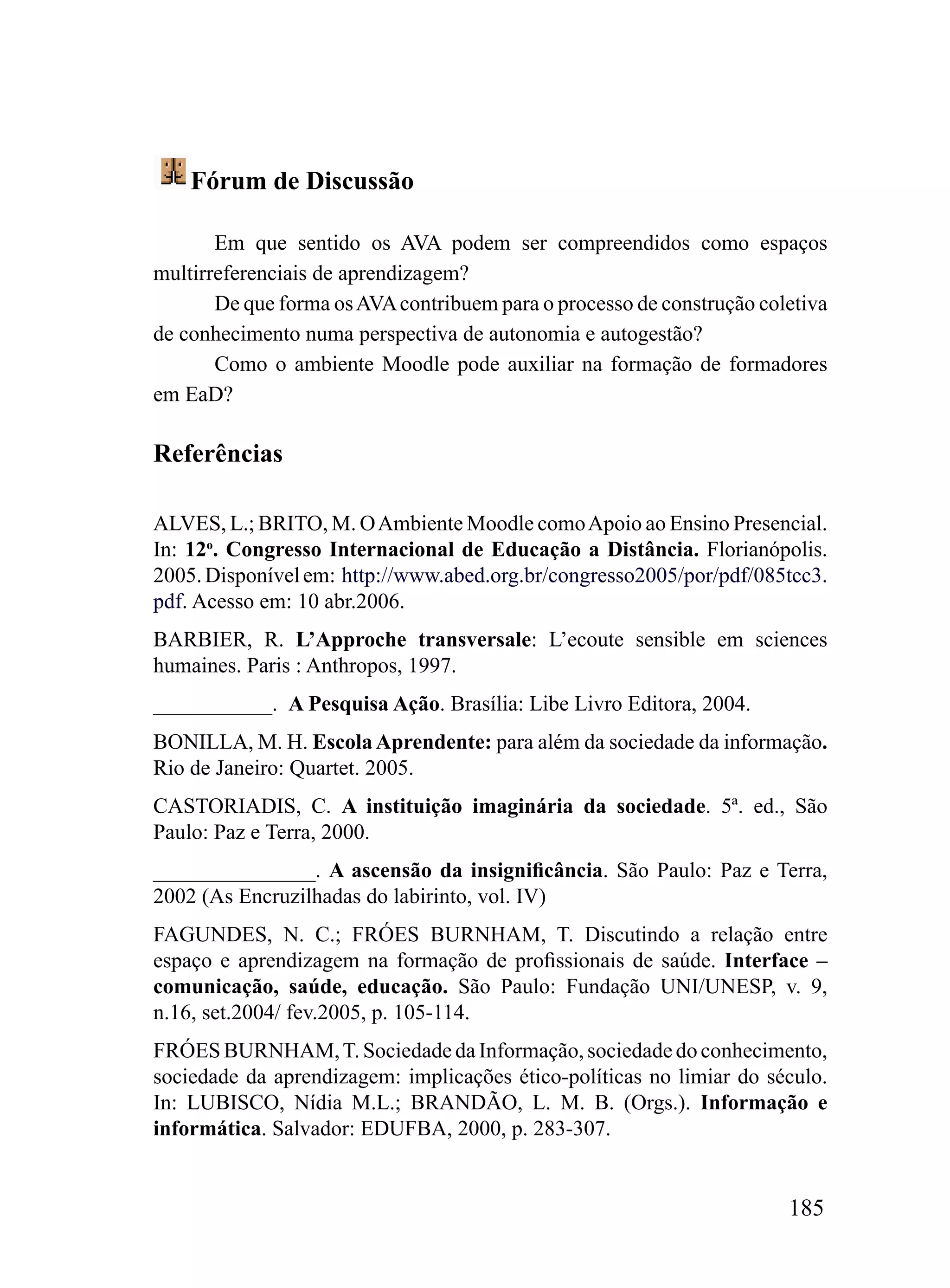 Fórum de Discussão

       Em que sentido os AVA podem ser compreendidos como espaços
multirreferenciais de aprendizagem?
       De que forma os AVA contribuem para o processo de construção coletiva
de conhecimento numa perspectiva de autonomia e autogestão?
       Como o ambiente Moodle pode auxiliar na formação de formadores
em EaD?

Referências

ALVES, L.; BRITO, M. O Ambiente Moodle como Apoio ao Ensino Presencial.
In: 12o. Congresso Internacional de Educação a Distância. Florianópolis.
2005. Disponível em: http://www.abed.org.br/congresso2005/por/pdf/085tcc3.
pdf. Acesso em: 10 abr.2006.
BARBIER, R. L’Approche transversale: L’ecoute sensible em sciences
humaines. Paris : Anthropos, 1997.
___________. A Pesquisa Ação. Brasília: Libe Livro Editora, 2004.
BONILLA, M. H. Escola Aprendente: para além da sociedade da informação.
Rio de Janeiro: Quartet. 2005.
CASTORIADIS, C. A instituição imaginária da sociedade. 5ª. ed., São
Paulo: Paz e Terra, 2000.
_______________. A ascensão da insignificância. São Paulo: Paz e Terra,
2002 (As Encruzilhadas do labirinto, vol. IV)
FAGUNDES, N. C.; FRÓES BURNHAM, T. Discutindo a relação entre
espaço e aprendizagem na formação de profissionais de saúde. Interface –
comunicação, saúde, educação. São Paulo: Fundação UNI/UNESP, v. 9,
n.16, set.2004/ fev.2005, p. 105-114.
FRÓES BURNHAM, T. Sociedade da Informação, sociedade do conhecimento,
sociedade da aprendizagem: implicações ético-políticas no limiar do século.
In: LUBISCO, Nídia M.L.; BRANDÃO, L. M. B. (Orgs.). Informação e
informática. Salvador: EDUFBA, 2000, p. 283-307.


                                                                       185
 