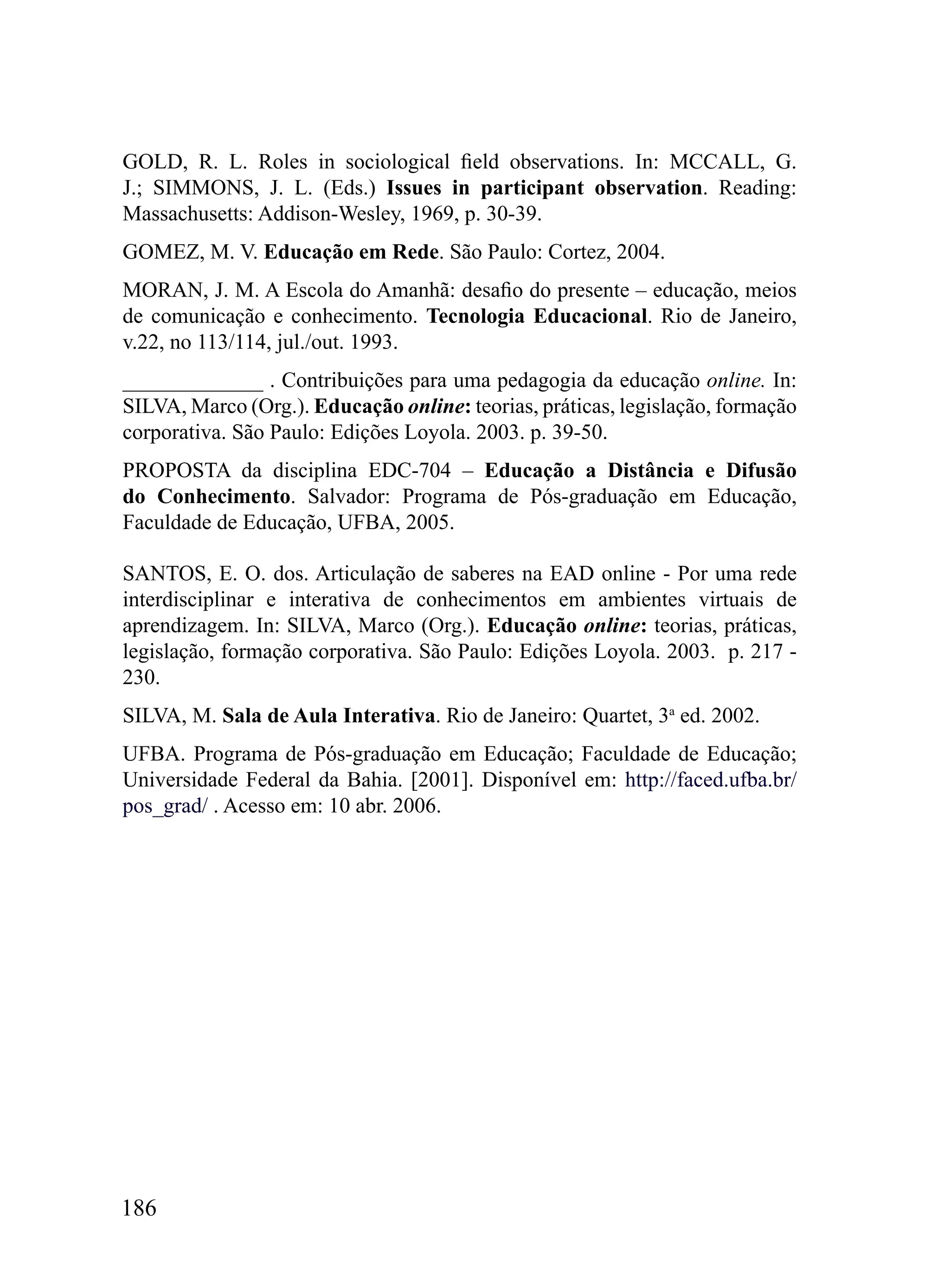 GOLD, R. L. Roles in sociological field observations. In: MCCALL, G.
J.; SIMMONS, J. L. (Eds.) Issues in participant observation. Reading:
Massachusetts: Addison-Wesley, 1969, p. 30-39.
GOMEZ, M. V. Educação em Rede. São Paulo: Cortez, 2004.
MORAN, J. M. A Escola do Amanhã: desafio do presente – educação, meios
de comunicação e conhecimento. Tecnologia Educacional. Rio de Janeiro,
v.22, no 113/114, jul./out. 1993.
_____________ . Contribuições para uma pedagogia da educação online. In:
SILVA, Marco (Org.). Educação online: teorias, práticas, legislação, formação
corporativa. São Paulo: Edições Loyola. 2003. p. 39-50.
PROPOSTA da disciplina EDC-704 – Educação a Distância e Difusão
do Conhecimento. Salvador: Programa de Pós-graduação em Educação,
Faculdade de Educação, UFBA, 2005.

SANTOS, E. O. dos. Articulação de saberes na EAD online - Por uma rede
interdisciplinar e interativa de conhecimentos em ambientes virtuais de
aprendizagem. In: SILVA, Marco (Org.). Educação online: teorias, práticas,
legislação, formação corporativa. São Paulo: Edições Loyola. 2003. p. 217 -
230.
SILVA, M. Sala de Aula Interativa. Rio de Janeiro: Quartet, 3a ed. 2002.
UFBA. Programa de Pós-graduação em Educação; Faculdade de Educação;
Universidade Federal da Bahia. [2001]. Disponível em: http://faced.ufba.br/
pos_grad/ . Acesso em: 10 abr. 2006.




186
 