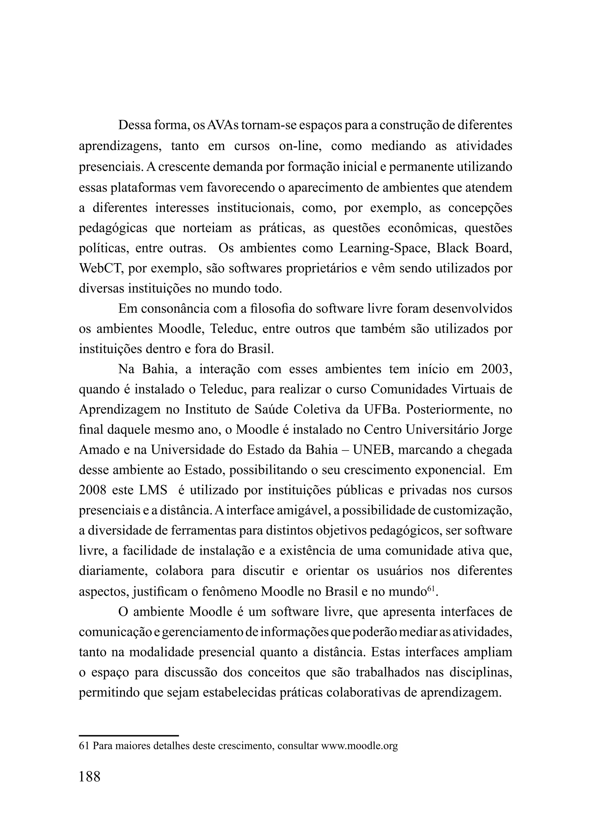 Dessa forma, os AVAs tornam-se espaços para a construção de diferentes
aprendizagens, tanto em cursos on-line, como mediando as atividades
presenciais. A crescente demanda por formação inicial e permanente utilizando
essas plataformas vem favorecendo o aparecimento de ambientes que atendem
a diferentes interesses institucionais, como, por exemplo, as concepções
pedagógicas que norteiam as práticas, as questões econômicas, questões
políticas, entre outras. Os ambientes como Learning-Space, Black Board,
WebCT, por exemplo, são softwares proprietários e vêm sendo utilizados por
diversas instituições no mundo todo.
        Em consonância com a filosofia do software livre foram desenvolvidos
os ambientes Moodle, Teleduc, entre outros que também são utilizados por
instituições dentro e fora do Brasil.
        Na Bahia, a interação com esses ambientes tem início em 2003,
quando é instalado o Teleduc, para realizar o curso Comunidades Virtuais de
Aprendizagem no Instituto de Saúde Coletiva da UFBa. Posteriormente, no
final daquele mesmo ano, o Moodle é instalado no Centro Universitário Jorge
Amado e na Universidade do Estado da Bahia – UNEB, marcando a chegada
desse ambiente ao Estado, possibilitando o seu crescimento exponencial. Em
2008 este LMS é utilizado por instituições públicas e privadas nos cursos
presenciais e a distância. A interface amigável, a possibilidade de customização,
a diversidade de ferramentas para distintos objetivos pedagógicos, ser software
livre, a facilidade de instalação e a existência de uma comunidade ativa que,
diariamente, colabora para discutir e orientar os usuários nos diferentes
aspectos, justificam o fenômeno Moodle no Brasil e no mundo61.
        O ambiente Moodle é um software livre, que apresenta interfaces de
comunicação e gerenciamento de informações que poderão mediar as atividades,
tanto na modalidade presencial quanto a distância. Estas interfaces ampliam
o espaço para discussão dos conceitos que são trabalhados nas disciplinas,
permitindo que sejam estabelecidas práticas colaborativas de aprendizagem.


61 Para maiores detalhes deste crescimento, consultar www.moodle.org

188
 