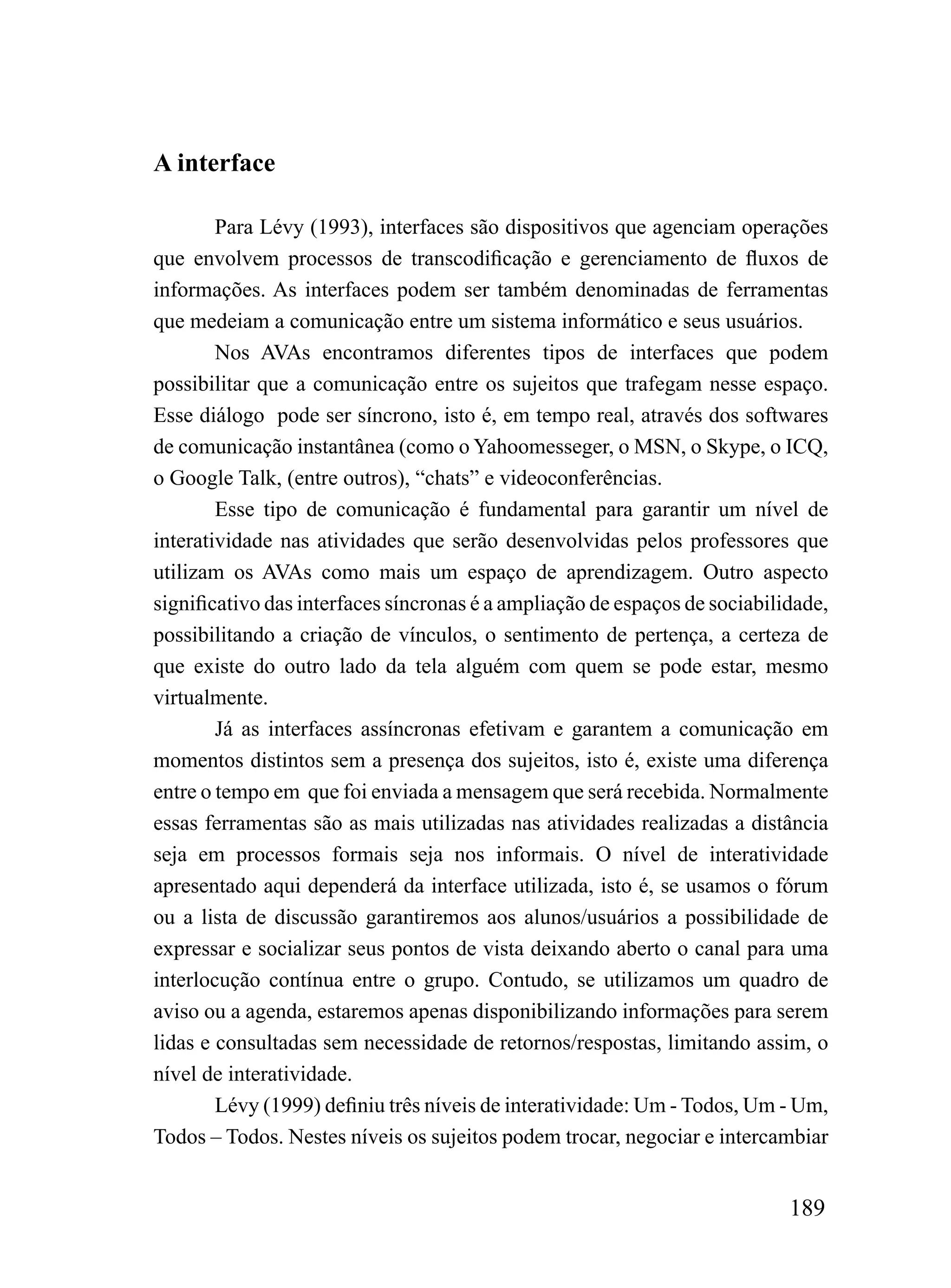 A interface

        Para Lévy (1993), interfaces são dispositivos que agenciam operações
que envolvem processos de transcodificação e gerenciamento de fluxos de
informações. As interfaces podem ser também denominadas de ferramentas
que medeiam a comunicação entre um sistema informático e seus usuários.
        Nos AVAs encontramos diferentes tipos de interfaces que podem
possibilitar que a comunicação entre os sujeitos que trafegam nesse espaço.
Esse diálogo pode ser síncrono, isto é, em tempo real, através dos softwares
de comunicação instantânea (como o Yahoomesseger, o MSN, o Skype, o ICQ,
o Google Talk, (entre outros), “chats” e videoconferências.
        Esse tipo de comunicação é fundamental para garantir um nível de
interatividade nas atividades que serão desenvolvidas pelos professores que
utilizam os AVAs como mais um espaço de aprendizagem. Outro aspecto
significativo das interfaces síncronas é a ampliação de espaços de sociabilidade,
possibilitando a criação de vínculos, o sentimento de pertença, a certeza de
que existe do outro lado da tela alguém com quem se pode estar, mesmo
virtualmente.
        Já as interfaces assíncronas efetivam e garantem a comunicação em
momentos distintos sem a presença dos sujeitos, isto é, existe uma diferença
entre o tempo em que foi enviada a mensagem que será recebida. Normalmente
essas ferramentas são as mais utilizadas nas atividades realizadas a distância
seja em processos formais seja nos informais. O nível de interatividade
apresentado aqui dependerá da interface utilizada, isto é, se usamos o fórum
ou a lista de discussão garantiremos aos alunos/usuários a possibilidade de
expressar e socializar seus pontos de vista deixando aberto o canal para uma
interlocução contínua entre o grupo. Contudo, se utilizamos um quadro de
aviso ou a agenda, estaremos apenas disponibilizando informações para serem
lidas e consultadas sem necessidade de retornos/respostas, limitando assim, o
nível de interatividade.
        Lévy (1999) definiu três níveis de interatividade: Um - Todos, Um - Um,
Todos – Todos. Nestes níveis os sujeitos podem trocar, negociar e intercambiar


                                                                            189
 