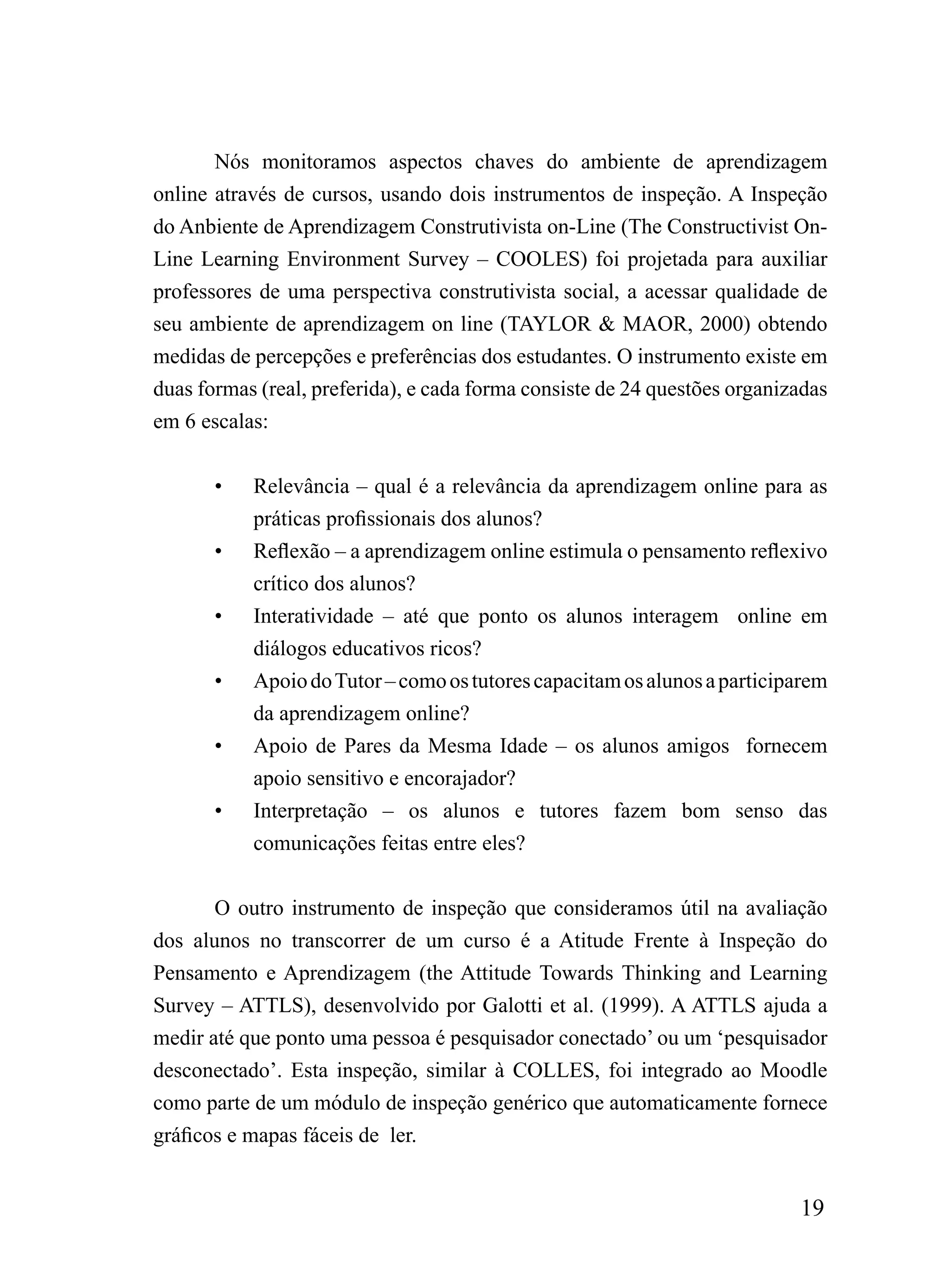 Nós monitoramos aspectos chaves do ambiente de aprendizagem
online através de cursos, usando dois instrumentos de inspeção. A Inspeção
do Anbiente de Aprendizagem Construtivista on-Line (The Constructivist On-
Line Learning Environment Survey – COOLES) foi projetada para auxiliar
professores de uma perspectiva construtivista social, a acessar qualidade de
seu ambiente de aprendizagem on line (TAYLOR & MAOR, 2000) obtendo
medidas de percepções e preferências dos estudantes. O instrumento existe em
duas formas (real, preferida), e cada forma consiste de 24 questões organizadas
em 6 escalas:


       •   Relevância – qual é a relevância da aprendizagem online para as
           práticas profissionais dos alunos?
       •   Reflexão – a aprendizagem online estimula o pensamento reflexivo
           crítico dos alunos?
       •   Interatividade – até que ponto os alunos interagem online em
           diálogos educativos ricos?
       •   Apoio do Tutor – como os tutores capacitam os alunos a participarem
           da aprendizagem online?
       •   Apoio de Pares da Mesma Idade – os alunos amigos fornecem
           apoio sensitivo e encorajador?
       •   Interpretação – os alunos e tutores fazem bom senso das
           comunicações feitas entre eles?


       O outro instrumento de inspeção que consideramos útil na avaliação
dos alunos no transcorrer de um curso é a Atitude Frente à Inspeção do
Pensamento e Aprendizagem (the Attitude Towards Thinking and Learning
Survey – ATTLS), desenvolvido por Galotti et al. (1999). A ATTLS ajuda a
medir até que ponto uma pessoa é pesquisador conectado’ ou um ‘pesquisador
desconectado’. Esta inspeção, similar à COLLES, foi integrado ao Moodle
como parte de um módulo de inspeção genérico que automaticamente fornece
gráficos e mapas fáceis de ler.


                                                                           19
 