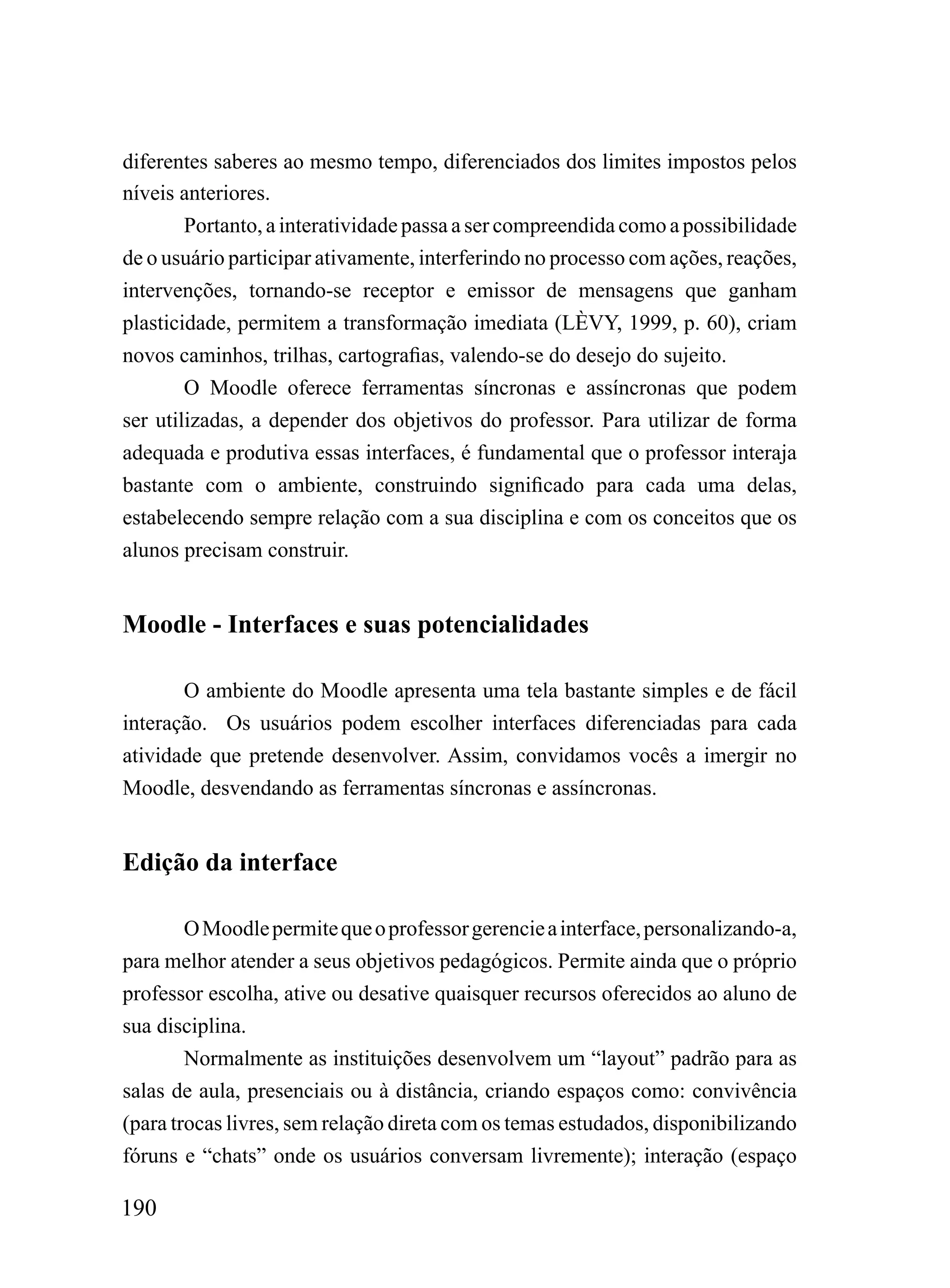 diferentes saberes ao mesmo tempo, diferenciados dos limites impostos pelos
níveis anteriores.
        Portanto, a interatividade passa a ser compreendida como a possibilidade
de o usuário participar ativamente, interferindo no processo com ações, reações,
intervenções, tornando-se receptor e emissor de mensagens que ganham
plasticidade, permitem a transformação imediata (LÈVY, 1999, p. 60), criam
novos caminhos, trilhas, cartografias, valendo-se do desejo do sujeito.
        O Moodle oferece ferramentas síncronas e assíncronas que podem
ser utilizadas, a depender dos objetivos do professor. Para utilizar de forma
adequada e produtiva essas interfaces, é fundamental que o professor interaja
bastante com o ambiente, construindo significado para cada uma delas,
estabelecendo sempre relação com a sua disciplina e com os conceitos que os
alunos precisam construir.


Moodle - Interfaces e suas potencialidades

       O ambiente do Moodle apresenta uma tela bastante simples e de fácil
interação. Os usuários podem escolher interfaces diferenciadas para cada
atividade que pretende desenvolver. Assim, convidamos vocês a imergir no
Moodle, desvendando as ferramentas síncronas e assíncronas.


Edição da interface

        O Moodle permite que o professor gerencie a interface, personalizando-a,
para melhor atender a seus objetivos pedagógicos. Permite ainda que o próprio
professor escolha, ative ou desative quaisquer recursos oferecidos ao aluno de
sua disciplina.
        Normalmente as instituições desenvolvem um “layout” padrão para as
salas de aula, presenciais ou à distância, criando espaços como: convivência
(para trocas livres, sem relação direta com os temas estudados, disponibilizando
fóruns e “chats” onde os usuários conversam livremente); interação (espaço

190
 