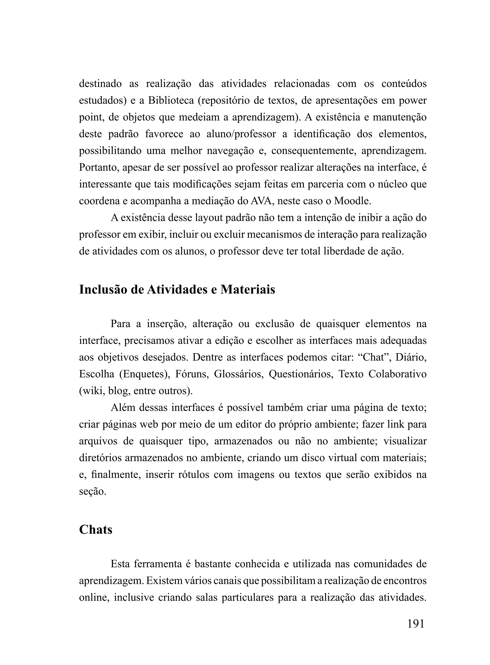 destinado as realização das atividades relacionadas com os conteúdos
estudados) e a Biblioteca (repositório de textos, de apresentações em power
point, de objetos que medeiam a aprendizagem). A existência e manutenção
deste padrão favorece ao aluno/professor a identificação dos elementos,
possibilitando uma melhor navegação e, consequentemente, aprendizagem.
Portanto, apesar de ser possível ao professor realizar alterações na interface, é
interessante que tais modificações sejam feitas em parceria com o núcleo que
coordena e acompanha a mediação do AVA, neste caso o Moodle.
        A existência desse layout padrão não tem a intenção de inibir a ação do
professor em exibir, incluir ou excluir mecanismos de interação para realização
de atividades com os alunos, o professor deve ter total liberdade de ação.


Inclusão de Atividades e Materiais

        Para a inserção, alteração ou exclusão de quaisquer elementos na
interface, precisamos ativar a edição e escolher as interfaces mais adequadas
aos objetivos desejados. Dentre as interfaces podemos citar: “Chat”, Diário,
Escolha (Enquetes), Fóruns, Glossários, Questionários, Texto Colaborativo
(wiki, blog, entre outros).
        Além dessas interfaces é possível também criar uma página de texto;
criar páginas web por meio de um editor do próprio ambiente; fazer link para
arquivos de quaisquer tipo, armazenados ou não no ambiente; visualizar
diretórios armazenados no ambiente, criando um disco virtual com materiais;
e, finalmente, inserir rótulos com imagens ou textos que serão exibidos na
seção.


Chats

       Esta ferramenta é bastante conhecida e utilizada nas comunidades de
aprendizagem. Existem vários canais que possibilitam a realização de encontros
online, inclusive criando salas particulares para a realização das atividades.

                                                                            191
 