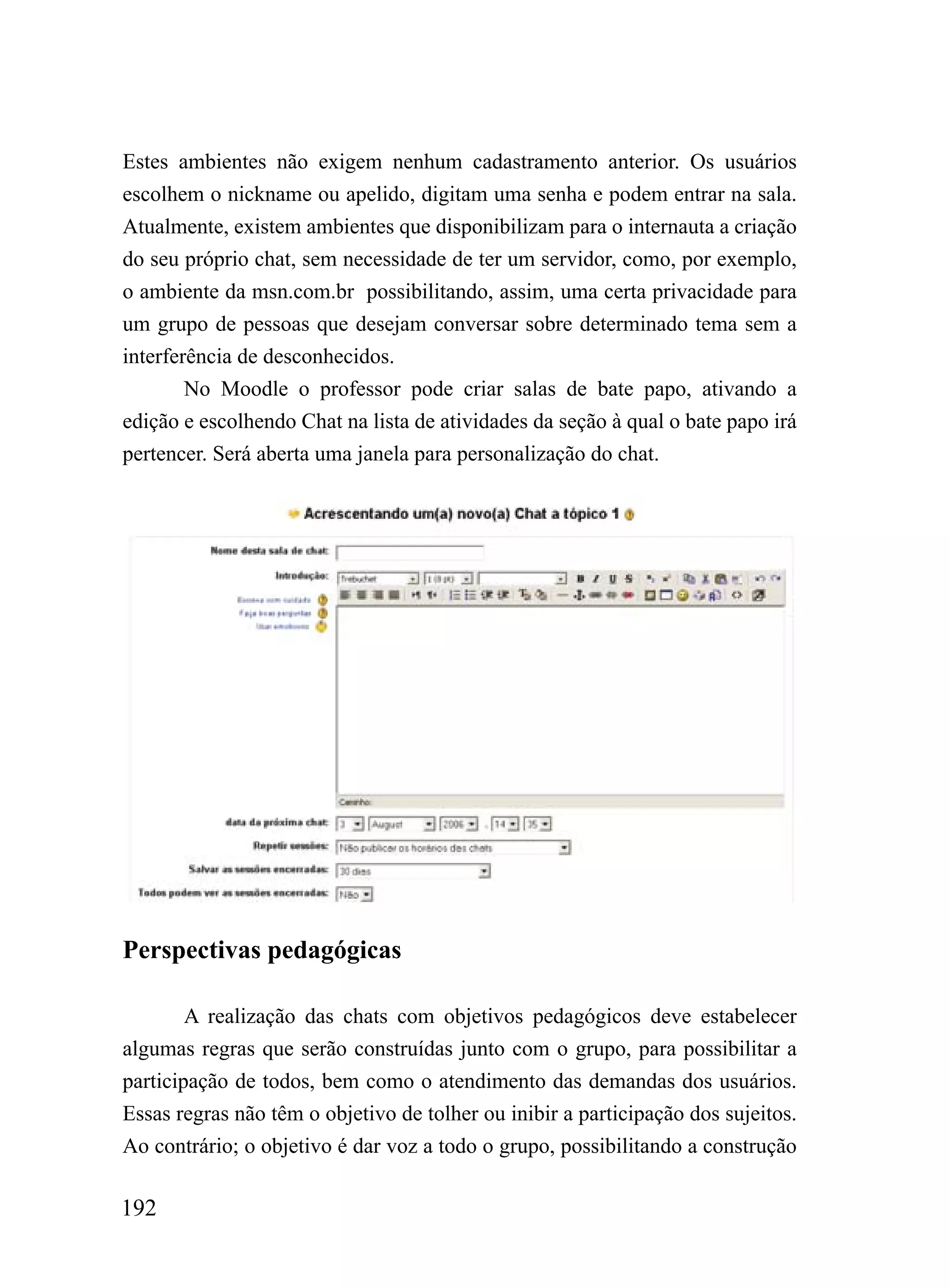 Estes ambientes não exigem nenhum cadastramento anterior. Os usuários
escolhem o nickname ou apelido, digitam uma senha e podem entrar na sala.
Atualmente, existem ambientes que disponibilizam para o internauta a criação
do seu próprio chat, sem necessidade de ter um servidor, como, por exemplo,
o ambiente da msn.com.br possibilitando, assim, uma certa privacidade para
um grupo de pessoas que desejam conversar sobre determinado tema sem a
interferência de desconhecidos.
        No Moodle o professor pode criar salas de bate papo, ativando a
edição e escolhendo Chat na lista de atividades da seção à qual o bate papo irá
pertencer. Será aberta uma janela para personalização do chat.




Perspectivas pedagógicas

        A realização das chats com objetivos pedagógicos deve estabelecer
algumas regras que serão construídas junto com o grupo, para possibilitar a
participação de todos, bem como o atendimento das demandas dos usuários.
Essas regras não têm o objetivo de tolher ou inibir a participação dos sujeitos.
Ao contrário; o objetivo é dar voz a todo o grupo, possibilitando a construção

192
 