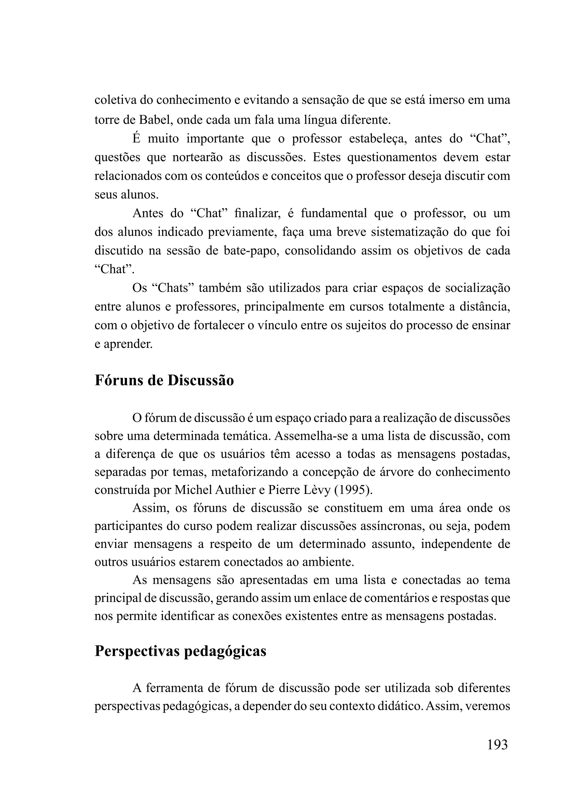 coletiva do conhecimento e evitando a sensação de que se está imerso em uma
torre de Babel, onde cada um fala uma língua diferente.
       É muito importante que o professor estabeleça, antes do “Chat”,
questões que nortearão as discussões. Estes questionamentos devem estar
relacionados com os conteúdos e conceitos que o professor deseja discutir com
seus alunos.
       Antes do “Chat” finalizar, é fundamental que o professor, ou um
dos alunos indicado previamente, faça uma breve sistematização do que foi
discutido na sessão de bate-papo, consolidando assim os objetivos de cada
“Chat”.
       Os “Chats” também são utilizados para criar espaços de socialização
entre alunos e professores, principalmente em cursos totalmente a distância,
com o objetivo de fortalecer o vínculo entre os sujeitos do processo de ensinar
e aprender.

Fóruns de Discussão

        O fórum de discussão é um espaço criado para a realização de discussões
sobre uma determinada temática. Assemelha-se a uma lista de discussão, com
a diferença de que os usuários têm acesso a todas as mensagens postadas,
separadas por temas, metaforizando a concepção de árvore do conhecimento
construída por Michel Authier e Pierre Lèvy (1995).
        Assim, os fóruns de discussão se constituem em uma área onde os
participantes do curso podem realizar discussões assíncronas, ou seja, podem
enviar mensagens a respeito de um determinado assunto, independente de
outros usuários estarem conectados ao ambiente.
        As mensagens são apresentadas em uma lista e conectadas ao tema
principal de discussão, gerando assim um enlace de comentários e respostas que
nos permite identificar as conexões existentes entre as mensagens postadas.

Perspectivas pedagógicas

       A ferramenta de fórum de discussão pode ser utilizada sob diferentes
perspectivas pedagógicas, a depender do seu contexto didático. Assim, veremos

                                                                          193
 