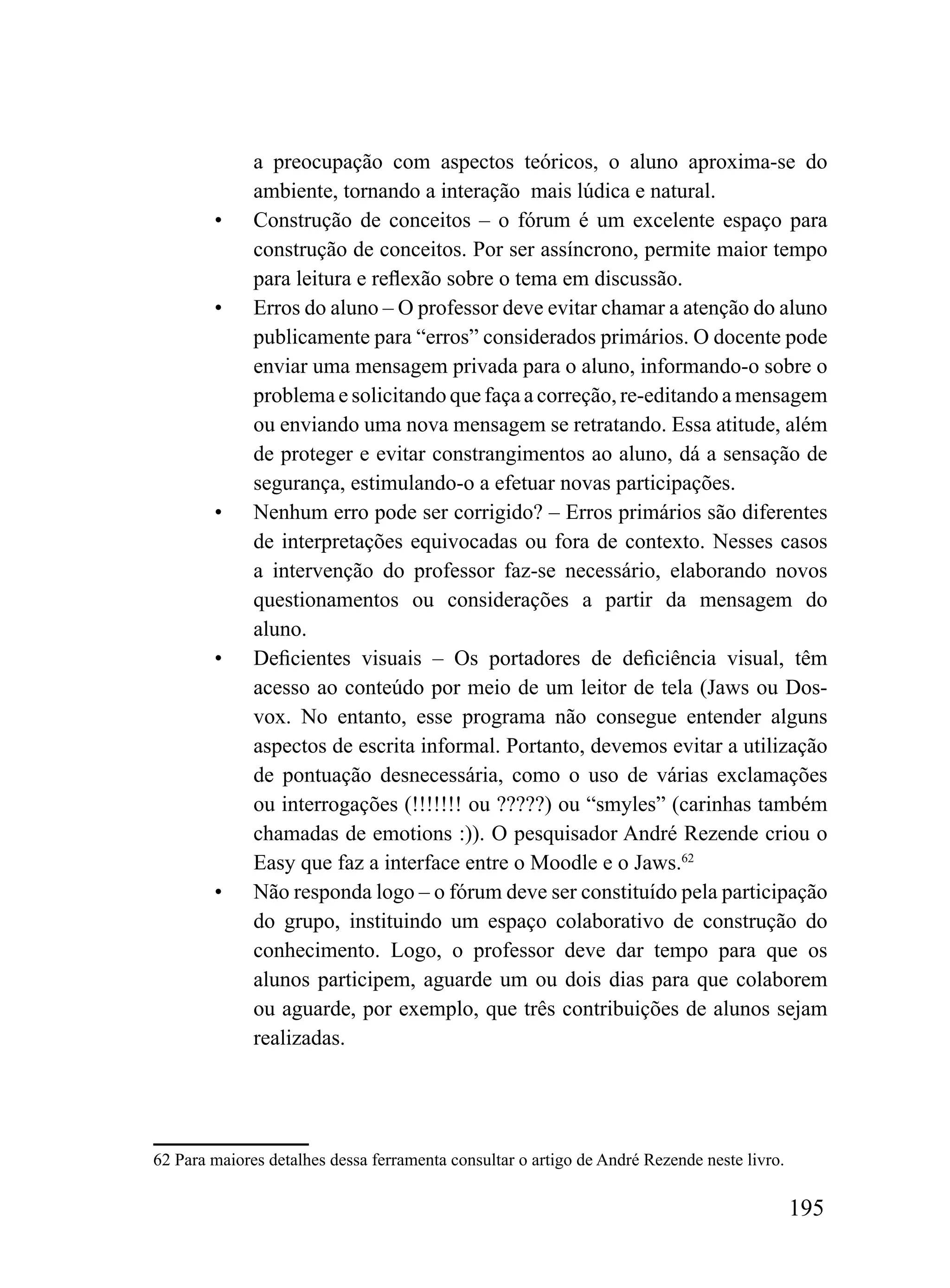 a preocupação com aspectos teóricos, o aluno aproxima-se do
              ambiente, tornando a interação mais lúdica e natural.
        •     Construção de conceitos – o fórum é um excelente espaço para
              construção de conceitos. Por ser assíncrono, permite maior tempo
              para leitura e reflexão sobre o tema em discussão.
        •     Erros do aluno – O professor deve evitar chamar a atenção do aluno
              publicamente para “erros” considerados primários. O docente pode
              enviar uma mensagem privada para o aluno, informando-o sobre o
              problema e solicitando que faça a correção, re-editando a mensagem
              ou enviando uma nova mensagem se retratando. Essa atitude, além
              de proteger e evitar constrangimentos ao aluno, dá a sensação de
              segurança, estimulando-o a efetuar novas participações.
        •     Nenhum erro pode ser corrigido? – Erros primários são diferentes
              de interpretações equivocadas ou fora de contexto. Nesses casos
              a intervenção do professor faz-se necessário, elaborando novos
              questionamentos ou considerações a partir da mensagem do
              aluno.
        •     Deficientes visuais – Os portadores de deficiência visual, têm
              acesso ao conteúdo por meio de um leitor de tela (Jaws ou Dos-
              vox. No entanto, esse programa não consegue entender alguns
              aspectos de escrita informal. Portanto, devemos evitar a utilização
              de pontuação desnecessária, como o uso de várias exclamações
              ou interrogações (!!!!!!! ou ?????) ou “smyles” (carinhas também
              chamadas de emotions :)). O pesquisador André Rezende criou o
              Easy que faz a interface entre o Moodle e o Jaws.62
        •     Não responda logo – o fórum deve ser constituído pela participação
              do grupo, instituindo um espaço colaborativo de construção do
              conhecimento. Logo, o professor deve dar tempo para que os
              alunos participem, aguarde um ou dois dias para que colaborem
              ou aguarde, por exemplo, que três contribuições de alunos sejam
              realizadas.




62 Para maiores detalhes dessa ferramenta consultar o artigo de André Rezende neste livro.

                                                                                             195
 