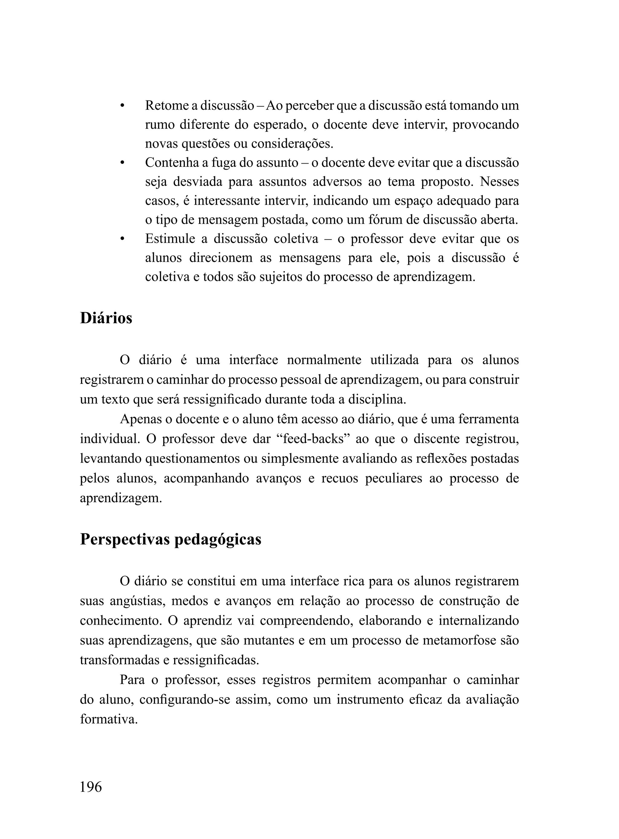 •   Retome a discussão – Ao perceber que a discussão está tomando um
           rumo diferente do esperado, o docente deve intervir, provocando
           novas questões ou considerações.
       •   Contenha a fuga do assunto – o docente deve evitar que a discussão
           seja desviada para assuntos adversos ao tema proposto. Nesses
           casos, é interessante intervir, indicando um espaço adequado para
           o tipo de mensagem postada, como um fórum de discussão aberta.
       •   Estimule a discussão coletiva – o professor deve evitar que os
           alunos direcionem as mensagens para ele, pois a discussão é
           coletiva e todos são sujeitos do processo de aprendizagem.


Diários

        O diário é uma interface normalmente utilizada para os alunos
registrarem o caminhar do processo pessoal de aprendizagem, ou para construir
um texto que será ressignificado durante toda a disciplina.
        Apenas o docente e o aluno têm acesso ao diário, que é uma ferramenta
individual. O professor deve dar “feed-backs” ao que o discente registrou,
levantando questionamentos ou simplesmente avaliando as reflexões postadas
pelos alunos, acompanhando avanços e recuos peculiares ao processo de
aprendizagem.

Perspectivas pedagógicas

       O diário se constitui em uma interface rica para os alunos registrarem
suas angústias, medos e avanços em relação ao processo de construção de
conhecimento. O aprendiz vai compreendendo, elaborando e internalizando
suas aprendizagens, que são mutantes e em um processo de metamorfose são
transformadas e ressignificadas.
       Para o professor, esses registros permitem acompanhar o caminhar
do aluno, configurando-se assim, como um instrumento eficaz da avaliação
formativa.



196
 