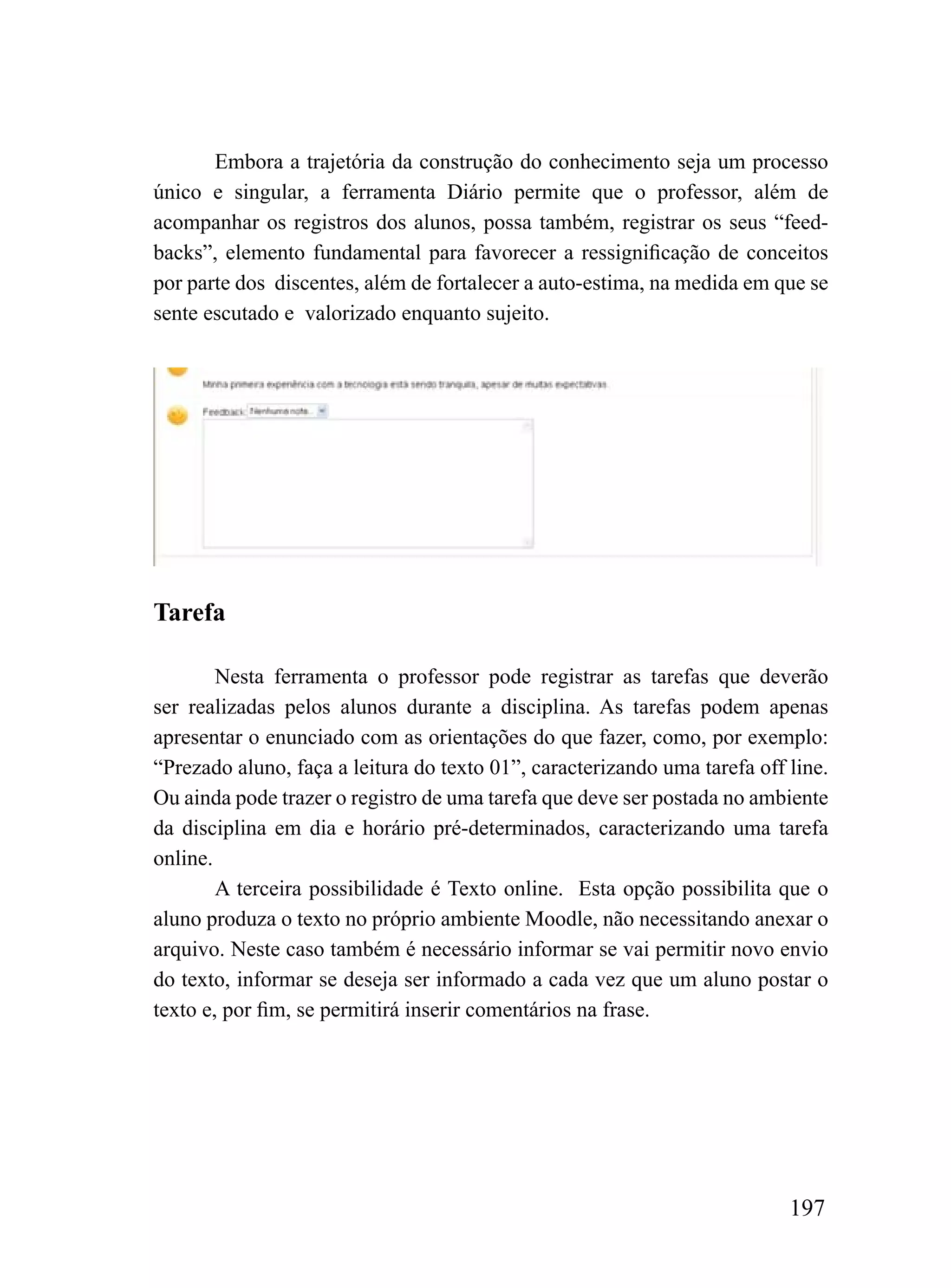 Embora a trajetória da construção do conhecimento seja um processo
único e singular, a ferramenta Diário permite que o professor, além de
acompanhar os registros dos alunos, possa também, registrar os seus “feed-
backs”, elemento fundamental para favorecer a ressignificação de conceitos
por parte dos discentes, além de fortalecer a auto-estima, na medida em que se
sente escutado e valorizado enquanto sujeito.




Tarefa

        Nesta ferramenta o professor pode registrar as tarefas que deverão
ser realizadas pelos alunos durante a disciplina. As tarefas podem apenas
apresentar o enunciado com as orientações do que fazer, como, por exemplo:
“Prezado aluno, faça a leitura do texto 01”, caracterizando uma tarefa off line.
Ou ainda pode trazer o registro de uma tarefa que deve ser postada no ambiente
da disciplina em dia e horário pré-determinados, caracterizando uma tarefa
online.
        A terceira possibilidade é Texto online. Esta opção possibilita que o
aluno produza o texto no próprio ambiente Moodle, não necessitando anexar o
arquivo. Neste caso também é necessário informar se vai permitir novo envio
do texto, informar se deseja ser informado a cada vez que um aluno postar o
texto e, por fim, se permitirá inserir comentários na frase.




                                                                           197
 