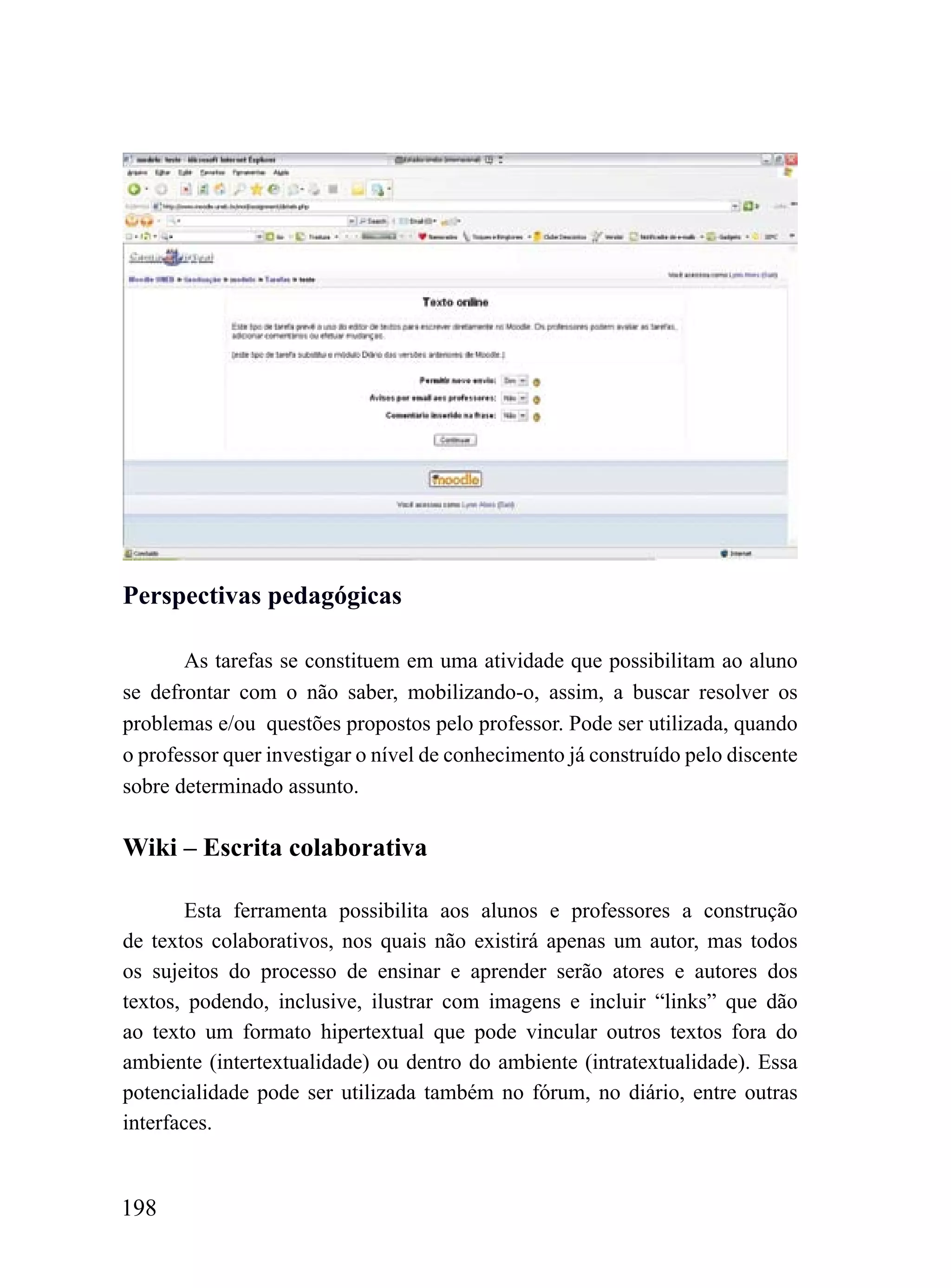 Perspectivas pedagógicas

       As tarefas se constituem em uma atividade que possibilitam ao aluno
se defrontar com o não saber, mobilizando-o, assim, a buscar resolver os
problemas e/ou questões propostos pelo professor. Pode ser utilizada, quando
o professor quer investigar o nível de conhecimento já construído pelo discente
sobre determinado assunto.

Wiki – Escrita colaborativa

        Esta ferramenta possibilita aos alunos e professores a construção
de textos colaborativos, nos quais não existirá apenas um autor, mas todos
os sujeitos do processo de ensinar e aprender serão atores e autores dos
textos, podendo, inclusive, ilustrar com imagens e incluir “links” que dão
ao texto um formato hipertextual que pode vincular outros textos fora do
ambiente (intertextualidade) ou dentro do ambiente (intratextualidade). Essa
potencialidade pode ser utilizada também no fórum, no diário, entre outras
interfaces.


198
 